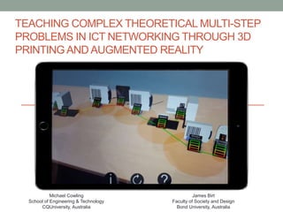 TEACHING COMPLEX THEORETICAL MULTI-STEP
PROBLEMS IN ICT NETWORKING THROUGH 3D
PRINTINGAND AUGMENTED REALITY
Michael Cowling
School of Engineering & Technology
CQUniversity, Australia
James Birt
Faculty of Society and Design
Bond University, Australia
 