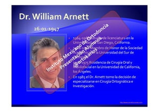 1964-1968 Estudio de licenciatura en la
Universidad de San Diego, California.
1968-1972 Miembro de Honor de la Sociedad
Académica de la Universidad del Sur de
California.
1972-1975 Residencia de Cirugía Oral y
Maxilofacial en la Universidad de California,
los Ángeles.
En 1985 el Dr. Arnett tomo la decisión de
especializarse en Cirugía Ortognática e
Investigación.
 