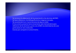 Se reconoce la elaboración de la presentación a los alumnos del IMO.
Se hace referencia a la bibliografía de las imágenes tomadas.
No se pretende lucro ni promociones de alguna índole
El documento presente tiene únicamente valor demostrativo para
referencia de los alumnos y junto con el IMO nos deslindamos de usos
particulares en otra institución.
Gracias por compartir el conocimiento.
 