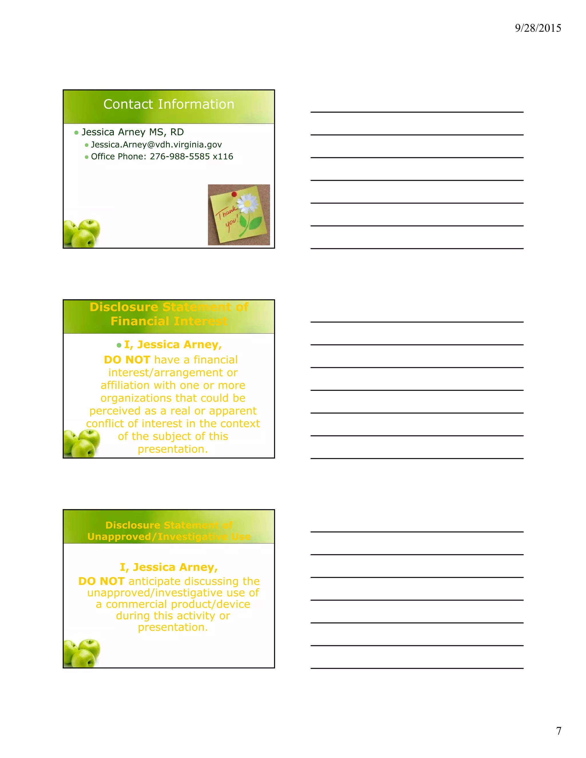 9/28/2015
7
Contact Information
 Jessica Arney MS, RD
 Jessica.Arney@vdh.virginia.gov
 Office Phone: 276-988-5585 x116
Disclosure Statement of
Financial Interest
 I, Jessica Arney,
DO NOT have a financial
interest/arrangement or
affiliation with one or more
organizations that could be
perceived as a real or apparent
conflict of interest in the context
of the subject of this
presentation.
Disclosure Statement of
Unapproved/Investigative Use
I, Jessica Arney,
DO NOT anticipate discussing the
unapproved/investigative use of
a commercial product/device
during this activity or
presentation.
 