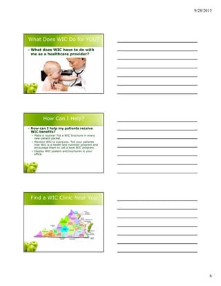 9/28/2015
6
What Does WIC Do for YOU?
 What does WIC have to do with
me as a healthcare provider?
How Can I Help?
 How can I help my patients receive
WIC benefits?
 Make it routine! Put a WIC brochure in every
new-patient packet.
 Mention WIC to everyone. Tell your patients
that WIC is a health and nutrition program and
encourage them to call a local WIC program.
 Display WIC posters and brochures in your
office.
Find a WIC Clinic Near You
 