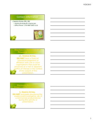 9/28/2015
7
Contact Information
 Jessica Arney MS, RD
 Jessica.Arney@vdh.virginia.gov
 Office Phone: 276-988-5585 x116
Disclosure Statement of
Financial Interest
 I, Jessica Arney,
DO NOT have a financial
interest/arrangement or
affiliation with one or more
organizations that could be
perceived as a real or apparent
conflict of interest in the context
of the subject of this
presentation.
Disclosure Statement of
Unapproved/Investigative Use
I, Jessica Arney,
DO NOT anticipate discussing the
unapproved/investigative use of
a commercial product/device
during this activity or
presentation.
 