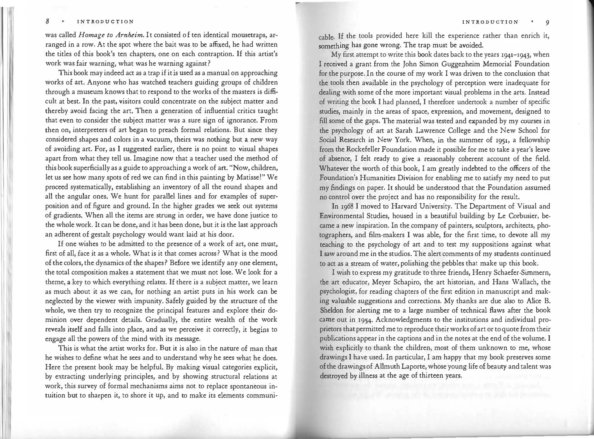 Ill
JI
I I
[ Ii
II
I
8 I N T RODUC T I O N
was called Homage to Arnheim. I t consisted o f ten identical mousetraps, ar­
ranged in a row. At the spot where the bait was to be affixed, he had written
the titles of this book's ten chapters, one on each contraption. If this artist's
work was fair warning, what was he warning against?
This book may indeed act as a trap if it is used as a manual on approaching
works of art. Anyone who has watched teachers guiding groups of children
through a museum knows that to respond to the works of the masters is diffi­
cult at best. In the past, visitors could concentrate on the subject matter and
thereby avoid facing the art. Then a generation of influential critics taught
that even to consider the subject matter was a sure sign of ignorance. From
then on, interpreters of art began to preach formal relations. But since they
considered shapes and colors in a vacuum, theirs was nothing but a new way
of avoiding art. For, as I suggested earlier, there is no point to visual shapes
apart from what they tell us. Imagine now that a teacher used the method of
this book superficially as a guide to approaching a work of art. "Now, children,
let us sec how many spots of red we can find in this painting by Matisse!" We
proceed systematically, establishing an inventory of all the round shapes and
all the angular ones. We hunt for parallel lines and for examples of super­
position and of figure and ground. In the higher grades we seek out systems
of gradients. When all the items are strung in order, we have done justice to
the whole work. It can be done, and it has been done, but it is the last approach
an adherent of gestalt psychology would want laid at his door.
If one wishes to be admitted to the presence of a work of art, one must,
first of all, face it as a whole. What is it that comes across? What is the mood
of the colors, the dynamics of the shapes? Before we identify any one element,
the total composition makes a statement that we must not lose. We look for a
theme, a key to which everything relates. If there is a subject matter, we learn
as much about it as we can, for nothing an artist puts in his work can be
neglected by the viewer with impunity. Safely guided by the structure of the
whole, we then try to recognize the principal features and explore their do­
minion over dependent details. Gradually, the entire wealth of the work
reveals itself and falls into place, and as we perceive it correctly, it begins to
engage all the powers of the mind with its message.
This is what the artist works for. But it is also in the nature of man that
he wishes to define what he sees and to understand why he sees what he does.
Here the present book may be helpful. By making visual categories explicit,
by extracting underlying principles, and by showing structural relations at
work, this survey of formal mechanisms aims not to replace spontaneous in­
tuition but to sharpen it, to shore it up, and to make its elements communi·
I N T R O DUCT I O N 9
cable. If the tools provided here kill the experience rather than enrich it,
something has gone wrong. The trap must be avoided.
My first attempt to write this book dates back to the years 1941-I943, when
I received a grant from the John Simon Guggenheim Memorial Foundation
for the purpose. In the course of my work I was driven to the conclusion that
the tools then available in the psychology of perception were inadequate for
dealing with some of the more important visual problems in the arts. Instead
of writing the book I had planned, I therefore undertook a number of specific
studies, mainly in the areas of space, expression, and movement, designed to
fill some of the gaps. The material was tested and expanded by my courses in
the psychology of art at Sarah Lawrence College and the New School for
Social Research in New York. When, in the summer of 1951, a fellowship
from the Rockefeller Foundation made it possible for me to take a year's leave
of absence, I felt ready to give a reasonably coherent account of the field.
Whatever the worth of this book, I am greatly indebted to the officers of the
Foundation's Humanities Division for enabling me to satisfy my need to put
my findings on paper. It should be understood that the Foundation assumed
no control over the project and has no responsibility for the result.
In 1968 I moved to Harvard University. The Department of Visual and
Environmental Studies, housed in a beautiful building by Le Corbusier, be­
came a new inspiration. In the company of painters, sculptors, architects, pho­
tographers, and film-makers I was able, for the first time, to devote all my
teaching to the psychology of art and to test my suppositions against what
I saw around me in the studios.The alert comments of my students continued
to act as a stream of water, polishing the pebbles that make up this book.
I wish to express my gratitude to three friends, Henry Schaefer-Simmern,
the art educator, Meyer Schapiro, the art historian, and Hans Wallach, the
psychologist, for reading chapters of the first edition in manuscript and mak­
ing valuable suggestions and corrections. My thanks are due also to Alice B.
Sheldon for alerting me to a large number of technical flaws after the book
came out in 1954. Acknowledgments to the institutions and individual pro­
prietors that permitted me to reproduce their works of art or to quote from their
publications appear in the captions and in the notes at the end of the volume. I
wish explicitly to thank the children, most of them unknown to me, whose
drawings I have used. In particular, I am happy that my book preserves some
of the drawings of Allmuth Laporte, whose young life of beauty and talent was
destroyed by illness at the age of thirteen years.
 