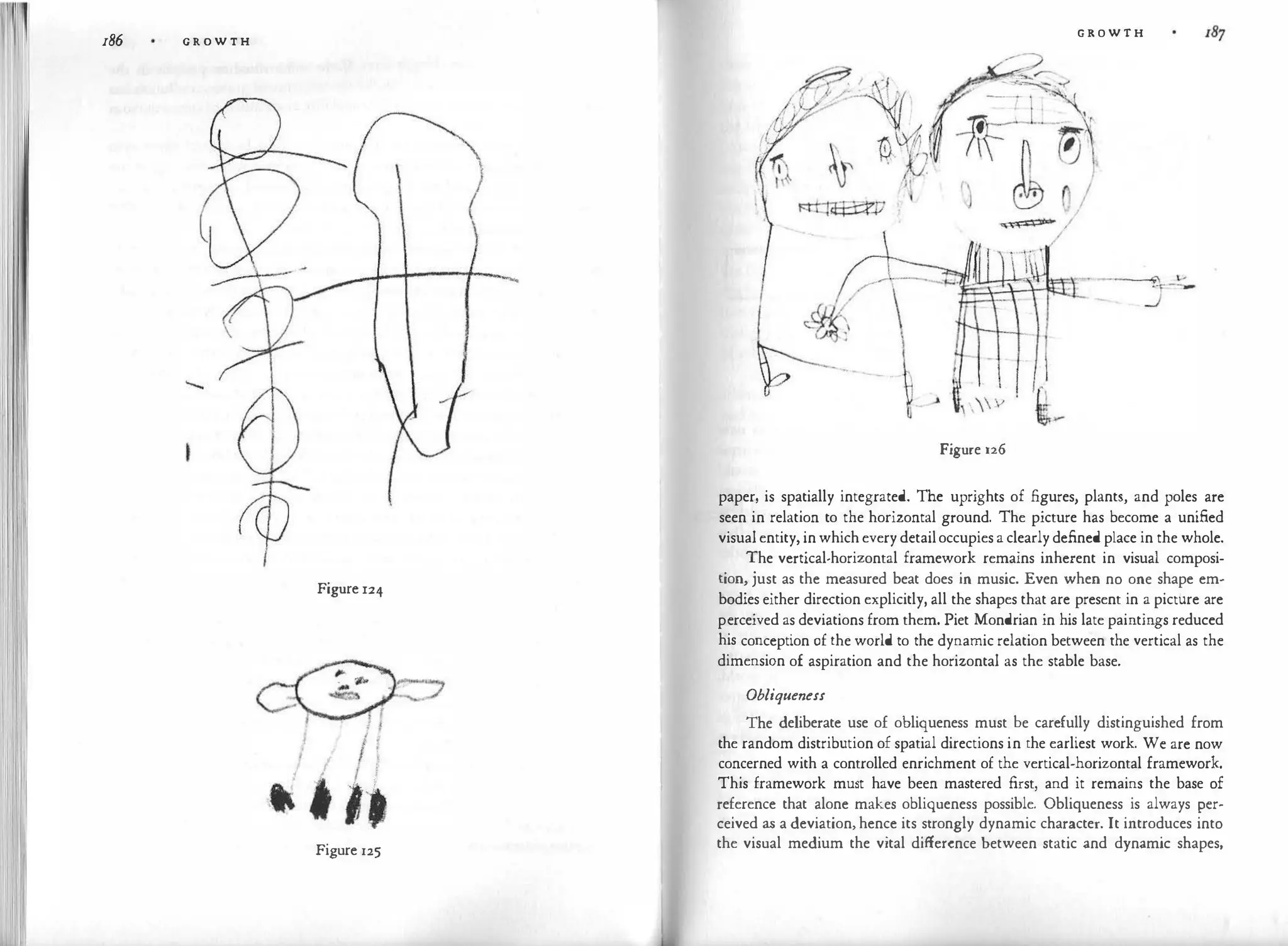 186 G R O W T H
'
!
I I
Figure 124
Figure 125
G R O W T H
Figure 126
paper, is spatially integrated. The uprights of .figures, plants, and poles are
seen in relation to the horizontal ground. The picture has become a unified
visual entity, inwhich every detailoccupies a clearly defined place in the whole.
The vertical-horizontal framework remains inherent in visual composi­
tion, just as the measured beat does in music. Even when no one shape em­
bodies either direction explicitly, all the shapes that are present in a picture are
perceived as deviations from them. Piet Mondrian in his late paintings reduced
his conception of the world to the dynamic relation between the vertical as the
dimension of aspiration and the horizontal as the stable base.
Obliqueness
The deliberate use of obliqueness must be carefully distinguished from
the random distribution of spatial directions in the earliest work. We are now
concerned with a controlled enrichment of the vertical-horizontal framework.
This framework must have been mastered first, and it remains the base of
reference that alone makes obliqueness possible. Obliqueness is always per­
ceived as a deviation, hence its strongly dynamic character. It introduces into
the visual medium the vital difference between static and dynamic shapes,
 