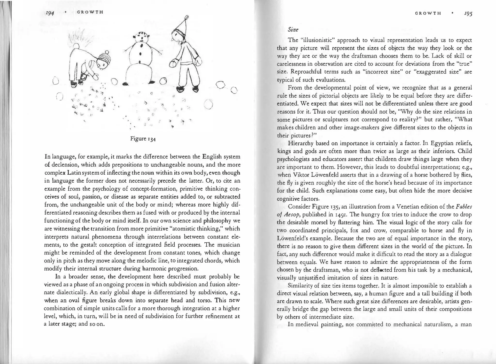 I1
I
194
-
u
()
G R O W T H
'
·;.)· (j
-7
71
,,
?
j ,
Figure 134
·)
') ,;
.,.I ,.
:)>
""
/}
�
.'!
7
0
()
In language, for example, it marks the difference between the English system
of declension, which adds prepositions to unchangeable nouns, and the more
complex Latinsystemof inflectingthenoun within its own body,even though
in language the former does not necessarily precede the latter. Or, to cite an
example from the psychology of concept-formation, primitive thinking con­
ceives of soul, passion, or disease as separate entities added to, or subtracted
from, the unchangeable unit of the body or mind; whereas more highly dif­
ferentiated reasoningdescribes them as fused with or produced by the internal
functioningof the body or mind itself. In our own science and philosophy we
are witnessing the transition from more primitive "atomistic thinking," which
interprets natural phenomena through interrelations between constant ele­
ments, to the gestalt conception of integrated field processes. The musician
might be reminded of the development from constant tones, which change
only in pitch as they move along the melodic line, to integrated chords, which
modify their internal structure during harmonic progression.
In a broader sense, the development here described must probably be
viewed as a phase ofanongoing process in which subdivision and fusion alter­
nate dialectically. An early global shape is differentiated by subdivision, e.g.,
when an oval figure breaks down into separate head and torso. This new
combination of simple units calls for a more thorough integration at a higher
level, which, in turn, will be in need of subdivision for further refinement at
a later stage; and so on.
G R O W T H 195
Size
The "illusionistic" approach to visual representation leads us to expect
that any picture will represent the sizes of objects the way they look or the
way they' arc or the way the draftsman chooses them to be. Lack of skill or
carelessness in observation are cited to account for deviations from the "true"
size. Reproachful terms such as "incorrect size" or "exaggerated size" are
typical of such evaluations.
From the developmental point of view, we recognize that as a general
rule the sizes of pictori;il objects are likely to be equal before they are differ­
entiated. We expect that sizes will not be differentiated unless there are good
reasons for it. Thus our question should not be, "Why do the size relations in
some pictures or sculptures not correspond to reality?" but rather, "What
makes children and other image-makers give different sizes to the objects in
their pictures?"
Hierarchy based on importance is certainly a factor. In Egyptian reliefs,
kings and gods are often more than twice as large as their inferiors. Child
psychologists and educators assert that children draw things large when they
are important to them. However, this leads to doubtful interpretations; e.g.,
when Viktor LOwenfeld asserts that in a drawing of a horse bothered by flies,
the fly is given roughly the size of the horse's head because of its importance
for the child. Such explanations come easy, but often hide the more decisive
cognitive factors.
Consider Figure 135, an illustration from a Venetian edition of the Fables
of Aesop, published in 149r. The hungry fox tries to induce the crow to drop
the desirable morsel by flattering him. The visual logic of the story calls for
two coordinated principals, fox and crow, comparable to horse and fly in
Lowenfeld's example. Because the two are of equal importance in the story,
there is no reason to give them different sizes in the world of the picture. In
fact, any such difference would make it difficult to read the story as a dialogue
between equals. We have reason to admire the appropriateness of the form
chosen by the draftsman, who is not deflected from his task by a mechanical,
visually unjustified imitation of sizes in nature.
Similarity of size ties items together. It is almost impossible to establish a
direct visual relation between, say, a human figure and a tall building if both
are drawn to scale. Where such great size differences are desirable, artists gen­
erally bridge the gap between the large and small units of their compositions
by others of intermediate size.
In medieval painting, not committed to mechanical natura l
ism, a man
 
