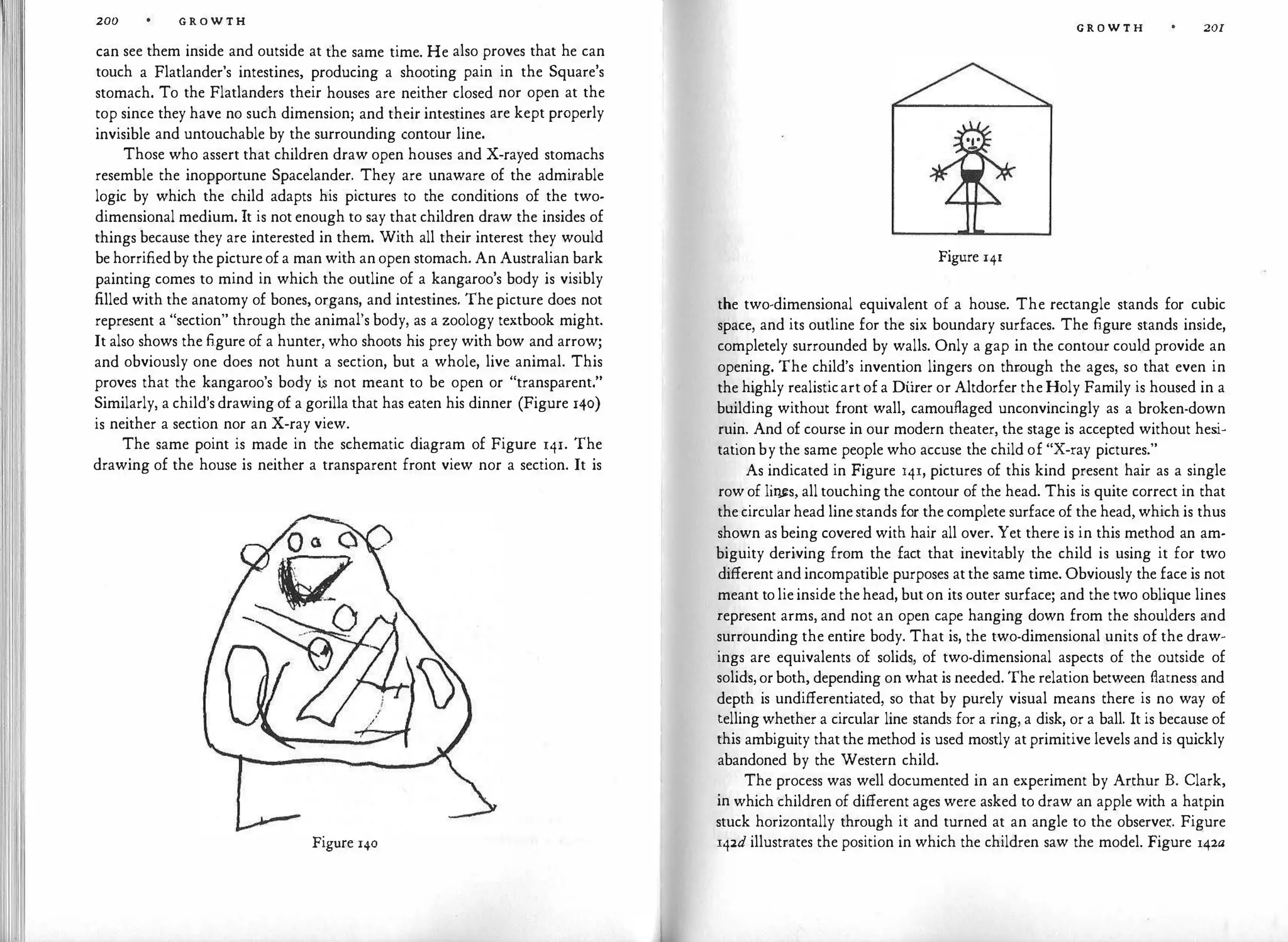 200 G R O W T H
can see them inside and outside at the same time. He also proves that he can
touch a Flatlander's intestines, producing a shooting pain in the Square's
stomach. To the Flatlanders their houses are neither closed nor open at the
top since they have no such dimension; and their intestines are kept properly
invisible and untouchable by the surrounding contour line.
Those who assert that children draw open houses and X-rayed stomachs
resemble the inopportune Spacelander. They are unaware of the admirable
logic by which the child adapts his pictures to the conditions of the two­
dimensional medium. It is not enough to say that children draw the insides of
things because they are interested in them. With all their interest they would
be horrifiedby thepictureofa man with anopen stomach. An Australian bark
painting comes to mind in which the outline of a kangaroo's body is visibly
filled with the anatomy of bones, organs, and intestines. The picture does not
represent a "section" through the animal's body, as a zoology textbook might.
It also shows the figure of a hunter, who shoots his prey with bow and arrow;
and obviously one does not hunt a section, but a whole, live animal. This
proves that the kangaroo's body i.s not meant to be open or "transparent."
Similarly, a child's drawing of a gorilla that has eaten his dinner (Figure 140)
is neither a section nor an X-ray view.
The same point is made in the schematic diagram of Figure 141. The
drawing of the house is neither a transparent front view nor a section. It is
Figure 140
G R O W T H 201
Figure 141
the two-dimensional equivalent of a house. The rectangle stands for cubic
space, and its outline for the six boundary surfaces. The figure stands inside,
completely surrounded by walls. Only a gap in the contour could provide an
opening. The child's invention lingers on through the ages, so that even in
the highly realisticartofa Diirer or Altdorfer theHoly Family is housed in a
building without front wall, camouflaged unconvincingly as a broken-down
ruin. And of course in our modern theater, the stage is accepted without hes
i­
tationby the same people who accuse the child of "X-ray pictures."
As indicated in Figure 141, pictures of this kind present hair as a single
rowof lir�s, all touching the contour of the head. This is quite correct in that
thecircularhead linestands for the complete surface of the head, which is thus
shown as being covered with hair all over. Yet there is in this method an am­
biguity deriving from the fact that inevitably the child is using it for two
different andincompatible purposes atthe same time. Obviously the face is not
meant tolieinside thehead, buton its outer surface; and the two oblique lines
represent arms, and not an open cape hanging down from the shoulders and
surrounding the entire body. That is, the two-dimensional units of the draw­
ings are equivalents of solids, of two-dimensional aspects of the outside of
solids,orboth, depending on what is needed. The relation between flatness and
depth is undifferentiated, so that by purely visual means there is no way of
tellingwhether a circular line stands for a ring, a disk, or a ball. It is because of
this ambiguity thatthe method is used mostly atprimitive levels and is quickly
abandoned by the Western child.
The process was well documented in an experiment by Arthur B. Clark,
in which children of different ages were asked to draw an apple with a hatpin
stuck horizontally through it and turned at an angle to the observe.i:. Figure
142d illustrates the position in which the children saw the model. Figure l42a
 