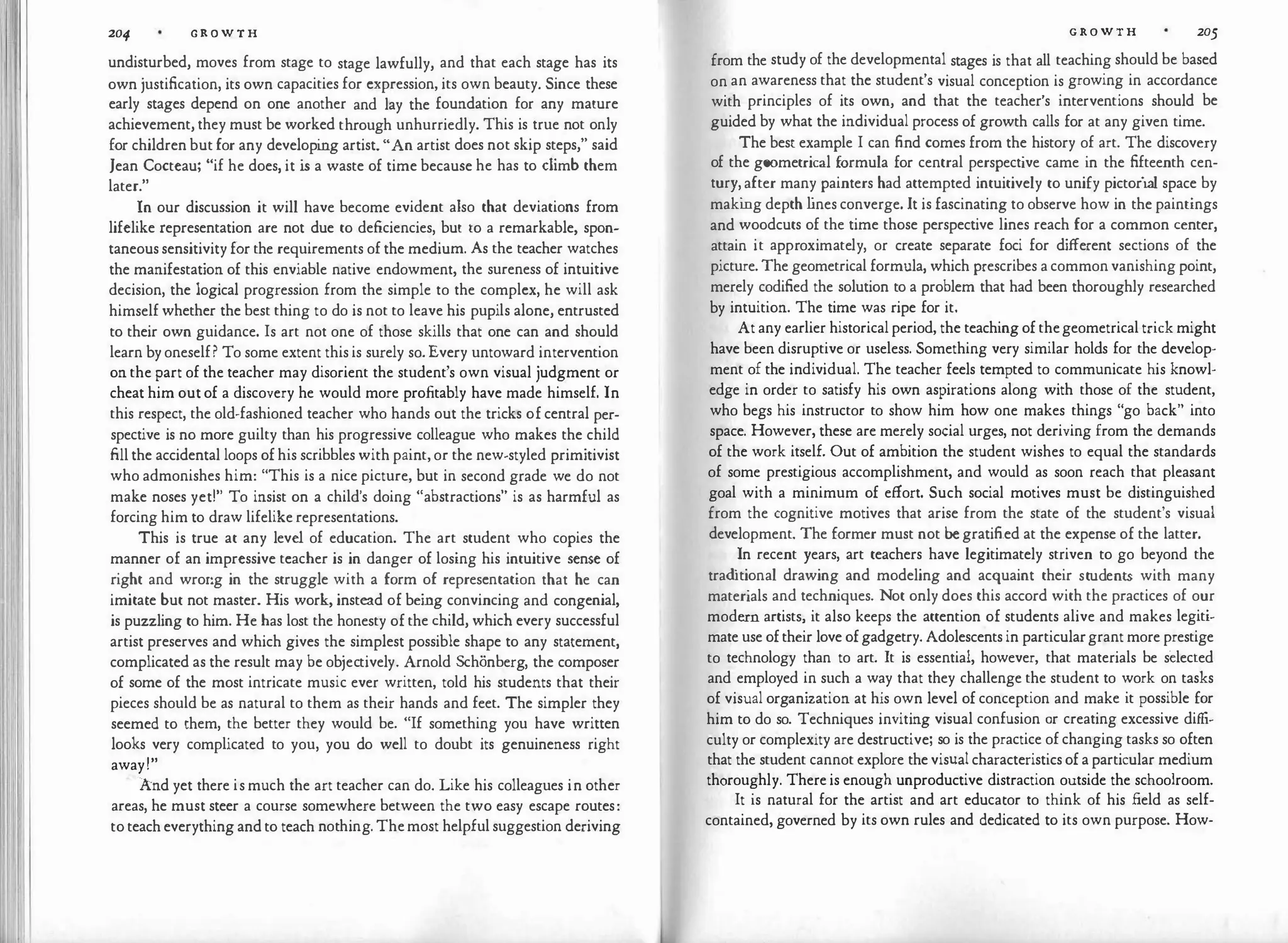 204 G R O W T H
undisturbed, moves from stage to stage lawfully, and that each stage has its
own justification, its own capacities for expression, its own beauty. Since these
early stages depend on one another and lay the foundation for any mature
achievement, they must be worked through unhurriedly. This is true not only
for children but for any developi
ng artist. "An artist does not skip steps," said
Jean Cocteau; "if he does, it is a waste of time because he has to climb them
later."
In our discussion it will have become evident also that deviations from
lifelike representation are not due to deficiencies, but to a remarkable, spon­
taneous sensitivity for the requirements of the medium. As the teacher watches
the manifestation of this enviable native endowment, the sureness of intuitive
decision, the logical progression from the simple to the complex, he will ask
himself whether the best thing to do is not to leave his pupils alone, entrusted
to their own guidance. Is art not one of those skills that one can and should
learn by oneself? To some extent this is surely so. Every untoward intervention
on the part of the teacher may disorient the student's own visual judgment or
cheat him out of a discovery he would more profitably have made himself. In
this respect, the old-fashioned teacher who hands out the tricks of central per­
spective is no more guilty than his progressive colleague who makes the child
fill the accidental loops of his scribbles with paint, or the new-styled primitivist
who admonishes him: "This is a nice picture, but in second grade we do not
make noses yeti" To insist on a child's doing "abstractions" is as harmful as
forcing him to draw lifelike representations.
This is true at any level of education. The art student who copies the
manner of an impressive teacher is in danger of losing his intuitive sense of
right and wrong in the struggle with a form of representation that he can
imitate but not master. His work, instead of being convincing and congenial,
is puzzling to him. He has lost the honesty of the child, which every successful
artist preserves and which gives the simplest possible shape to any statement,
complicated as the result may be objectively. Arnold Schonberg, the composer
of some of the most intricate music ever written, told his students that their
pieces should be as natural to them as their hands and feet. The simpler they
seemed to them, the better they would be. "If something you have written
looks very complicated to you, you do well to doubt its genuineness right
away!"
·And yet there is much the art teacher can do. Like his colleagues in other
areas, he must steer a course somewhere between the two easy escape routes:
to teach everything and to teach nothing. Themost helpful suggestion deriving
G R O W T H 205
from the study of the developmental stages is that all teaching should be based
on an awareness that the student's visual conception is growing in accordance
with principles of its own, and that the teacher's interventions should be
guided by what the individual process of growth calls for at any given time.
The best example I can find comes from the history of art. The discovery
of the geometrical formula for central perspective came in the fifteenth cen­
tury, after many painters had attempted intuitively to unify pictorial space by
maki
ng depth l
ines converge. It is fascinating to observe how in the paintings
and woodcuts of the time those perspective lines reach for a common center,
attain it approximately, or create separate foci for different sections of the
picture. The geometrical formula, which prescribes a common vanishing point,
merely codified the solution to a problem that had been thoroughly researched
by intuition. The time was ripe for it.
At any earlier historical period, the teaching of thegeometrical trick might
have been disruptive or useless. Something very similar holds for the develop­
ment of the individual. The teacher feels tempted to communicate his knowl­
edge in order to satisfy his own aspirations along with those of the student,
who begs his instructor to show him how one makes things "go back" into
space. However, these are merely social urges, not deriving from the demands
of the work itself. Out of ambition the student wishes to equal the standards
of some prestigious accomplishment, and would as soon reach that pleasant
goal with a minimum of effort. Such social motives must be distinguished
from the cognitive motives that arise from the state of the student's visual
development. The former must not begratified at the expense of the latter.
In recent years, art teachers have legitimately striven to go beyond the
trad
i tional drawing and modeling and acquaint their students with many
materials and techniques. Not only does this accord with the practices of our
modern artists, it also keeps the attention of students alive and makes legiti­
mate use oftheir love ofgadgetry. Adolescents in particulargrant more prestige
to technology than to art. It is essential, however, that materials be selected
and employed in such a way that they challenge the student to work on tasks
of visual organization at his own level of conception and make it possible for
him to do so. Techniques inviting visual confusion or creating excessive diffi­
culty or complexity are destructive; so is the practice of changing tasks so often
that the student cannot explore the visual characteristics of a particular medium
thoroughly. There is enough unproductive distraction outside the schoolroom.
It is natural for the artist and art educator to think of his field as self­
contained, governed by its own rules and dedicated to its own purpose. How-
 