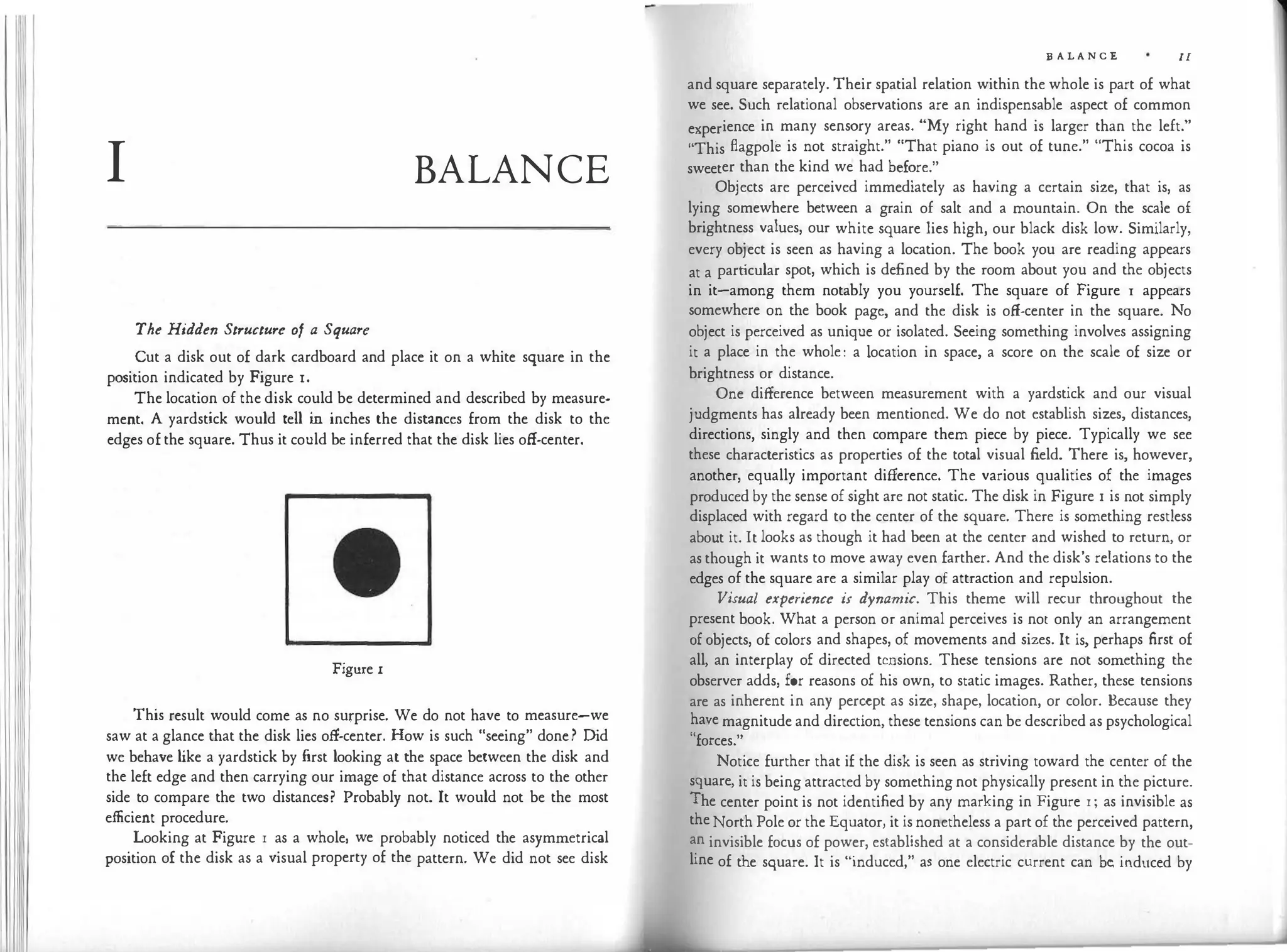11
I BALANCE
The Hidden Structure of a Square
Cut a disk out of dark cardboard and place it on a white square in the
position indicated by Figure r.
The location of the disk could be determined and described by measure­
ment. A yardstick would tell in inches the distances from the disk to the
edges of the square. Thus it could be inferred that the disk lies off-center.
Figure I
This result would come as no surprise. We do not have to measure-we
saw at a glance that the disk lies off-center. How is such "seeing" done? Did
we behave like a yardstick by first looking at the space between the disk and
the left edge and then carrying our image of that distance across to the other
side to compare the two distances? Probably not. It would not be the most
efficient procedure.
Looking at Figure r as a whole, we probably noticed the asymmetrical
position of the disk as a visual property of the pattern. We did not see disk
B A L A N C E II
and square separately. Their spatial relation within the whole is part of what
we see. Such relational observations are an indispensable aspect of common
experience in many sensory areas. "My right hand is larger than the left."
"This flagpole is not straight." "That piano is out of tune." "This cocoa is
sweeter than the kind we had before."
Objects are perceived immediately as having a certain size, that is, as
lying somewhere between a grain of salt and a mountain. On the scale of
brightness values, our white square lies high, our black disk low. Similarly,
every object is seen as having a location. The book you are reading appears
at a particular spot, which is defined by the room about you and the objects
in it-among them notably you yourself. The square of Figure 1 appears
somewhere on the book page, and the disk is off-center in the square. No
object is perceived as unique or isolated. Seeing something involves assigning
it a place in the whole: a location in space, a score on the scale of size or
brightness or distance.
One difference between measurement with a yardstick and our visual
judgments has already been mentioned. We do not establish sizes, distances,
directions, singly and then compare them piece by piece. Typically we see
these characteristics as properties of the total visual field. There is, however,
another, equally important difference. The various qualities of the images
produced by the sense of sight are not static. The disk in Figure I is not simply
displaced with regard to the center of the square. There is something restless
about it. It looks as though it had been at the center and wished to return, or
as though it wants to move away even farther. And the disk's relations to the
edges of the square are a similar play of attraction and repulsion.
Visual experience is dynamic. This theme will recur throughout the
present book. What a person or animal perceives is not only an arrangement
of objects, of colors and shapes, of movements and sizes. It is, perhaps first of
all, an interplay of directed tensions. These tensions are not something the
observer adds, for reasons of his own, to static images. Rather, these tensions
are as inherent in any percept as size, shape, location, or color. Because they
have magnitude and direction, these tensions can be described as psychological
"forces."
Notice further that if the disk is seen as striving toward the center of the
square, it is being attracted by something not physically present in the picture.
The center point is not identified by any marking in Figure r; as invisible as
the North Pole or the Equator, it is nonetheless a part of the perceived pattern,
an invisible focus of power, established at a considerable distance by the out­
line of the square. It is "induced," as one electric current can be, induced by
 