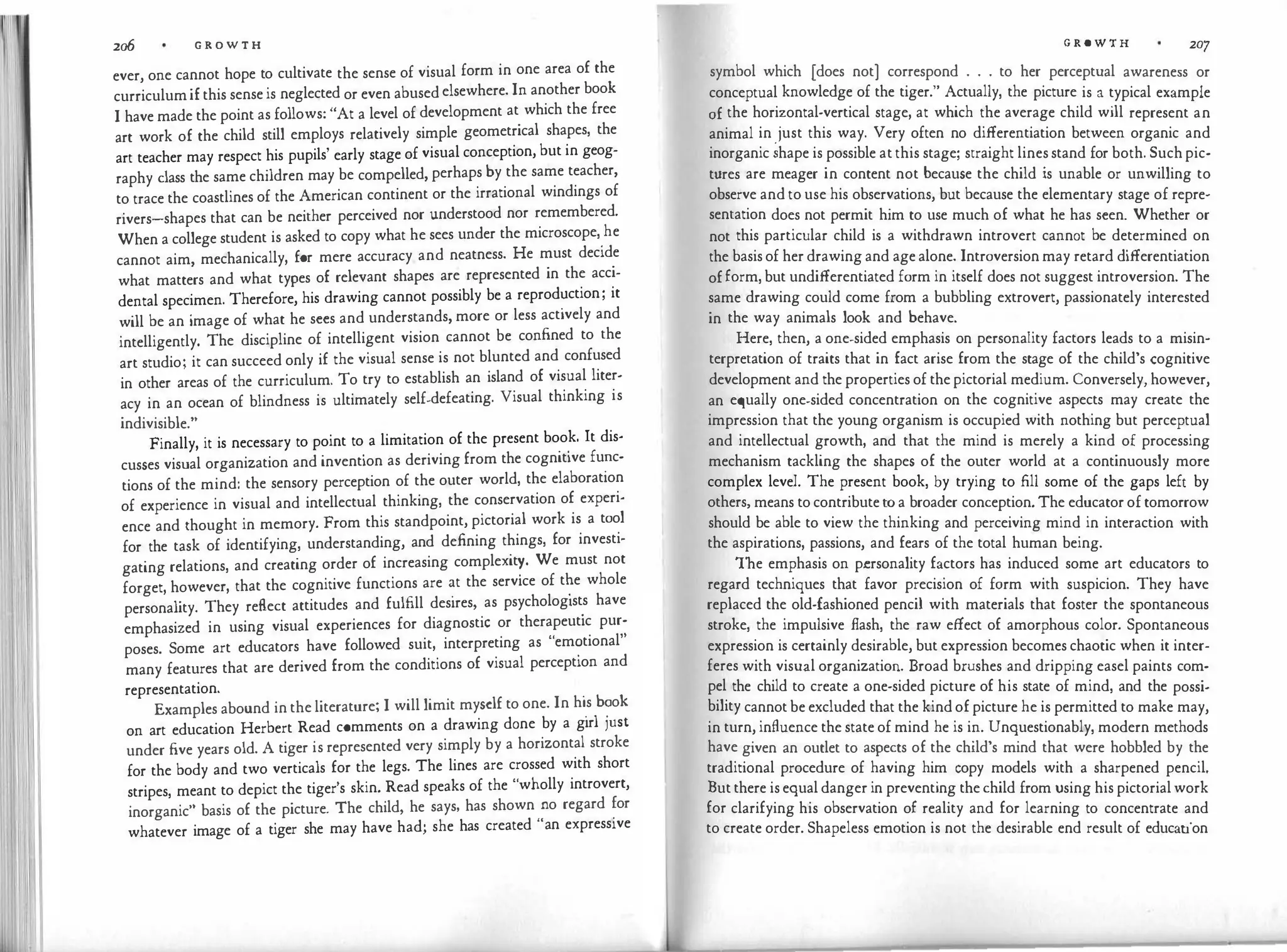 2o6 G R O W T H
ever, one cannot hope to cultivate the sense of visual form in one area of the
curriculumifthissenseis neglectedorevenabusedelsewhere.Inanotherbook
I havemadethepointasfollows:"At a level ofdevelopment at which the free
art work of the child still employs relatively simple geometrical shapes, the
art teacher may respect his pupils' early stageofvisualconception,butin geog­
raphy class the samechildren may be compelled,perhapsby the same teacher,
totracethe coastlinesof the American continent or the irrational windings of
rivers-shapes that can be neither perceived nor understood nor remembered.
Whenacollegestudent is asked to copy what hesees under the microscope,
.
he
cannot aim, mechanically, for mere accuracy and neatness. He must decide
what matters and what types of relevant shapes are represented in the acci­
dental specimen. Therefore, his drawing cannot possibly be a reprod�ction; it
will be an image of what he sees and understands,more or less actively and
intelligently. The discipline of intelligent vision cannot be confined to the
art studio; it cansucceedonly if the visual sense is not blunted and confused
in other areas of the curriculum. To try to establish an island of visual liter­
acy in an ocean of blindness is ultimately self-defeating. Visual thinking is
indivisible."
Finally, it is necessary to point to a limitation of the present book. It dis-
cusses visual organization andinvention as derivingfrom the cognitive fu�c­
tions of the mind: the sensory perception of the outer world, the elaboration
of experience in visual and intellectual thinking, the conservation of experi­
ence and thought in memory. From this standpoint,pictorial work is a tool
for the task of identifying, understanding, and defining things, for investi­
gating relations, and creating order of increasing complexit!. We must not
forget, however, that the cognitive functions are �t the service of t�e whole
personality. They reflect attitudes and fulfill desires, as psycholog1st
.
s have
emphasized in using visual experiences for diagnostic or therapeutic pur­
poses. Some art educators have followed suit, interpreting as "em�tional"
many features that are derived from the conditions of visual perception and
representation. .
Examplesabound intheliterature; I willlimit myselftoone. In h1.s b?ok
on art education Herbert Read comments on a drawing done by a girl JUSt
under five years old. A tiger isrepresented very simply by a horizontal stroke
for the body and two verticals for the legs. The lines are crossed with short
stripes, meant to depict the tiger's skin. Read speaks of the "wholly introvert,
inorganic" basis of the picture. The child, he says, has shown.�o regard �or
whatever image of a tiger she may have had; she has created an expressive
G R O W T H 207
symbol which [does not) correspond . . . to her perceptual awareness or
conceptual knowledge of the tiger." Actually, the picture is a typical example
of the horizontal-vertical stage, at which the average child will represent an
animal in just this way. Very often no differentiation between organic and
inorganic�hapeispossibleatthisstage; straightlinesstand forboth.Suchpic­
tures are meager in content not because the child is unable or unwilling to
observeandtousehis observations, but because the elementary stage ofrepre­
sentation does not permit him to use much of what he has seen. Whether or
not this particular child is a withdrawn introvert cannot be determined on
thebasisofherdrawingandagealone. Introversionmayretarddifferentiation
ofform,butundifferentiatedformin itself does notsuggestintroversion. The
same drawing could come from a bubbling extrovert, passionately interested
in the way animals look and behave.
Here, then, aone-sided emphasis on personality factors leads to a misin­
terpretation of traits that in fact arise from the stage of the child's cognitive
developmentandthepropertiesofthepictorialmedium. Conversely,however,
an equally one-sided concentration on the cognitive aspects may create the
impression that the young organism is occupied with nothing but perceptual
and intellectual growth, and that the mind is merely a kind of processing
mechanism tackling the shapes of the outer world at a continuously more
complex level. The present book, by trying to fill some of the gaps left by
others,meanstocontributeto a broader conception.Theeducatoroftomorrow
should be able to view the thinking and perceiving mind in interaction with
the aspirations, passions, and fears of the total human being.
The emphasis on personality factors has induced some art educators to
regard techniques that favor precision of form with suspicion. They have
replaced the old-fashioned pencil with materials that foster the spontaneous
stroke, the impulsive flash, the raw effect of amorphous color. Spontaneous
expression is certainlydesirable,butexpressionbecomeschaoticwhen itinter­
fereswith visualorganization. Broad brushes and drippingeaselpaints com­
pel the child to create a one-sided picture of his state of mind, and the possi­
bilitycannotbeexcludedthatthekindofpictureheispermittedtomakemay,
inturn,influencethestateofmind heis in. Unquestionably,modern methods
have given an outlet to aspects of the child's mind that were hobbled by the
traditional procedure of having him copy models with a sharpened pencil.
Butthereisequaldangerinpreventingthechild fromusinghispictorialwork
for clarifying his observation of reality and for learning to concentrate and
tocreateorder.Shapeless emotion is not the desirable end result of education
 