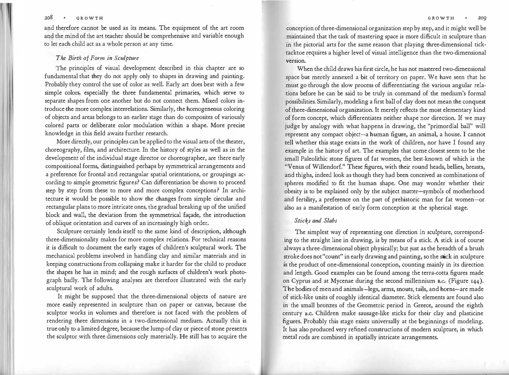I
' I
208 G R O W T H
and therefore cannot be used as its means. The equipment of the art room
and the mind of the art teacher should be comprehensive and variable enough
to let each child act as a whole person at any time.
The Birth of Form in Sculpture
The principles of visual development described in this chapter are so
fundamental that they do not apply only to shapes in drawing and paint
ing.
Probably they control the use of color as well. Early art does best with a few
simple colors, especially the three fundamental primaries, which serve to
separate shapes from one another but do not connect them. Mixed colors in­
troduce the more complex interrelations. Similarly, the homogeneous coloring
of objects and areas belongs to an earlier stage than do composites of variously
colored parts or deliberate color modulation within a shape. More precise
knowledge in this field awaits further research.
More directly, our principles can be applied to the visual arts of the theater,
choreography, film, and architecture. In the history of styles as well as in the
development of the individual stage director or choreographer, are there early
compositional forms, distinguished perhaps by symmetrical arrangements and
a preference for frontal and rectangular spatial orientations, or groupings ac­
cording to simple geometric figures? Can differentiation be shown to proceed
step by step from these to more and more complex conceptions? In archi­
tecture it would be possible to show the changes from simple circular and
rectangular plans to more intricate ones, thegradual breaking up of the unified
block and wall, the deviation from the symmetrical fa�ade, the introduction
of oblique orientation and curves of an increasingly high order.
Sculpture certainly lends itself to the same kind of description, although
three-dimensionality makes for more complex relations. For technical reasons
it is difficult to document the early stages of children's sculptural work. The
mechanical problems involved in handling clay and similar materials and in
keeping constructions from collapsing make it harder for the child to produce
the shapes he has in mind; and the rough surfaces of children's work photo­
graph badly. The following analyses are therefore illustrated with the early
sculptural work of adults.
It might be supposed that the three-dimensional objects of nature are
more easily represented in sculpture than on paper or canvas, because the
sculptor works in volumes and therefore is not faced with the problem of
rendering three dimensions in a two-dimensional medium. Actually this is
trueonly to a limited degree, because the lump of clay or piece of stone presents
the sculptor with three dimensions only materially. He still has to acquire the
G R O W T H 209
conceptionofthree-dimensional organization step by step, and it might well be
maintained that the task of mastering space is more difficult in sculpture than
in the pictorial arts for the same reason that playing three-dimensional tick­
tacktoe �equires a higher level of visual intelligence than the two-dimensional
version.
When the child draws his first circle, he has not mastered two-dimensional
space but merely annexed a bit of territory on paper. We have seen that he
must go through the slow process of differentiating the various angular rela­
tions before he can be said to be truly in command of the medium's formal
possibilities. Similarly, modeling a first ball of clay does not mean the conquest
ofthree-dimensional organization. It merely reflects the most elementary kind
of form concept, which differentiates neither shape nor direction. If we may
judge by analogy with what happens in drawing, the "primordial ball" will
represent any compact object-a human figure, an animal, a house. I cannot
tell whether this stage exists in the work of children, nor have I found any
example in the history of art. The examples that come closest seem to be the
small Paleolithic stone figures of fat women, the best-known of which is the
"Venus of Willendorf." These figures, with their round heads, bellies, breasts,
and thighs, indeed look as though they had been conceived as combinations of
spheres modified to fit the human shape. One may wonder whether their
obesity is to be explained only by the subject matter-symbols of motherhood
and fertility, a preference on the part of prehistoric man for fat women-or
also as a manifestation of early form conception at the spherical stage.
Sticks and Slabs
The simplest way of representing one direction in sculpture, correspond­
ing to the straight line in drawing, is by means of a stick. A stick is of course
always a three-dimensional object physically; but just as the breadth of a brush
strokedoes not"count" in early drawing and painting, so the st
ick in sculpture
is the product of one-dimensional conception, counting mainly in its direction
and length. Good examples can be found among the terra-cotta figures made
on Cyprus and at Mycenae during the second millennium s.c. (Figure 144).
The bodies of menand animals-legs, arms, snouts, tails, and horns-are made
of stick-like units of roughly identical diameter. Stick elements are found also
in the small bronzes of the Geometric period in Greece, around the eighth
century s.c. Children make sausage-like sticks for their clay and plasticine
figures. Probably this stage exists universally at the beginnings of modeling.
It has also produced very re.fined constructions of modern sculpture, in which
metal rods are combined in spatially intricate arrangements.
 