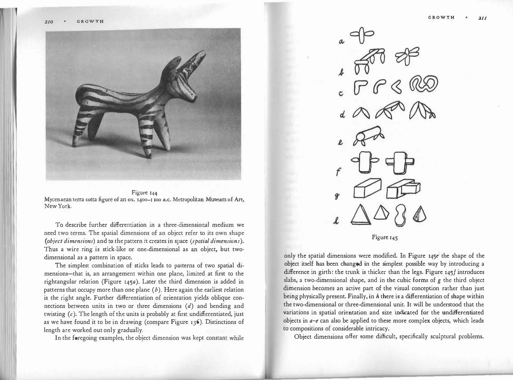 210 G R O W T H
Figure 144
Mycenaeanterra cotta figureof an ox. 1400-1 roo B.c. Metropolitan Museumof Art,
NewYork.
To describe further differentiation in a three-dimensional medium we
need two terms. The spatial dimensions of an object refer to its own shape
(object dimensions) and to thepattern it creates in space (spatialdimensions).
Thus a wire ring is stick-like or one-dimensional as an object, but two­
dimensional as a pattern in space.
The simplest combination of sticks leads to pacterns of two spati
al di­
mensions-that is, an arrangement within one plane, limited at first to the
rightangular relation (Figure 145a). Later the third dimension is added in
patterns that occupy more than one plane (b). Here again the earliest relation
is the right angle. Further differentiation of orientation yields oblique con­
nections between units in two or three dimensions (d) and bending and
twisting (c). The length of the units is probably at first undifferentiated, just
as we have found it to be in drawing (compare Figure l36). Distinctions of
length are worked outonly gradually.
In the foregoing examples, the object dimension was kept constant while
G R O W T H �II
Figure r45
only the spatial dimensions were modified. In Figure 145e the shape of the
object itself has been changed in the simplest possible way by introducing a
difference in girth: the trunk is thicker than the legs. Figure 145/ introduces
slabs, a two-dimensional shape, and in the cubic forms of g the third object
dimension becomes an active part of the visual conception rather than just
beingphysically present. Finally, in h there is a differentiation of shape within
the two-dimensional or three-dimensional unit. It will be understood that the
variations in spatial orientation and size ind
icated for the undifferentiated
objects in a-e can also be applied to these more complex objects, which leads
to compositions of considerable intricacy.
Object dimensions offer some difficult, specifically sculptural problems.
 