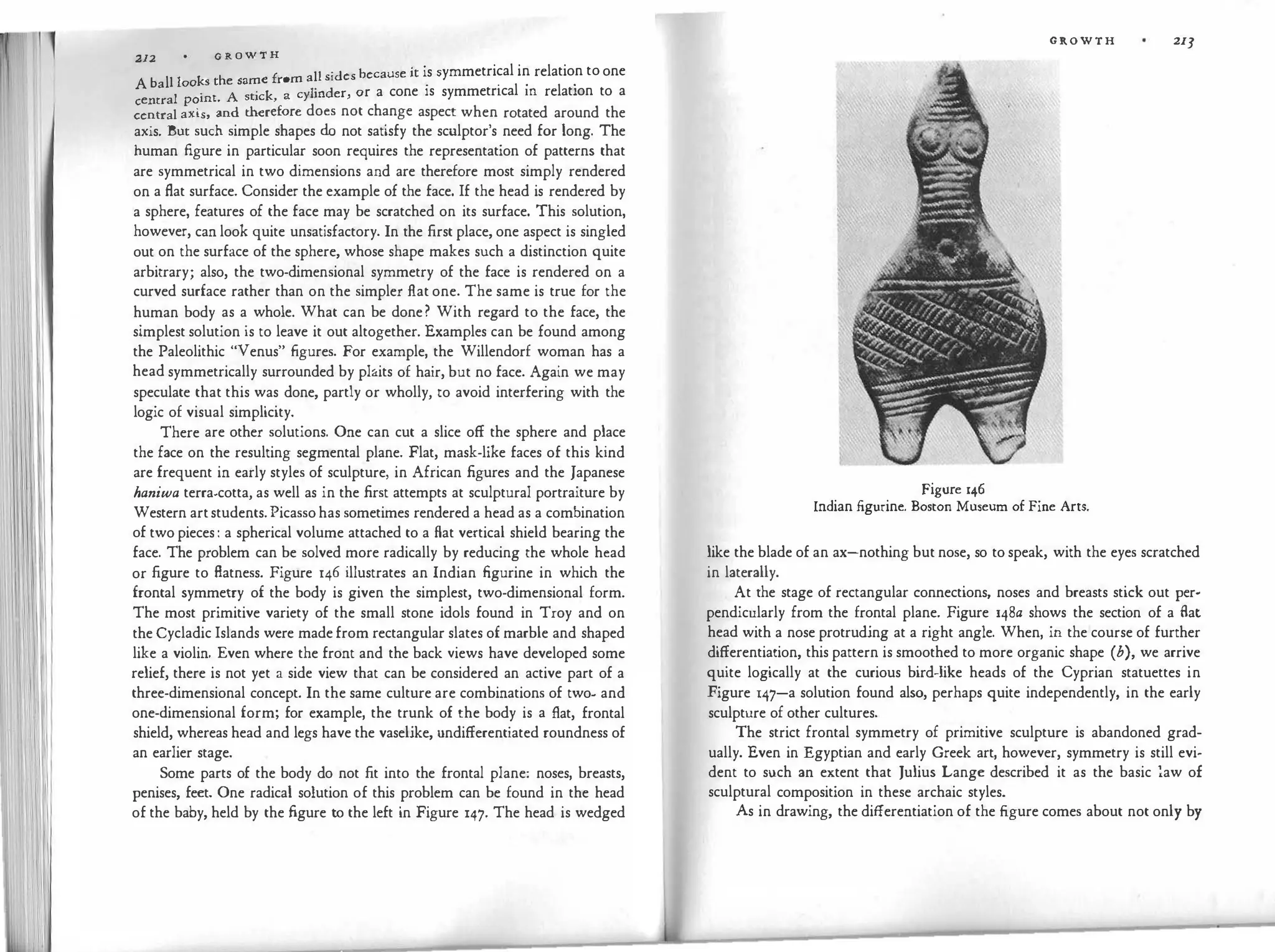 1 1 212 G R O W T H
h f all sides because it is symmetrical in relation toone
A ball looks t e same rom . . . .
I · t A sti
'ck a cylinder, or a cone is symmetrical m relation to a
centra pom · '
central axis, and therefore does not change aspect when rotated around the
axis. But such simple shapes do not satisfy the sculptor's need for long. The
human figure in particular soon requires the representation of patterns that
are symmetrical in two dimensions and are therefore most simply rendered
on a flat surface. Consider the example of the face. If the head is rendered by
a sphere, features of the face may be scratched on its surface. This solution,
however, can look quite unsatisfactory. In the first place, one aspect is singled
out on the surface of the sphere, whose shape makes such a distinction quite
arbitrary; also, the two-dimensional symmetry of the face is rendered on a
curved surface rather than on the simpler flat one. The same is true for the
human body as a whole. What can be done? With regard to the face, the
simplest solution is to leave it out altogether. Examples can be found among
the Paleolithic "Venus" figures. For example, the Willendorf woman has a
head symmetrically surrounded by plaits of hair, but no face. Again we may
speculate that this was done, partly or wholly, to avoid interfering with the
logic of visual simplicity.
There are other solutions. One can cut a slice off the sphere and place
the face on the resulting segmental plane. Flat, mask-like faces of this kind
are frequent in early styles of sculpture, in African figures and the Japanese
haniwa terra-cotta, as well as in the first attempts at sculptural portraiture by
Western artstudents.Picassohas sometimes rendered a head as a combination
of two pieces: a spherical volume attached to a flat vertical shield bearing the
face. The problem can be solved more radically by reducing the whole head
or figure to flatness. Figure 146 illustrates an Indian figurine in which the
frontal symmetry of the body is given the simplest, two-dimensional form.
The most primitive variety of the small stone idols found in Troy and on
the Cycladic Islands were madefrom rectangular slates of marble and shaped
like a violin. Even where the front and the back views have developed some
relief, there is not yet a side view that can be considered an active part of a
three-dimensional concept. In the same culture are combinations of two- and
one-dimensional form; for example, the trunk of the body is a flat, frontal
shield, whereas head and legs have the vaselike, undifferentiated roundness of
an earlier stage.
Some parts of the body do not fit into the frontal plane: noses, breasts,
penises, feet. One radical solution of this problem can be found in the head
of the baby, held by the figure to the left in Figure 147. The head is wedged
Figure 146
GROWTH 213
Indian figurine. Boston Museum of Fine Arts.
like the blade of an ax-nothing but nose, so to speak, with the eyes scratched
in laterally.
At the stage of rectangular connections, noses and breasts stick out per­
pendicularly from the frontal plane. Figure 148a shows the section of a flat
head with a nose protruding at a right angle. When, in the course of further
differentiation, this pattern is smoothed to more organic shape (b), we arrive
quite logically at the curious bird-like heads of the Cyprian statuettes in
Figure 147-a solution found also, perhaps quite independently, in the early
sculpture of other cultures.
The strict frontal symmetry of primitive sculpture is abandoned grad­
ually. Even in Egyptian and early Greek art, however, symmetry is still evi­
dent to such an extent that Julius Lange described it as the basic }aw of
sculptural composition in these archaic styles.
As in drawing, the differentiation of the figure comes about not only by
 