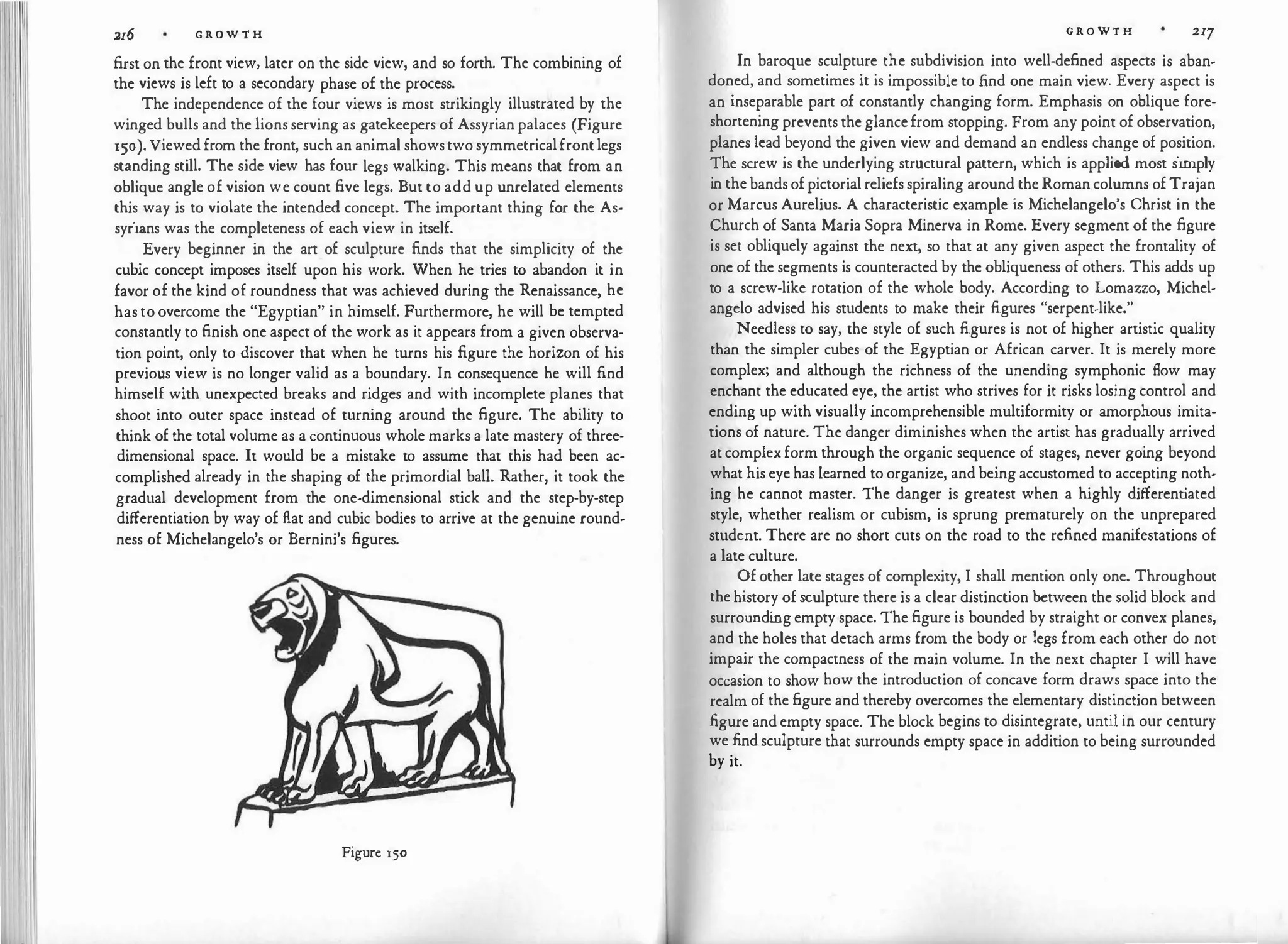 216 G R O W T H
first on the front view, later on the side view, and so forth. The combining of
the views is left to a secondary phase of the process.
The independence of the four views is most strikingly illustrated by the
winged bulls and the lionsserving as gatekeepers of Assyrian palaces (Figure
150). Viewed from the front, such an animal showstwosymmetricalfrontlegs
standing still. The side view has four legs walking. This means that from an
oblique angle of vision we count five legs. But to add up unrelated elements
this way is to violate the intended concept. The important thing for the As­
syrians was the completeness of each view in itself.
Every beginner in the art of sculpture finds that the simplicity of the
cubic concept imposes itself upon his work. When he tries to abandon it in
favor of the kind of roundness that was achieved during the Renaissance, he
hastoovercome the "Egyptian" in himself. Furthermore, he will be tempted
constantly to finish one aspect of the work as it appears from a given observa­
tion point, only to discover that when he turns his figure the horizon of his
previous view is no longer valid as a boundary. In consequence he will find
himself with unexpected breaks and ridges and with incomplete planes that
shoot into outer space instead of turning around the figure. The ability to
think of the total volume as a continuous whole marks a late mastery of three­
dimensional space. It would be a mistake to assume that this had been ac­
complished already in the shaping of the primordial ball. Rather, it took the
gradual development from the one-dimensional stick and the step-by-step
differentiation by way of flat and cubic bodies to arrive at the genuine round­
ness of Michelangelo's or Bernini's figures.
Figure 150
G R O W T H 217
In baroque sculpture the subdivision into well-defined aspects is aban­
doned, and sometimes it is impossible to find one main view. Every aspect is
an inseparable part of constantly changing form. Emphasis on oblique fore­
shortening prevents theglancefrom stopping. From any point of observation,
planes lead beyond the given view and demand an endless change of position.
The screw is the underlying structural pattern, which is applied most simply
in thebandsofpictorialreliefsspiraling around theRomancolumns ofTrajan
or Marcus Aurelius. A characteristic example i
s Michelangelo's Christ in the
Church of Santa Maria Sopra Minerva in Rome. Every segment of the figure
is set obliquely against the next, so that at any given aspect the frontality of
one of the segments is counteracted by the obliqueness of others. This adds up
to a screw-like rotation of the whole body. According to Lomazzo, Michel­
angelo advised his students to make their figures "serpent-like."
Needless to say, the style of such figures is not of higher artistic quality
than the simpler cubes of the Egyptian or African carver. It is merely more
complex; and although the richness of the unending symphonic flow may
enchant the educated eye, the artist who strives for it risks losing control and
ending up with visually incomprehensible multiformity or amorphous imita­
tions of nature. The danger diminishes when the artist has gradually arrived
atcomplexform through the organic sequence of stages, never going beyond
what his eye has learned to organize, and being accustomed to accepting noth­
ing he cannot master. The danger is greatest when a highly different
iated
style, whether realism or cubism, is sprung prematurely on the unprepared
student. There are no short cuts on the road to the refined manifestations of
a late culture.
Ofother late stagesof complexity, I shall mention only one. Throughout
thehistory ofsculpture there is a clear distinction between the solid block and
surroundi
ngempty space. The figure is bounded by straight or convex planes,
and the holes that detach arms from the body or legs from each other do not
impair the compactness of the main volume. In the next chapter I will have
occasion to show how the introduction of concave form draws space into the
realm of the figure and thereby overcomes the elementary distinction between
figure and empty space. The block begins to disintegrate, until in our century
we find sculpture that surrounds empty space in addition to being surrounded
by it.
 
