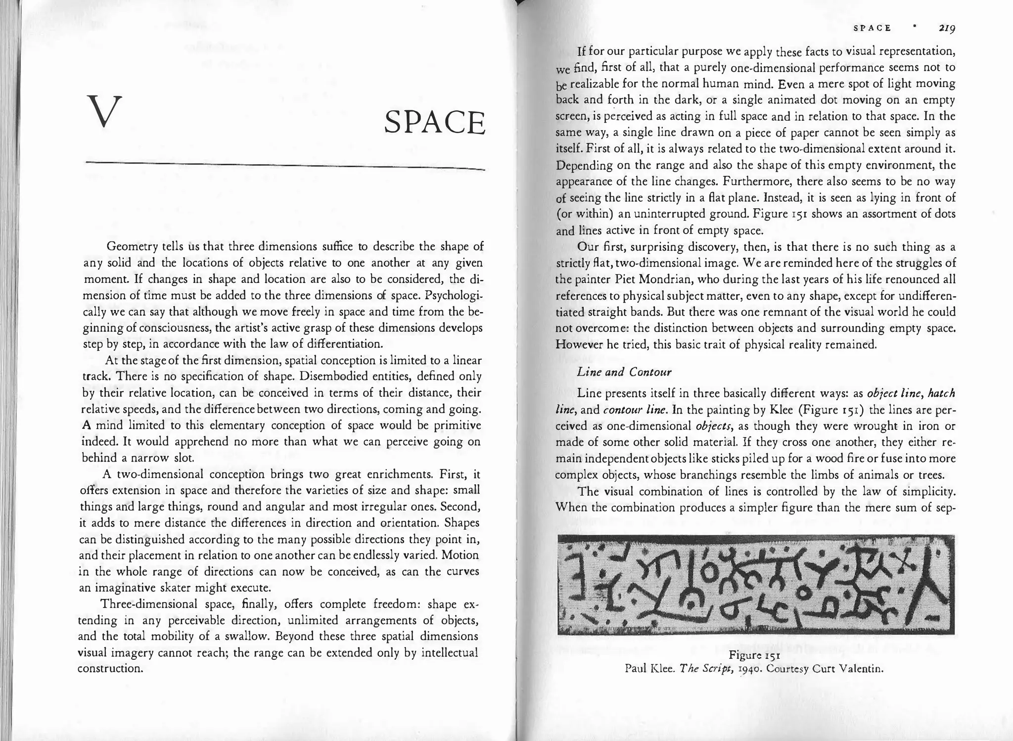 v SPACE
Geometry tells us that three dimensions suffice to describe the shape of
any solid and the locations of objects relative to one another at any given
moment. If changes in shape and location are also to be considered, the di­
mension of time must be added to the three dimensions of space. Psychologi­
cally we can say that although we move freely in space and time from the be­
ginning of consciousness, the artist's active grasp of these dimensions develops
step by step, in accordance with the law of differentiation.
At the stageof the first dimension, spatial conception is limited to a linear
track. There is no specification of shape. Disembodied entities, defined only
by their relative location, can be conceived in terms of their distance, their
relative speeds, and the differencebetween two directions, coming and going.
� mind limited to this elementary conception of space would be primitive
mdeed. It would apprehend no more than what we can perceive going on
behind a narrow slot.
A two-dimensional conception brings two great enrichments. First, it
offers extension in space and therefore the varieties of size and shape: small
things and large things, round and angular and most irregular ones. Second,
it adds to mere distance the differences in direction and orientation. Shapes
can be distinguished according to the many possible directions they point in,
and their placement in relation to one another can be endlessly varied. Motion
in the whole range of directions can now be conceived, as can the curves
an imaginative skater might execute.
Three-dimensional space, finally, offers complete freedom: shape ex­
tending in any perceivable direction, unlimited arrangements of objects,
and the total mobility of a swallow. Beyond these three spatial dimensions
visual imagery cannot reach; the range can be extended only by intellectual
construction.
S P A C E 219
If for our particular purpose we apply these facts to visual representation,
we find, first of all, that a purely one-dimensional performance seems not to
be realizable for the normal human mind. Even a mere spot of light moving
back and forth in the dark, or a single animated dot moving on an empty
screen, is p�rceived as acting in full space and in relation to that space. In the
same way, a single line drawn on a piece of paper cannot be seen simply as
itself. First of all, it is always related to the two-dimensional extent around it.
Depending on the range and also the shape of this empty environment, the
appearance of the line changes. Furthermore, there also seems to be no way
0£ seeing the line strictly in a flat plane. Instead, it is seen as lying in front of
(or within) an uninterrupted ground. Figure 151 shows an assortment of dots
and lines active in front of empty space.
Our first, surprising discovery, then, is that there is no such thing as a
strictly flat, two-dimensional image. We are reminded here of the struggles of
the painter Piet Mondrian, who during the last years of his life renounced all
references to physical subject matter, even to any shape, except for undifferen­
tiated straight bands. But there was one remnant of the visual world he could
not overcome: the distinction between objects and surrounding empty space.
However he tried, this basic trait of physical reality remained.
Line and Contour
Line presents itself in three basically different ways: as object line, hatch
line, and contour line. In the painting by Klee (Figure 151) the lines are per­
ceived as one-dimensional objects, as though they were wrought in iron or
made of some other solid material. If they cross one another, they either re­
main independentobjects like sticks piled up for a wood fire or fuse into more
complex objects, whose branchings resemble the limbs of animals or trees.
The visual combination of lines is controlled by the law of simplicity.
When the combination produces a simpler figure than the mere sum of sep-
Figure 151
Paul Klee. The Script, :g40. Courtesy Curt Valentin.
 