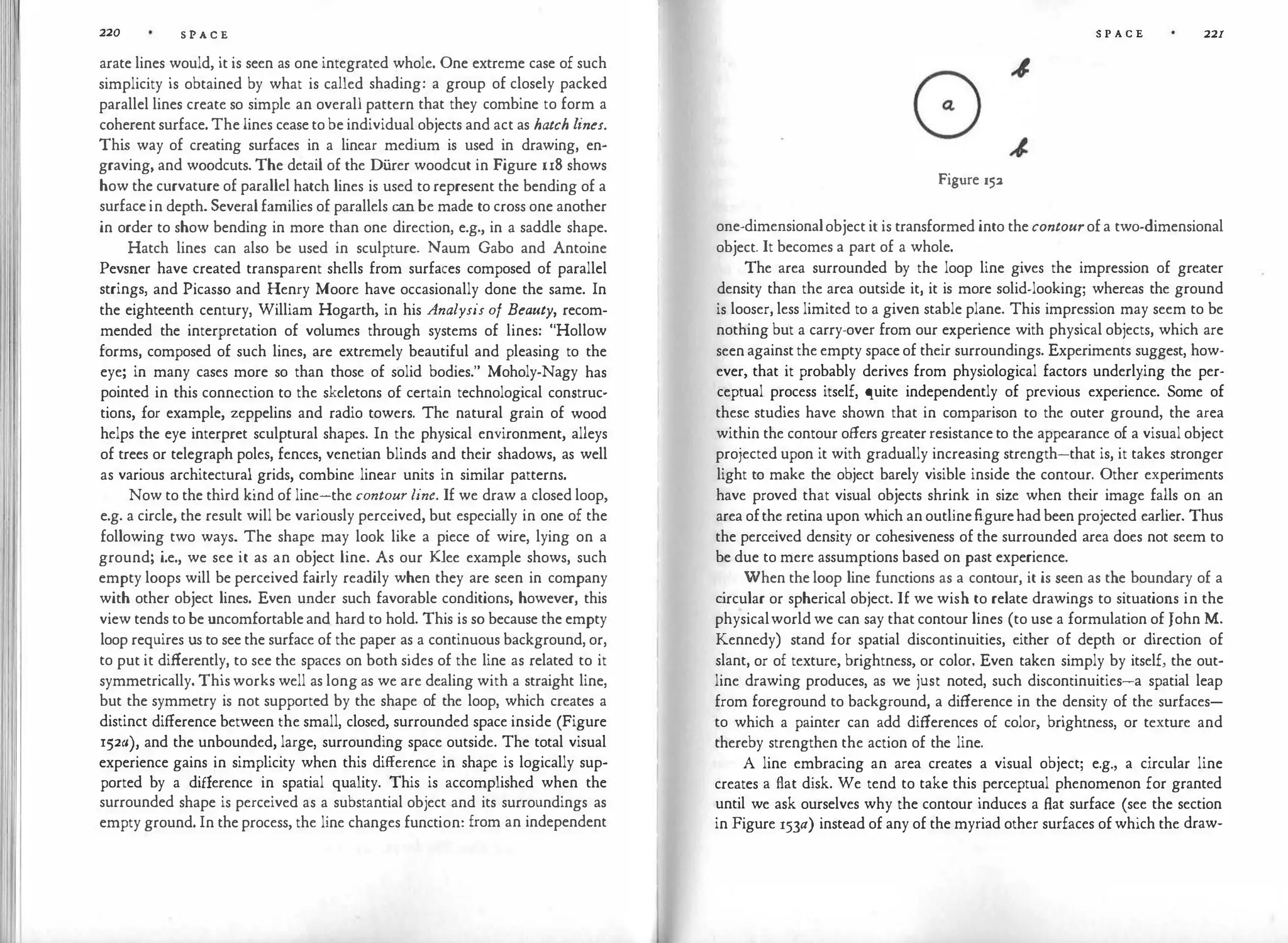 220 S P A C E
arate lines would, it is seen as one integrated whole. One extreme case of such
simplicity is obtained by what is called shading: a group of closely packed
parallel lines create so simple an overall pattern that they combine to form a
coherent surface. The lines cease to be individual objects and act as hatch lines.
Thi
s way of creating surfaces in a linear medium is used in drawing, en­
graving, and woodcuts. The detail of the Di.irer woodcut in Figure u8 shows
how the curvature of parallel hatch lines is used to represent the bending of a
surface in depth. Several families of parallels can be made to cross one another
in order to show bending in more than one direction, e.g., in a saddle shape.
Hatch lines can also be used in sculpture. Naum Gabo and Antoine
Pevsner have created transparent shells from surfaces composed of parallel
strings, and Picasso and Henry Moore have occasionally done the same. In
the eighteenth century, William Hogarth, in his Analysis of Beauty, recom­
mended the interpretation of volumes through systems of lines: "Hollow
forms, composed of such lines, are extremely beautiful and pleasing to the
eye; in many cases more so than those of solid bodies." Moholy-Nagy has
pointed in this connection to the skeletons of certain technological construc­
tions, for example, zeppelins and radio towers. The natural grain of wood
helps the eye interpret sculptural shapes. In the physical environment, alleys
of trees or telegraph poles, fences, venetian blinds and their shadows, as well
as various architectural grids, combine linear units in similar patterns.
Now to the third kind of line-the contour line. If we draw a closed loop,
e.g. a circle, the result will be variously perceived, but especially in one of the
following two ways. The shape may look like a piece of wire, lying on a
ground; i.e., we see it as an object line. As our Klee example shows, such
empty loops will be perceived fairly readily when they are seen in company
with other object lines. Even under such favorable conditions, however, this
view tends to be uncomfortable and hard to hold. This is so because the empty
loop requires us to see the surface of the paper as a continuous background, or,
to put it differently, to see the spaces on both sides of the line as related to it
symmetrically. This works well as long as we are dealing with a straight line,
but the symmetry is not supported by the shape of the loop, which creates a
distinct difference between the small, closed, surrounded space inside (Figure
152a), and the unbounded, large, surrounding space outside. The total visual
experience gains in simplicity when this difference in shape is logically sup­
ported by a difference in spatial quality. This is accomplished when the
surrounded shape is perceived as a substantial object and its surroundings as
empty ground. In the process, the line changes function: from an independent
S P A C E 221
Figure 152
one-dimensionalobject it is transformed into the contourof a two-dimensional
object. It becomes a part of a whole.
The area surrounded by the loop line gives the impression of greater
density than the area outside it, it is more solid-looking; whereas the ground
is looser, less limited to a given stable plane. This impression may seem to be
nothing but a carry-over from our experience with physical objects, which are
seen against the empty space of their surroundings. Experiments suggest, how­
ever, that it probably derives from physiological factors underlying the per­
ceptual process itself, quite independently of previous experience. Some of
these studies have shown that in comparison to the outer ground, the area
within the contour offers greater resistance to the appearance of a visual object
projected upon it with gradually increasing strength-that is, it takes stronger
light to make the object barely visible inside the contour. Other experiments
have proved that visual objects shrink in size when their image falls on an
area ofthe retina upon which an outlinefigurehad been projected earlier. Thus
the perceived density or cohesiveness of the surrounded area does not seem to
be due to mere assumptions based on past experience.
When the loop line functions as a contour, it is seen as the boundary of a
c
ircular or spherical object. If we wish to relate drawings to situations in the
physicalworld we can say that contour lines (to use a formulation of John M.
Kennedy) stand for spatial discontinuities, either of depth or direction of
slant, or of texture, brightness, or color. Even taken simply by itself, the out­
line drawing produces, as we just noted, such discontinuities-a spatial leap
from foreground to background, a difference in the density of the surfaces­
to which a painter can add differences of color, brightness, or texture and
thereby strengthen the action of the line.
A line embracing an area creates a visual object; e.g., a circular line
creates a flat disk. We tend to take this perceptual phenomenon for granted
until we ask ourselves why the contour induces a flat surface (see the section
in Figure 153a) instead of any of the myriad other surfaces of which the draw-
 