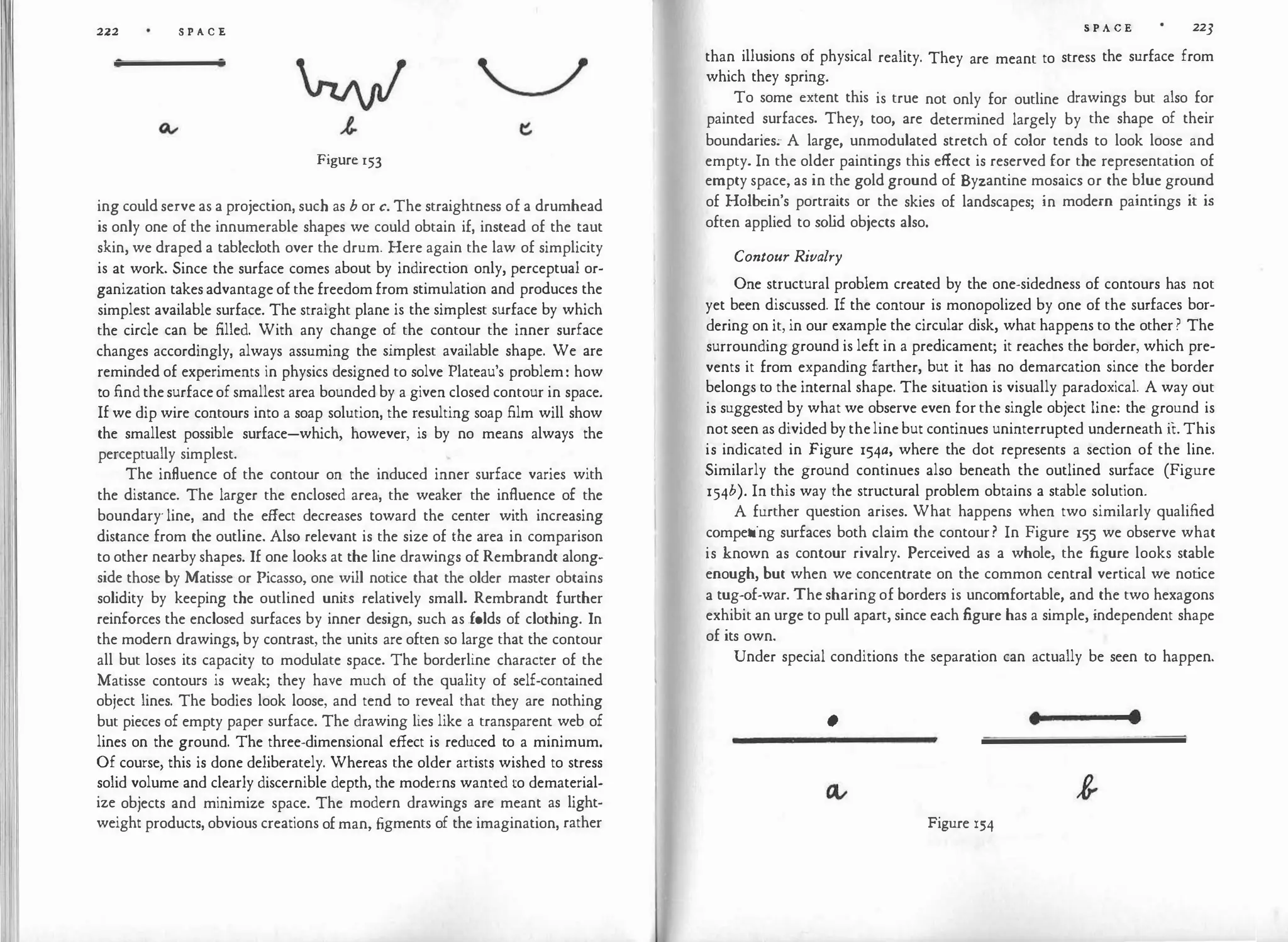 222 S P A C E
Figure 153
ing could serve as a projection, such as b or c. The straightness of a drumhead
is only one of the innumerable shapes we could obtain if, instead of the taut
skin, we draped a tablecloth over the drum. Here again the law of simplicity
is at work. Since the surface comes about by indirection only, perceptual or­
ganization takes advantage of the freedom from stimulation and produces the
simplest available surface. The straight plane is the simplest surface by which
the circle can be filled. With any change of the contour the inner surface
changes accordingly, always assuming the simplest available shape. We are
reminded of experiments in physics designed to solve Plateau's problem: how
to find thesurfaceof smallest area bounded by a given closed contour in space.
If we dip wire contours into a soap solution, the resulting soap film will show
the smallest possible surface-which, however, is by no means always the
perceptually simplest.
The influence of the contour on the induced inner surface varies with
the distance. The larger the enclosed area, the weaker the influence of the
boundary· line, and the effect decreases toward the center with increasing
distance from the outline. Also relevant is the size of the area in comparison
to other nearby shapes. If one looks at the line drawings of Rembrandt along­
side those by Matisse or Picasso, one will notice that the older master obtains
solidity by keeping the outlined units relatively small. Rembrandt further
reinforces the enclosed surfaces by inner design, such as folds of clothing. In
the modern drawings, by contrast, the units are often so large that the contour
all but loses its capacity to modulate space. The borderline character of the
Matisse contours is weak; they have much of the quality of self-contained
object lines. The bodies look loose, and tend to reveal that they are nothing
but pieces of empty paper surface. The drawing lies like a transparent web of
lines on the ground. The three-dimensional effect is reduced to a minimum.
Of course, this is done deliberately. Whereas the older artists wished to stress
solid volume and clearly discernible depth, the moderns wanted to dematerial­
ize objects and minimize space. The modern drawings are meant as light­
weight products, obvious creations of man, figments of the imagination, rather
S P A C E 223
than illusions of physical reality. They are meant to stress the surface from
which they spring.
To some extent this is true not only for outline drawings but also for
painted surfaces. They, too, are determined largely by the shape of their
boundaries.- A large, unmodulated stretch of color tends to look loose and
empty. In the older paintings this effect is reserved for the representation of
empty space, as in the gold ground of Byzantine mosaics or the blue ground
of Holbein's portraits or the skies of landscapes; in modern paintings it is
often applied to so l
id objects also.
Contour Rivalry
One structural problem created by the one-sidedness of contours has not
yet been discussed. If the contour is monopolized by one of the surfaces bor­
dering on it, in our example the circular disk, what happens to the other ? The
surrounding ground is left in a predicament; it reaches the border, which pre­
vents it from expanding farther, but it has no demarcation since the border
belongs to the internal shape. The situation is visually paradoxical. A way out
is suggested by what we observe even for the single object line: the ground is
not seen as divided by theline but continues uninterrupted underneath ii:. This
is indicated in Figure 154a, where the dot represents a section of the line.
Similarly the ground continues also beneath the outlined surface (Figure
154b). In this way the structural problem obtains a stable solution.
A further question arises. What happens when two similarly qualified
competing surfaces both claim the contour? In Figure 155 we observe what
is known as contour rivalry. Perceived as a whole, the figure looks stable
enough, but when we concentrate on the common central vertical we not
ice
a tug-of-war. The sharing of borders is uncomfortable, and the two hexagons
exhibit an urge to pull apart, since each figure has a simple, independent shape
of its own.
Under special conditions the separation can actually be seen to happen.
• • •
Figure 154
 