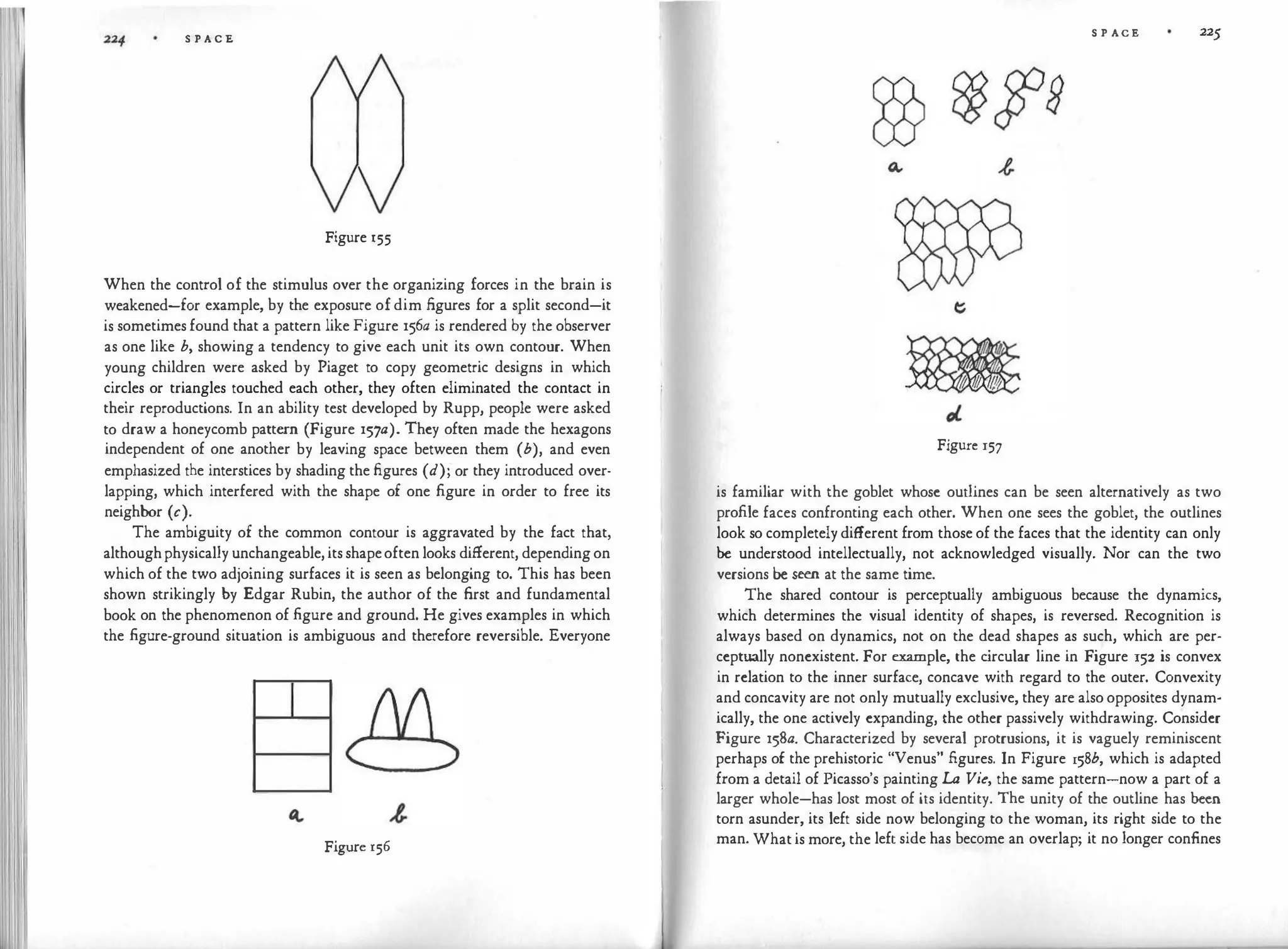 S P A C E
Figure r55
When the control of the stimulus over the organizing forces in the brain is
weakened-for example, by the exposure of dim figures for a split second-it
is sometimes found that a pattern like Figure 156a is rendered by the observer
as one like b, showing a tendency to give each unit its own contour. When
young children were asked by Piaget to copy geometric designs in which
circles or triangles touched each other, they often eliminated the contact in
their reproductions. In an ability test developed by Rupp, people were asked
to draw a honeycomb pattern (Figure 157a). They often made the hexagons
independent of one another by leaving space between them (b), and even
emphasized the interstices by shading the figures (d); or they introduced over­
lapping, which interfered with the shape of one figure in order to free its
neighbor (c).
The ambiguity of the common contour is aggravated by the fact that,
althoughphysically unchangeable, its shapeoften looks different, depending on
which of the two adjoining surfaces it is seen as belonging to. This has been
shown strikingly by Edgar Rubin, the author of the first and fundamental
book on the phenomenon of .figure and ground. He gives examples in which
the .figure-ground situation is ambiguous and therefore reversible. Everyone
I
Figure 156
S P ACE 225
Figure 157
is familiar with the goblet whose outlines can be seen alternatively as two
profile faces confronting each other. When one sees the goblet, the outlines
look so completely different from those of the faces that the identity can only
be understood intellectually, not acknowledged visually. Nor can the two
versions be seen at the same time.
The shared contour is perceptually ambiguous because the dynamics,
which determines the visual identity of shapes, is reversed. Recognition is
always based on dynamics, not on the dead shapes as such, which are per­
ceptually nonexistent. For example, the c
ircular line in Figure 152 is convex
in relation to the inner surface, concave with regard to the outer. Convexity
and concavity are not only mutually exclusive, they are also opposites dynam­
ically, the one actively expanding, the other passively withdrawing. Consider
Figure 158a. Characterized by several protrusions, it is vaguely reminiscent
perhaps of the prehistoric "Venus" figures. In Figure 158b, which is adapted
from a detail of Picasso's painting La Vie, the same pattern-now a part of a
larger whole-has lost most of its identity. The unity of the outline has been
torn asunder, its left side now belonging to the woman, its right side to the
man. What is more, the left side has become an overlap; it no longer confines
 