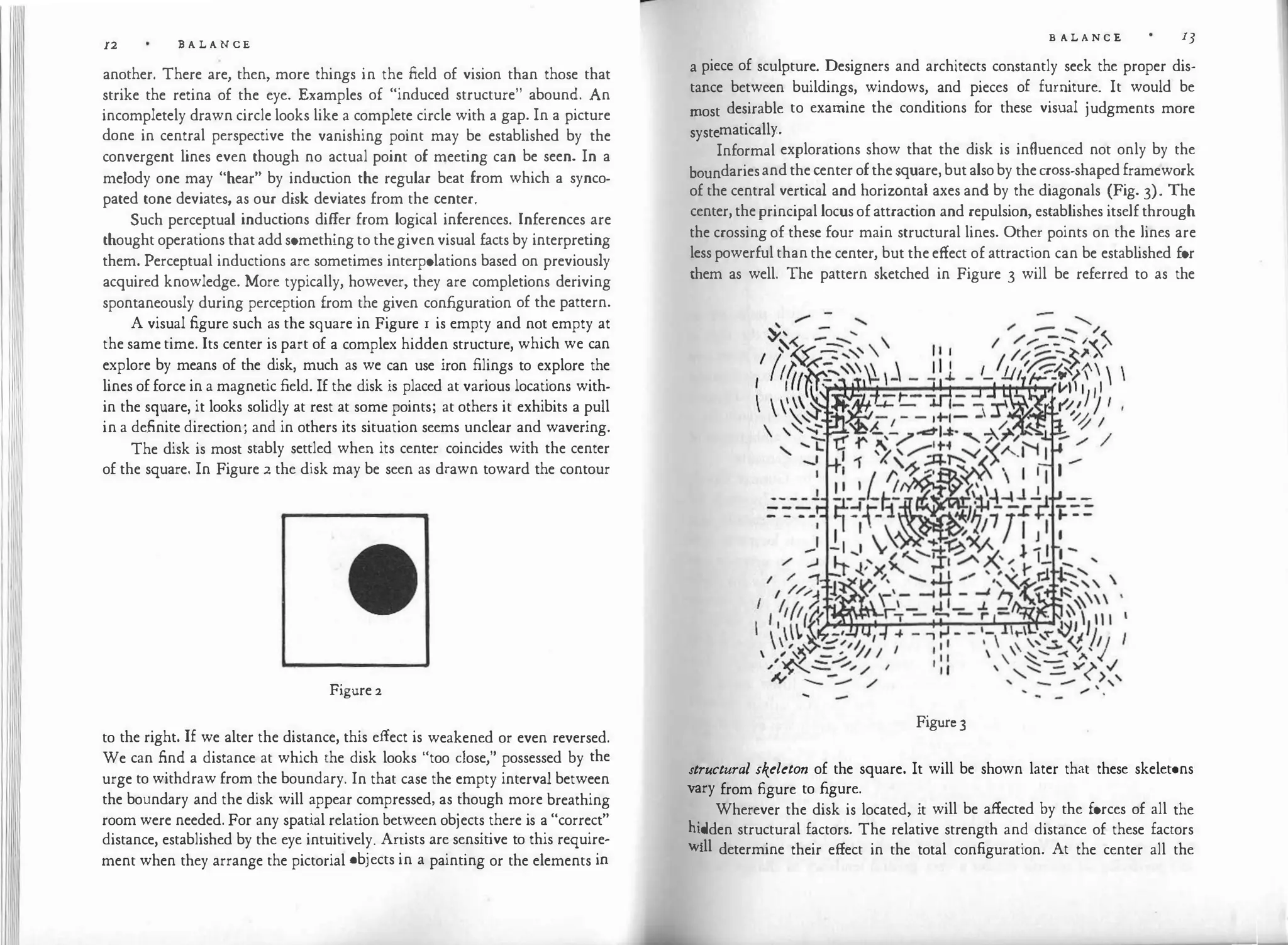 11 12 B A L ANCE
another. There are, then, more things in the field of vision than those that
strike the retina of the eye. Examples of "induced structure" abound. An
incompletely drawn circle looks like a complete circle with a gap. In a picture
done in central perspective the vanishing point may be established by the
convergent lines even though no actual point of meeting can be seen. In a
melody one may "hear" by induction the regular beat from which a synco­
pated tone deviates, as our disk deviates from the center.
Such perceptual inductions differ from logical inferences. Inferences are
thought operations that add something to the given visual facts by interpreting
them. Perceptual inductions are sometimes interpolations based on previously
acquired knowledge. More typically, however, they are completions deriving
spontaneously during perception from the given configuration of the pattern.
A visual figure such as the square in Figure r is empty and not empty at
the same time. Its center is part of a complex hidden structure, which we can
explore by means of the disk, much as we can use iron filings to explore the
lines of force in a magnetic field. If the disk is placed at various locations with­
in the square, it looks solidly at rest at some points; at others it exhibits a pull
in a definite direction; and in others its situation seems unclear and wavering.
The disk is most stably settled when its center coincides with the center
of the square. In Figure 2 the disk may be seen as drawn toward the contour
Figure 2
to the right. If we alter the distance, this effect is weakened or even reversed.
We can find a distance at which the disk looks "too dose," possessed by the
urge to withdraw from the boundary. In that case the empty interval between
the boundary and the disk will appear compressed, as though more breathing
room were needed. For any spatial relation between objects there is a "correct"
distance, established by the eye intuitively. Artists are sensitive to this require­
ment when they arrange the pictorial objects in a painting or the elements in
B A L A N C E lJ
a piece of sculpture. Designers and architects constantly seek the proper dis­
tance between buildings, windows, and pieces of furniture. It would be
most desirable to examine the conditions for these visual judgments more
systematically..
Informal explorations show that the disk is influenced not only by the
boundaries and the center of the square, but also by the cross-shaped framework
of the central vertical and horizontal axes and by the diagonals (Fig. 3). The
center, the principal locus of attraction and repulsion, establishes itself through
the crossing of these four main structural lines. Other points on the lines are
less powerful than the center, but the effect of attraction can be established for
them as well. The pattern sketched in Figure 3 will be referred to as the
Figure3
structural skeleton of the square. It will be shown later that these skeletons
Vary from figure to figure.
. Wherever the disk is located, it will be affected by the forces of all the
hi�den structural factors. The relative strength and distance of these factors
Will determine their effect in the total configuration. At the center all the
 