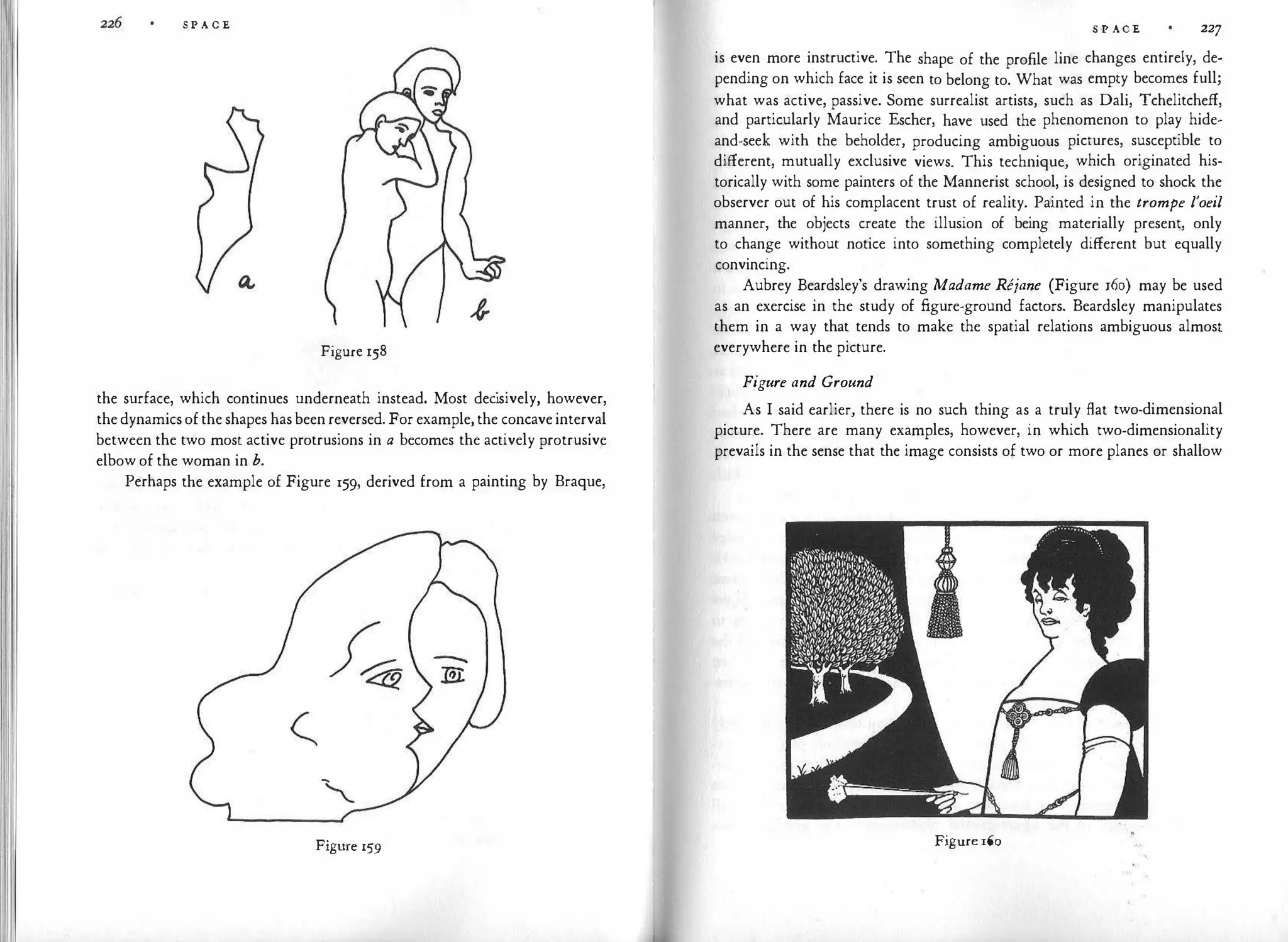 S P A C E
Figure 158
the surface, which continues underneath instead. Most dec
isively, however,
the dynamics of the shapes has been reversed. For example, the concave interval
between the two most active protrusions in a becomes the actively protrusive
elbow of the woman in b.
Perhaps the example of Figure 159, derived from a painting by Braque,
Figure 159
S P ACE 227
is even more instructive. The shape of the profile line changes entirely, de­
pending on which face it is seen to belong to. What was empty becomes full;
what was active, passive. Some surrealist artists, such as Dali, Tchelitcheff,
and particularly Maurice Escher, have used the phenomenon to play hide­
and-seek with the beholder, producing ambiguous pictures, susceptible to
different, mutually exclusive views. This technique, which originated his­
torically with some painters of the Mannerist school, is designed to shock the
observer out of his complacent trust of reality. Painted in the trompe l'oeil
manner, the objects create the illusion of being materially present, only
to change without notice into something completely different but equally
convincing.
Aubrey Beardsley's drawing Madame Rejane (Figure 160) may be used
as an exercise in the study of figure-ground factors. Beardsley manipulates
them in a way that tends to make the spatial relations ambiguous almost
everywhere in the picture.
Figure and Ground
As I said earlier, there is no such thing as a truly flat two-dimensional
picture. There are many examples, however, in which two-dimensionality
prevails in the sense that the image consists of two or more planes or shallow
Figure 160
 