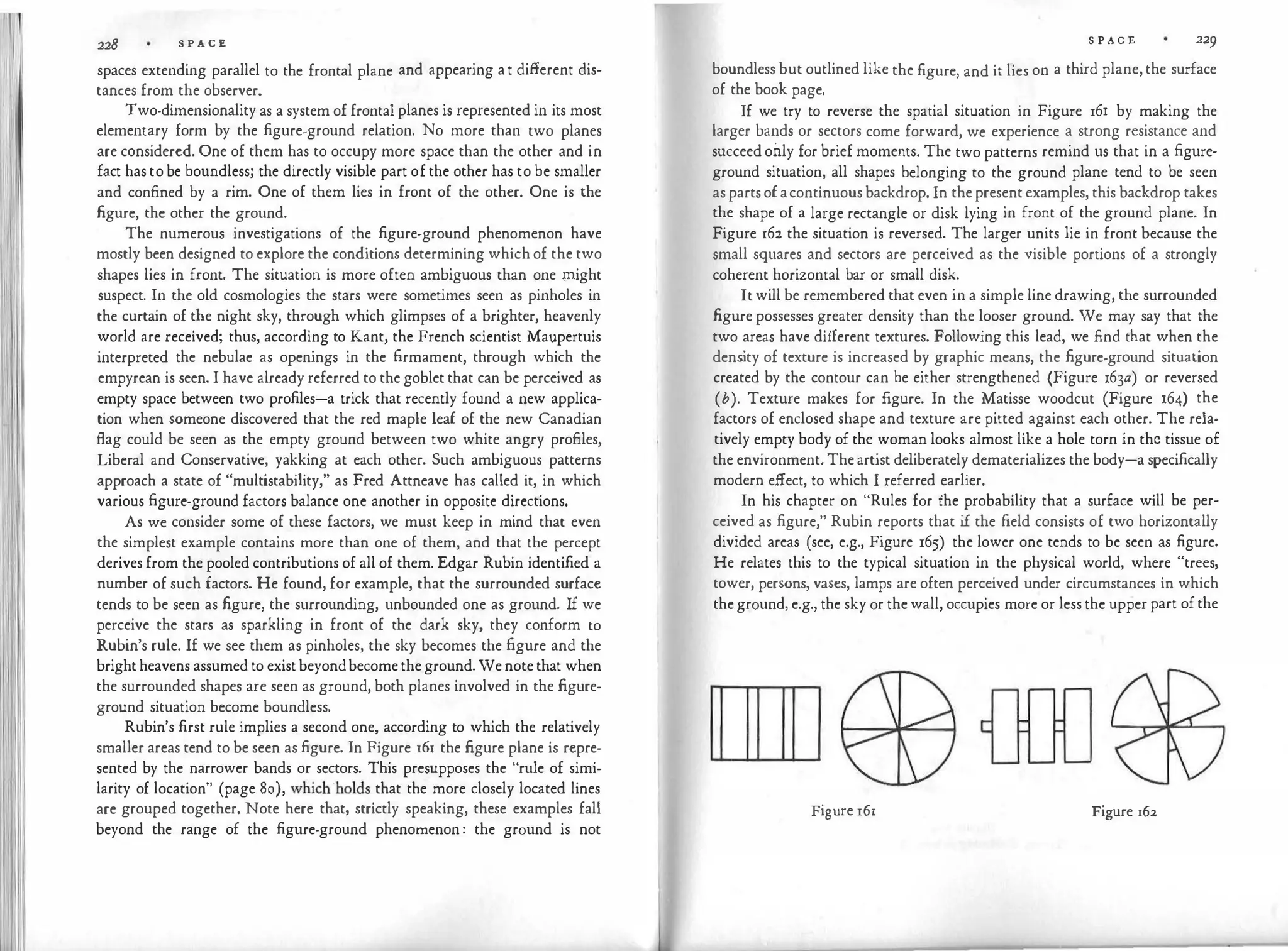 228 S P A C E
spaces extending parallel to the frontal plane and appearing a t different dis­
tances from the observer.
Two-dimensionality as a system of frontal planes is represented in its most
elementary form by the figure-ground relation. No more than two planes
are considered. One of them has to occupy more space than the other and in
fact has to be boundless; the directly visible part of the other has to be smaller
and confined by a rim. One of them lies in front of the other. One is the
figure, the other the ground.
The numerous investigations of the figure-ground phenomenon have
mostly been designed to explore the conditions determining which of the two
shapes lies in front. The situation is more often ambiguous than one might
suspect. In the old cosmologies the stars were sometimes seen as pinholes in
the curtain of the night sky, through which glimpses of a brighter, heavenly
world are received; thus, according to Kant, the French scientist Maupertuis
interpreted the nebulae as openings in the firmament, through which the
empyrean is seen. I have already referred to the goblet that can be perceived as
empty space between two profiles-a trick that recently found a new applica­
tion when someone discovered that the red maple leaf of the new Canadian
flag could be seen as the empty ground between two white angry profiles,
Liberal and Conservative, yakking at each other. Such ambiguous patterns
approach a state of "multistability," as Fred Attneave has called it, in which
various figure-ground factors balance one another in opposite directions.
As we consider some of these factors, we must keep in mind that even
the simplest example contains more than one of them, and that the percept
derives from the pooled contributions of all of them. Edgar Rubin identified a
number of such factors. He found, for example, that the surrounded surface
tends to be seen as figure, the surrounding, unbounded one as ground. If we
perceive the stars as sparkling in front of the dark sky, they conform to
Rubin's rule. 1£ we see them as pinholes, the sky becomes the figure and the
bright heavens assumed to exist beyondbecome the ground. We note that when
the surrounded shapes are seen as ground, both planes involved in the figure­
ground situation become boundless.
Rubin's first rule implies a second one, according to which the relatively
smaller areas tend to be seen as figure. In Figure 161 the figure plane is repre­
sented by the narrower bands or sectors. This presupposes the "rule of simi­
larity of location" (page 80), which ·holds that the more closely located lines
are grouped together. Note here that, strictly speaking, these examples fall
beyond the range of the figure-ground phenomenon : the ground is not
S P ACE 229
boundless but outlined like the figure, and it lies on a third plane, the surface
of the book page.
If we try to reverse the spatial situation in Figure 16! by making the
larger bands or sectors come forward, we experience a strong resistance and
succeed only for brief moments. The two patterns remind us that in a figure­
ground situation, all shapes belonging to the ground plane tend to be seen
as parts of acontinuous backdrop. In the present examples, this backdrop takes
the shape of a large rectangle or disk lying in front of the ground plane. In
Figure 162 the situation is reversed. The larger units lie in front because the
small squares and sectors are perceived as the visible portions of a strongly
coherent horizontal bar or small disk.
It will be remembered that even in a simple line drawing, the surrounded
figure possesses greater density than the looser ground. We may say that the
two areas have different textures. Following this lead, we find that when the
dens
ity of texture is increased by graphic means, the figure-ground situation
created by the contour can be either strengthened (Figure 163a) or reversed
(b). Texture makes for figure. In the Matisse woodcut (Figure 164) the
factors of enclosed shape and texture are pitted against each other. The rela­
tively empty body of the woman looks almost like a hole torn in the tissue of
the environment. The artist deliberately dematerializes the body-a specifically
modern effect, to which I referred earlier.
In his chapter on "Rules for the probability that a surface will be per­
ceived as figure," Rubin reports that i
f the field consists of two horizontally
divided areas (see, e.g., Figure 165) the lower one tends to be seen as figure.
He relates this to the typical situation in the physical world, where "trees,
tower, persons, vases, lamps are often perceived under circumstances in which
the ground, e.g., the sky or the wall, occupies more or less the upper part of the
Figure 16r Figure 162
 