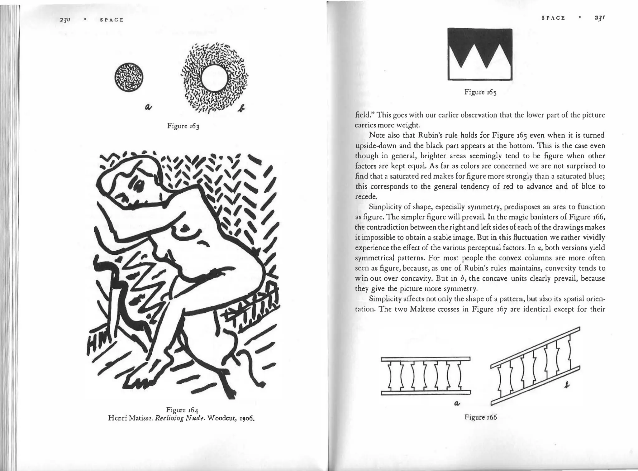 230 S P A C E
Figure 163
Figure 164
Henri Matisse. Reclining Nude. Woodcut, 1906.
S P A C E 2JI
Figure 165
field." This goes with our earlier observation that the lower part of the picture
carriesmore weight.
Note also that Rubin's rule holds for Figure 165 even when it is turned
upside-down and the black part appears at the bottom. This is the case even
though in general, brighter areas seemingly tend to be figure when other
factors are kept equal. As far as colors are concerned we are not surprised to
find that a saturated red makes forfigure more strongly than a saturated blue;
this corresponds to the general tendency of red to advance and of blue to
recede.
Simplicity of shape, especially symmetry, predisposes an area to function
as figure. The simplerfigure will prevail. In the magic banisters of Figure 166,
thecontradictionbetweentherightand left sidesofeachofthedrawingsmakes
it impossible to obtain a stable image. But in this fluctuation we rather vividly
experience the effect of the various perceptual factors. In a, both versions yield
symmetrical patterns. For most people the convex columns are more often
seen as figure, because, as one of Rubin's rules maintains, convexity tends to
win out over concavity. But in b, the concave units clearly prevail, because
they give the picture more symmetry.
Simplicity affects notonly the shape of a pattern, but also its spatial orien­
tation. The two Maltese crosses in Figure 167 are identical except for their
Figure 166
 
