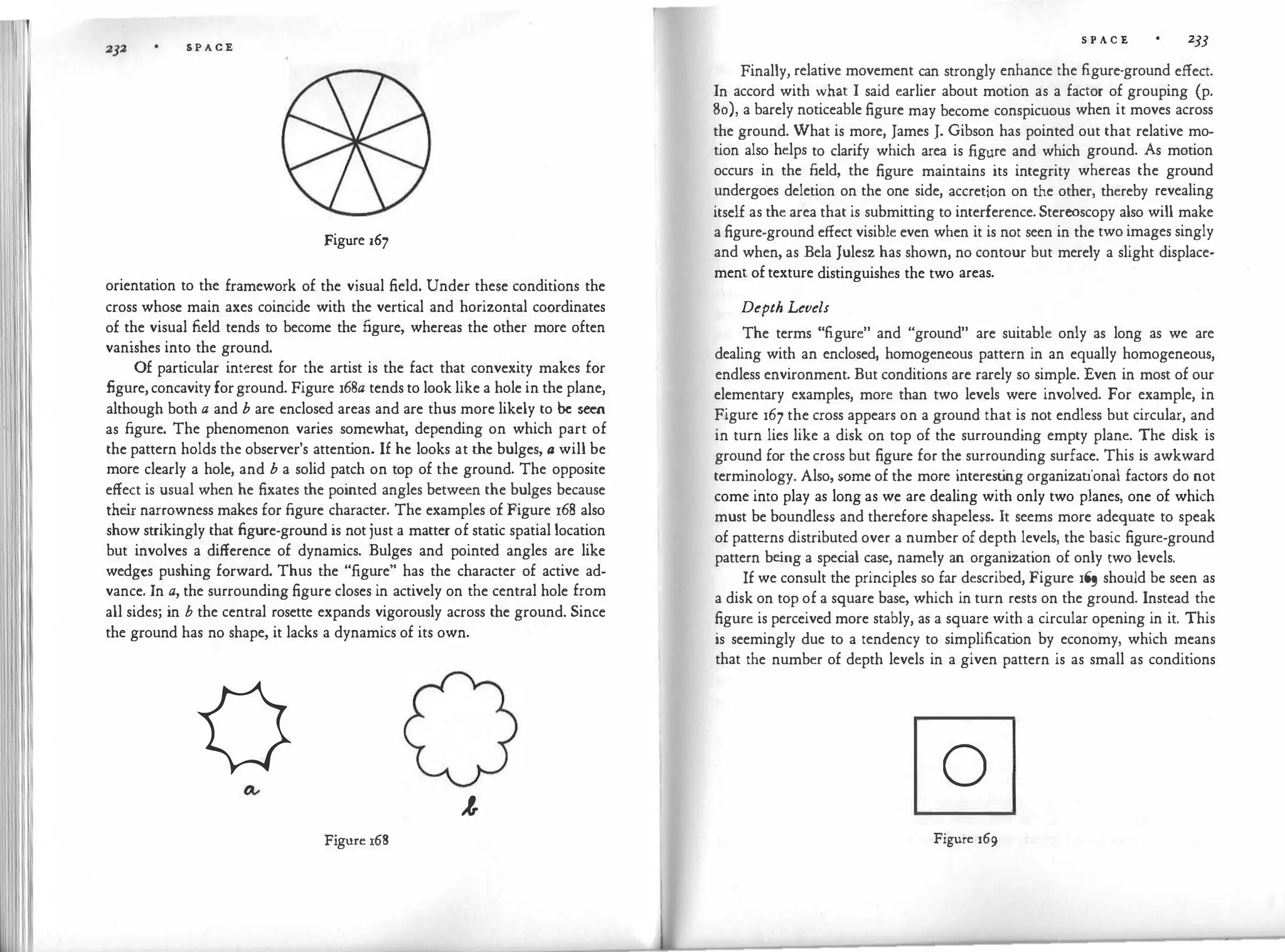 S P A C E
Figure 167
orientation to the framework of the visual field. Under these conditions the
cross whose main axes coincide with the vertical and horizontal coordinates
of the visual field tends to become the figure, whereas the other more often
vanishes into the ground.
Of particular interest for the artist is the fact that convexity makes for
figure, concavity forground. Figure 168a tends to look like a hole in the plane,
although both a and b are enclosed areas and are thus more likely to be seen
as figure. The phenomenon varies somewhat, depending on which part of
the pattern holds the observer's attent
ion. If he looks at the bulges, a will be
more clearly a hole, and b a solid patch on top of the ground. The opposite
effect is usual when he fixates the pointed angles between the bulges because
the
ir narrowness makes for figure character. The examples of Figure 168 also
show strikingly that figure-ground is not just a matter of static spatial location
but involves a difference of dynamics. Bulges and pointed angles are like
wedges pushing forward. Thus the "figure" has the character of active ad­
vance. In a, the surrounding figure closes in actively on the central hole from
all sides; in b the central rosette expands vigorously across the ground. Since
the ground has no shape, it lacks a dynamics of its own.
0 J,
Figure 168
S P A C E 2JJ
Finally, relative movement can strongly enhance the figure-ground effect.
In accord with what I said earlier about motion as a factor of grouping (p.
80), a barely noticeable figure may become conspicuous when it moves across
the ground. What is more, James J. Gibson has pointed out that relative mo­
tion also"helps to clarify which area is figure and which ground. As motion
occurs in the field, the figure maintains its integrity whereas the ground
undergoes deletion on the one side, accretion on the other, thereby revealing
itself as the area that is submitting to interference. Stereoscopy also will make
a figure-ground effect visible even when it is not seen in the two images singly
and when, as Bela Julesz has shown, no contour but merely a slight displace­
ment of texture distinguishes the two areas.
Depth Levels
The terms "figure" and "ground" are suitable only as long as we are
dealing with an enclosed, homogeneous pattern in an equally homogeneous,
endless environment. But conditions are rarely so simple. Even in most of our
elementary examples, more than two levels were involved. For example, in
Figure 167 the cross appears on a ground that is not endless but circular, and
in turn lies like a disk on top of the surrounding empty plane. The disk is
ground for the cross but figure for the surrounding surface. This is awkward
terminology. Also, some of the more interest
ing organizational factors do not
come into play as long as we are dealing with only two planes, one of which
must be boundless and therefore shapeless. It seems more adequate to speak
of patterns distributed over a number of depth levels, the basic figure-ground
pattern be
ing a special case, namely an organization of only two levels.
If we consult the principles so far described, Figure 1� should be seen as
a disk on top of a square base, which in turn rests on the ground. Instead the
figure is perceived more stably, as a square with a circular opening in it. This
is seemingly due to a tendency to simplificat
ion by economy, which means
that the number of depth levels in a given pattern is as small as conditions
0
Figure 169
 