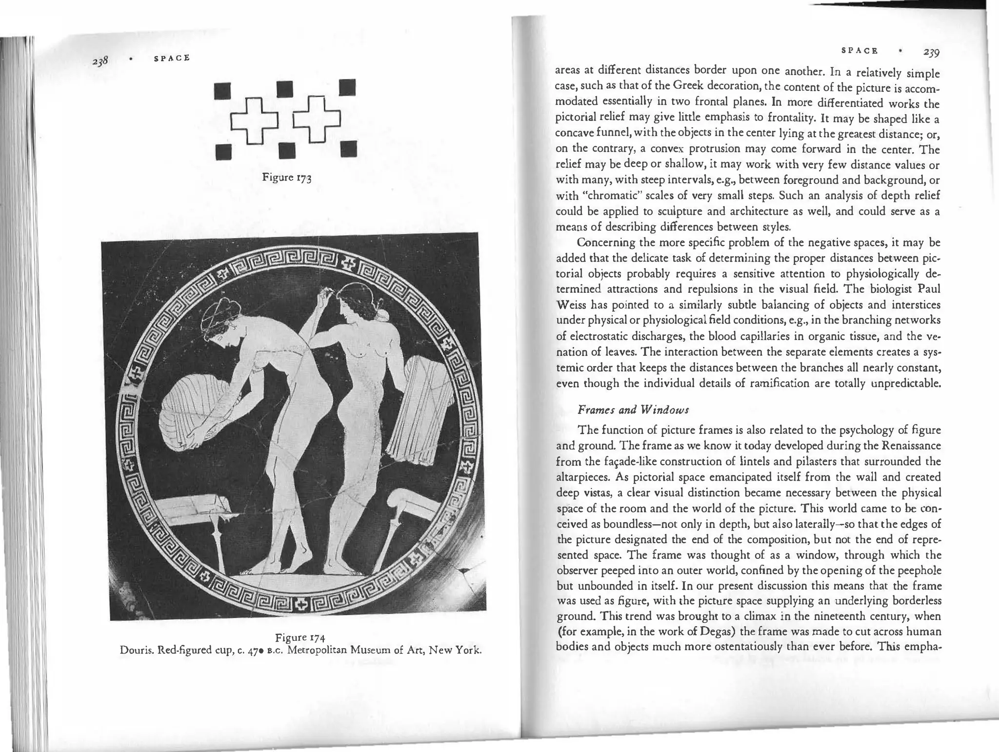 S P A C E
Figure 173
Figure 174
Douris. Red-figured cup, c. 470 B.c. Metropolitan Museum of Art, New York.
S P A C E 239
areas at different distances border upon one another. In a relatively simple
case, such as that of the Greek decoration, the content of the picture is accom­
modated essentially in two frontal planes. In more differentiated works the
pictorial relief may give little emphasis to frontality. It may be shaped like a
concave funnel,with the objects in the center lying at the greatest distance; or,
on the contrary, a convex protrusion may come forward in the center. The
relief may be deep or shallow, it may work with very few distance values or
with many, with steep intervals, e.g., between foreground and background, or
with "chromatic" scales of very small steps. Such an analysis of depth relief
could be applied to sculpture and architecture as well, and could serve as a
means of describing differences between styles.
Concerning the more specific problem of the negative spaces, it may be
added that the delicate task of determining the proper distances between pic­
torial objects probably requires a sensitive attention to physiologically de­
termined attractions and repulsions in the visual field. The biologist Paul
Weiss has pointed to a similarly subtle balancing of objects and interstices
under physical or physiologicalfield conditions, e.g., in the branching networks
of electrostatic discharges, the blood capillaries in organic tissue, and the ve­
nation of leaves. The interaction between the separate elements creates a sys­
temic order that keeps the distances between the branches all nearly constant,
even though the individual details of ramification are totally unpredictable.
Frames and Windows
The function of picture frames is also related to the psychology of figure
and ground. The frame as we know it today developed during the Renaissance
from the fa�ade-like construction of lintels and pilasters that surrounded the
altarpieces. As pictorial space emancipated itself from the wall and created
deep vistas, a clear visual distinction became necessary between the physical
spii.ce of the room and the world of the picture. This world came to be con­
ceived as boundless-not only in depth, but also laterally-so that the edges of
the picture designated the end of the composition, but not the end of repre­
sented space. The frame was thought of as a window, through which the
observer peeped into an outer world, confined by the opening of the peephole
but unbounded in itself. In our present discussion this means that the frame
was used as figure, with the picture space supplying an underlying borderless
ground. This trend was brought to a climax in the nineteenth century, when
(for example, in the work of Degas) the frame was made to cut across human
bodies and objects much more ostentatiously than ever before. Th
is empha-
 