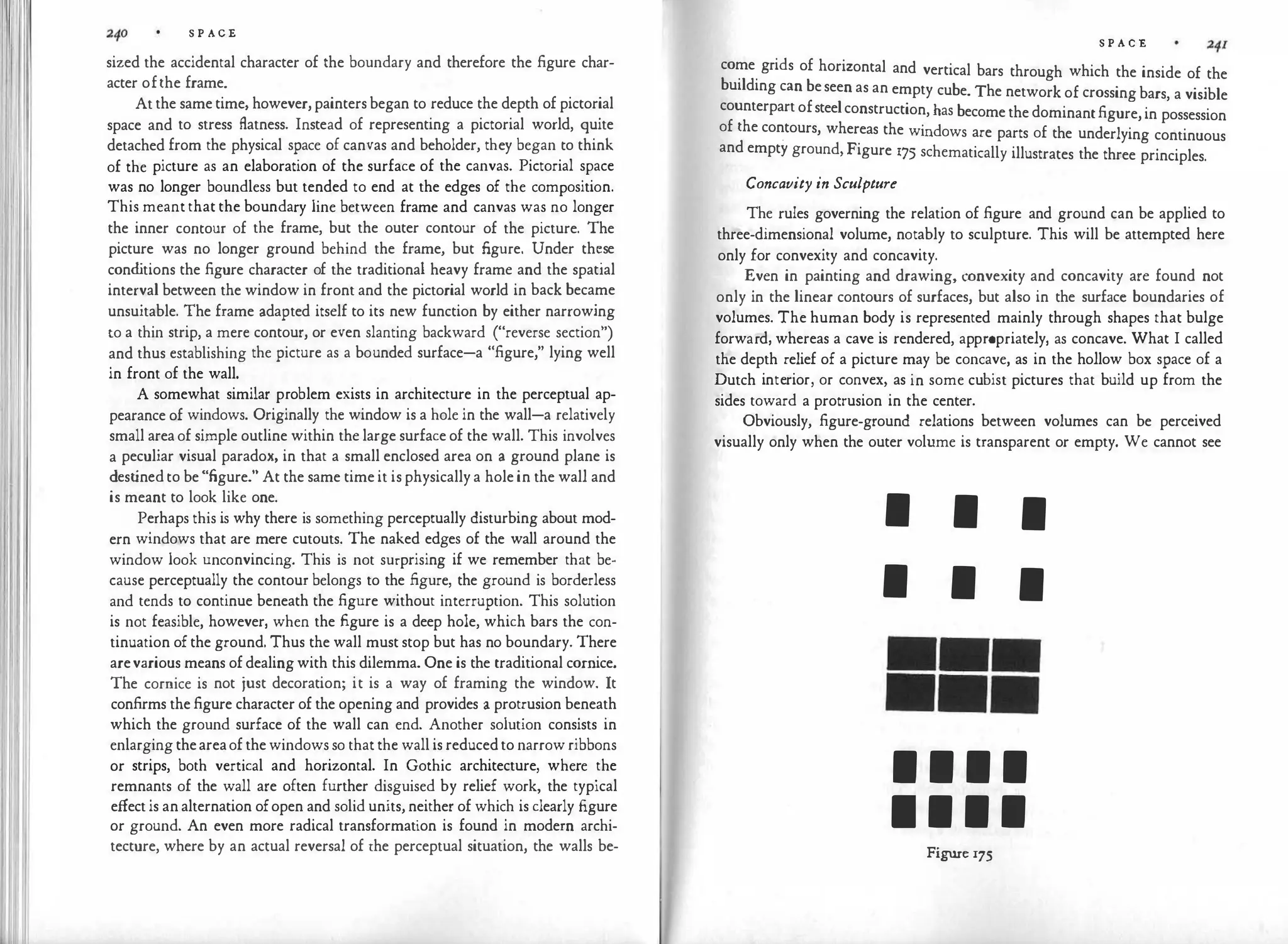 S P ACE
sized the accidental character of the boundary and therefore the figure char­
acter ofthe frame.
Atthe sametime, however,paintersbegan to reduce the depth of pictorial
space and to stress flatness. Instead of representing a pictorial world, quite
detached from the physical space of canvas and beholder, they began to think
of the picture as an elaboration of the surface of the canvas. Pictorial space
was no longer boundless but tended to end at the edges of the composition.
This meant that the boundary line between frame and canvas was no longer
the inner contour of the frame, but the outer contour of the picture. The
picture was no longer ground behind the frame, but figure. Under th�se
cond
itions the figure character of the traditional heavy frame and the spatial
interval between the window in front and the pictorial world in back became
unsuitable. The frame adapted itself to its new function by either narrowing
to a thin strip, a mere contour, or even slanting backward ("reverse section")
and thus establishing the picture as a bounded surface-a "figure," lying well
in front of the wall.
A somewhat similar problem exists in architecture in the perceptual ap­
pearance of windows. Originally the window is a hole in the wall-a relatively
small areaof simple outline within the large surface of the wall. This involves
a peculiar visual paradox, in that a small enclosed area on a ground plane is
dest
ined to be"figure." At the same timeit isphysicallya holein the wall and
is meant to look like one.
Perhaps this is why there is something perceptually disturbing about mod­
ern windows that are mere cutouts. The naked edges of the wall around the
window look unconvincing. This is not surprising if we remember that be­
cause perceptually the contour belongs to the figure, the ground is borderless
and tends to continue beneath the figure without interruption. This solution
is not feasible, however, when the figure is a deep hole, which bars the con­
tinuation ofthe ground. Thus the wall must stop but has no boundary. There
arevarious means ofdealingwith this dilemma. One is the traditional cornice.
The cornice is not just decoration; it is a way of framing the window. It
confirms thefigure character of the opening and provides a protrusion beneath
which the ground surface of the wall can end. Another solution consists in
enlarging theareaof thewindows so that the wall is reducedto narrow ribbons
or strips, both vertical and horizontal. In Gothic architecture, where .
the
remnants of the wall are often further disguised by relief work, the typical
effectis analternation ofopen and solid units, neither of which is clearly figure
or ground. An even more radical transformation is found in modern archi­
tecture, where by an actual reversal of the perceptual situation, the walls be-
S P A C E
come grids of horizontal and vertical bars through which the inside of the
building can beseen as an empty cube. The network of crossingbars, a visible
counterpartofsteelconstruction, has becomethedominantfigure,in possession
of the contours, whereas the windows are parts of the underlying continuous
and empty ground, Figure 175 schematically illustrates the three principles.
Concavity in Sculpture
The rules governing the relation of figure and ground can be applied to
three-dimensional volume, notably to sculpture. This will be attempted here
only for convexity and concavity.
Even in painting and drawing, convexity and concavity are found not
only in the linear contours of surfaces, but also in the surface boundaries of
volumes. The human body is represented mainly through shapes that bulge
forward, whereas a cave is rendered, appropriately, as concave. What I called
the depth relief of a picture may be concave, as in the hollow box space of a
Dutch interior, or convex, as in some cubist pictures that build up from the
sides toward a protrusion in the center.
Obviously, figure-ground relations between volumes can be perceived
visually only when the outer volume is transparent or empty. We cannot see
I I I
I I I
1 1 1 1
1 1 1 1
Figure 175
 