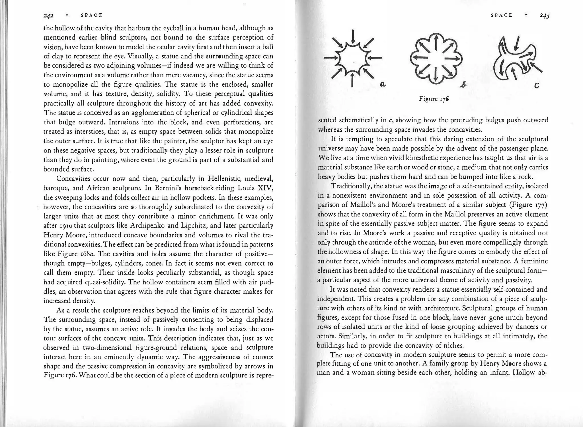 S P A C E
the hollow of the cavity that harbors the eyeball in a human head, although as
mentioned earlier blind sculptors, not bound to the surface perception of
vision, have been known to model the ocular cavity first and then insert a ball
of clay to represent the eye. Visually, a statue and the surrounding space can
be considered as two adjoining volumes-if indeed we are willing to think of
the environment as a volume rather than mere vacancy, since the statue seems
to monopolize all the figure qualities. The statue is the enclosed, smaller
volume, and it has texture, density, solidity. To these perceptual qualities
practically all sculpture throughout the history of art has added convexity.
The statue is conceived as an agglomeration of spherical or cylindrical shapes
that bulge outward. Intrusions into the block, and even perforations, are
treated as interstices, that is, as empty space between solids that monopolize
the outer surface. It is true that like the painter, the sculptor has kept an eye
on these negative spaces, but traditionally they play a lesser role in sculpture
than they do in painting, where even the ground is part of a· substantial and
bounded surface.
Concavities occur now and then, particularly in Hellenistic, medieval,
baroque, and African sculpture. In Bernini's horseback-riding Louis XIV,
the sweeping locks and folds collect air in hollow pockets. In these examples,
however, the concavities are so thoroughly subordinated to the convexity of
larger units that at most they contribute a minor enrichment. It was only
after 1910 that sculptors like Archipenko and Lipchitz, and later particularly
Henry Moore, introduced concave boundaries and volumes to rival the tra­
ditionalconvexities.The effect can be predicted from what is found in patterns
like Figure r68a. The cavities and holes assume the character of positive­
though empty-bulges, cylinders, cones. In fact it seems not even correct to
call them empty. Their inside looks peculiarly substantial, as though space
had acquired quasi-solidity. The hollow containers seem filled with air pud­
dles, an observation that agrees with the rule that figure character makes for
increased density.
As a result the sculpture reaches beyond the limits of its material body.
The surrounding space, instead of passively consenting to being displaced
by the statue, assumes an active role. It invades the body and seizes the con­
tour surfaces of the concave units. This description indicates that, just as we
observed in two-dimensional .figure-ground relations, space and sculpture
interact here in an eminently dynamic way. The aggressiveness of convex
shape and the passive compression in concavity are symbolized by arrows in
Figure 176. What could be the section of a piece of modern sculpture is repre-
S P A C E 243
Figure 176
sented schematically in c, showing how the protruding bulges push outward
whereas the surrounding space invades the concavities.
It is tempting to speculate that this daring extension of the sculptural
universe may have been made possible by the advent of the passenger plane.
We live at a time when vivid kinesthetic experience has taught us that air is a
material substance like earth or wood or stone, a medium that not only carries
heavy bodies but pushes them hard and can be bumped into like a rock.
Traditionally, the statue was the image of a self-contained entity, isolated
in a nonexistent environment and in sole possession of all activity. A com­
parison of Maillol's and Moore's treatment of a similar subject (Figure 177)
shows that the convexity of all form in the Maillol preserves an active element
in spite of the essentially passive subject matter. The figure seems to expand
and to rise. In Moore's work a passive and receptive quality is obtained not
only through the attitude ofthe woman, but even more compellingly through
the hollowness of shape. In this way the figure comes to embody the effect of
an outer force, which intrudes and compresses material substance. A feminine
element has been added to the traditional masculinity of the sculptural form­
a particular aspect of the more universal theme of activity and passivity.
It was noted that convexity renders a statue essentially self-contained and
independent. This creates a problem for any combination of a piece of sculp­
ture with others of its kind or with architecture. Sculptural groups of human
figures, except for those fused in one block, have never gone much beyond
rows of isolated units or the kind of loose grouping achieved by dancers or
actors. Similarly, in order to fit sculpture to buildings at all intimately, the
buildings had to provide the concavity of niches.
The use of concavity in modern sculpture seems to permit a more com­
plete fitting of one unit to another. A family group by Henry Moore shows a
man and a woman sitting beside each other, holding an infant. Hollow ab-
 