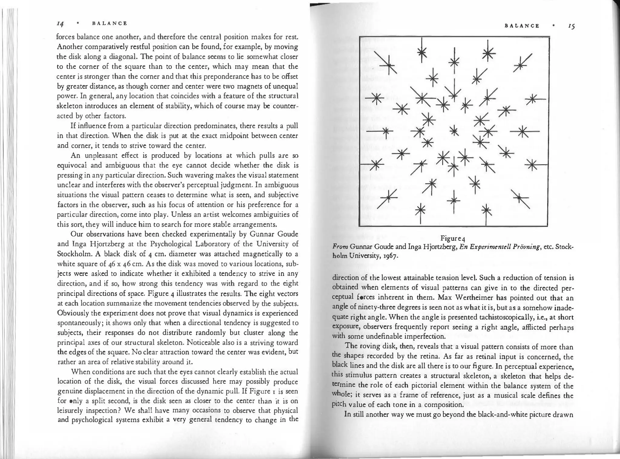 B A L A N C E
forces balance one another, and therefore the central position makes for rest.
Another comparatively restful position can be found, for example, by moving
the disk along a diagonal. The point of balance seems to lie somewhat closer
to the corner of the square than to the center, which may mean that the
center is stronger than the corner and that this preponderance has to be offset
by greater distance, as though corner and center were two magnets of unequal
power. In general, any location that coincides with a feature of the structural
skeleton introduces an element of stability, which of course may be counter­
acted by other factors.
If influence from a particular direction predominates, there results a pull
in that direction. When the disk is put at the exact midpoint between center
and corner, it tends to strive toward the center.
An unpleasant effect is produced by locations at which pulls are so
equivocal and ambiguous that the eye cannot decide whether the disk is
pressing in any particular direction. Such wavering makes the visual statement
unclear and interferes with the observer's perceptual judgment. In ambiguous
situations the visual pattern ceases to determine what is seen, and subjective
factors in the observer, such as his focus of attention or his preference for a
particular direction, come into play. Unless an artist welcomes ambiguities of
this sort, they will induce him to search for more stable arrangements.
Our observations have been checked experimentally by Gunnar Goude
and Inga Hjortzberg at the Psychological Laboratory of the University of
Stockholm. A black disk of 4 cm. diameter was attached magnetically to a
white square of 46 x 46 cm. As the disk was moved to various locations, sub­
jects were asked to indicate whether it exhibited a tendency to strive in
.
any
direction, and if so, how strong this tendency was with regard to the eight
principal directions of space. Figure 4 illustrates the results. The eight ve�tors
at each location summarize the movement tendencies observed by the subiects.
Obviously the experiment does not prove that visual dynamics is experienced
spontaneously; it shows only that when a directional tendency is suggested to
subjects, their responses do not distribute randomly but cluster along the
princ
ipal axes of our structural skeleton. Noticeable also is a strivin
.
g toward
the edges of the square. No clear attraction toward the center was evident, but
rather an area of relative stability around it.
When conditions are such that the eyes cannot clearly establish the actual
location of the disk, the visual forces discussed here may possibly produce
genuine displacement in the direction of the dynamic pull. If Figure I. is
.
seen
for only a split second, is the disk seen as closer to the center than it is
.
on
leisurely inspection? We shall have many occasions to observe that p�ys1cal
and psychological systems exhibit a very general tendency to change in the
B A LA N C E 15
Figure4
From Gunnar Goude and Inga Hjortzberg, En E:cperimentell Provning, etc. Stock­
holm University, 1967.
direction of the lowest attainable tension level. Such a reduction of tension is
obtained when elements of visual patterns can give in to the directed per­
ceptual forces inherent in them. Max Wertheimer has pointed out that an
angle of ninety-three degrees is seen not as what it is, but as a somehow inade­
quate right angle. When the angle is presented tachistoscopically, i.e., at short
exposure, observers frequently report seeing a right angle, afflicted perhaps
with some undefinable imperfection.
The roving disk, then, reveals that a visual pattern consists of more than
the shapes recorded by the retina. As far as retinal input is concerned, the
black lines and the disk are all there is to our figure. In perceptual experience,
this stimulus pattern creates a structural skeleton, a skeleton that helps de­
termine the role of each pictorial element within the balance system of the
whole; it serves as a frame of reference, just as a musical scale defines the
pitch value of each tone in a composition.
In still another way we must go beyond the black-and-white picture drawn
 