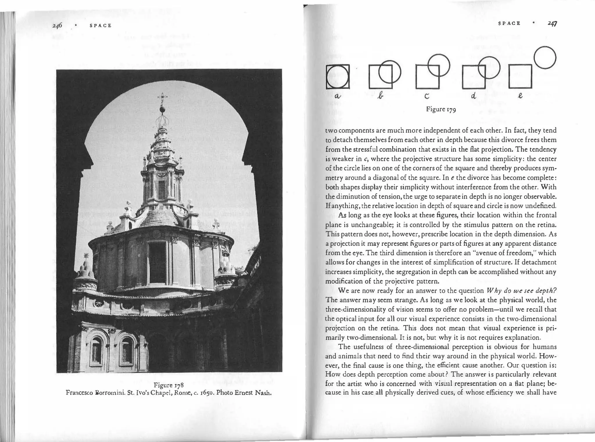 S P A C E
Figure 178
Francesco Borrotnini. St. Ivo's Chapel, Rome, c. 1650. Photo Ernest Nash.
S P AC E 247
Figure 179
two components are much more independent of each other. In fact, they tend
to detach themselves from each other in depth because this divorce frees them
from the stressful combination that exists in the flat projection. The tendency
is weaker in c, where the projective structure has some simplicity: the center
of the circle lies on one of the corners of the square and thereby produces sym­
metry around a diagonal of the square. In e the divorce has become complete:
both shapes display their simplicity without interference from the other. With
the diminution of tension,the urge to separatein depth is no longer observable.
Ifanything,the relative location in depth of squareand circle is now undefined.
As long as the eye looks at these figures, their location within the frontal
plane is unchangeable; it is controlled by the stimulus pattern on the retina.
This pattern does not, however, prescribe location in the depth dimension. As
a projection it may represent figures or parts of figures at any apparent distance
from the eye. The third dimension is therefore an "avenue of freedom,"which
allows for changes in the interest of simplification of structure. If detachment
increases simplicity, the segregation in depth can be accomplished without any
modification of the projective pattern.
We are now ready for an answer to the question Why do wesee depth?
The answer may seem strange. As long as we look at the physical world, the
three-dimensionality of vision seems to offer no problem-until we recall that
the optical input for all our visual experience consists in the two-dimensional
projection on the retina. This does not mean that visual experience is pri­
marily two-dimensional. It is not, but why it is not requires explanation.
The usefulness of three-dimensional perception is obvious for humans
and animals that need to find their way around in the physical world. How­
ever, the final cause is one thing, the efficient cause another. Our question is:
How does depth perception come about? The answer is particularly relevant
for the artist who is concerned with visual representation on a flat plane; be­
cause in his case all physically derived cues, of whose efficiency we shall have
 