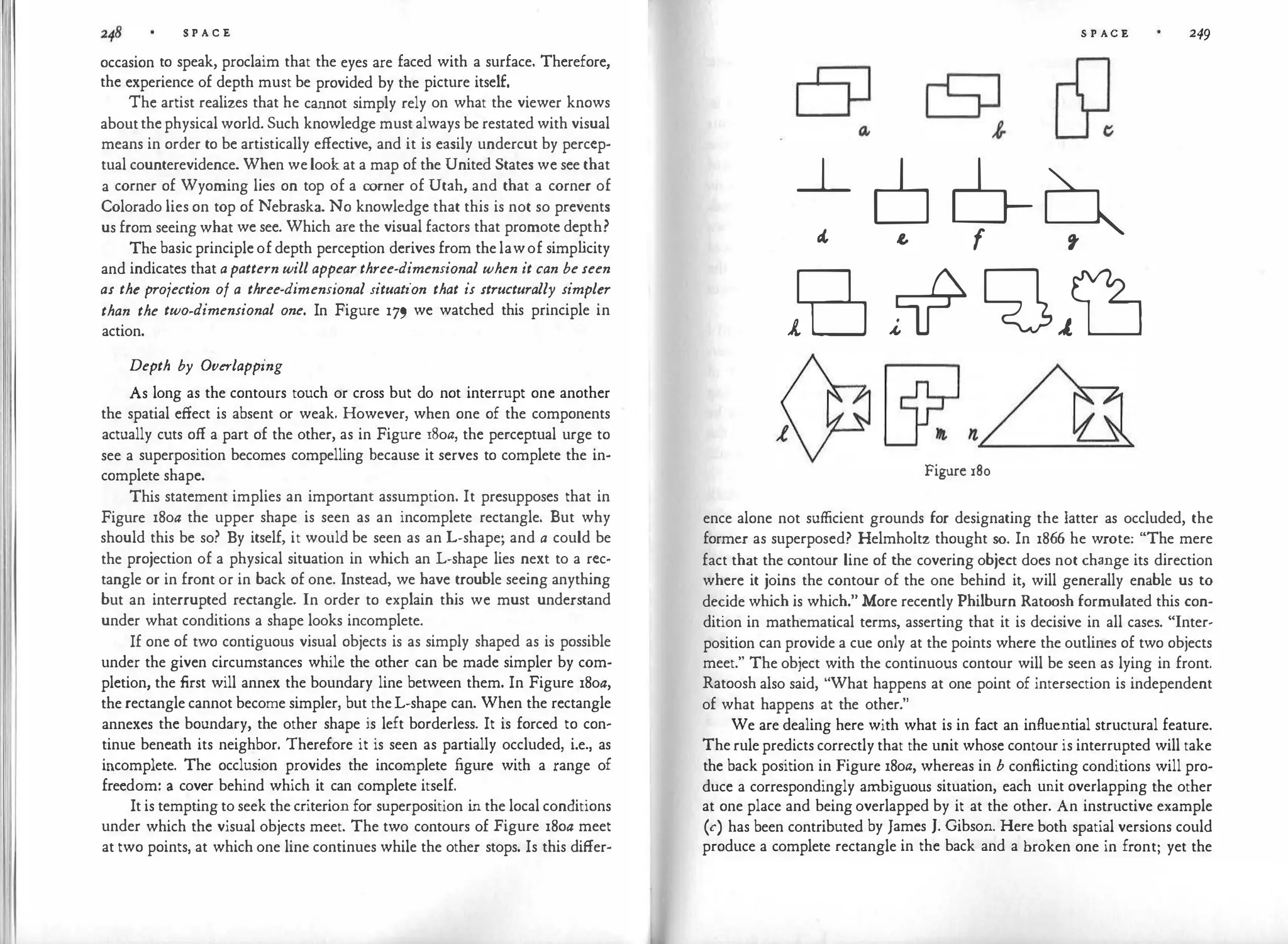 l'I
I
I
S P A C E
occasion to speak, proclaim that the eyes are faced with a surface. Therefore,
the experience of depth must be provided by the picture itself.
The artist realizes that he cannot simply rely on what the viewer knows
about the physical world. Such knowledge must always be restated with visual
means in order to be artistically effective, and it is easily undercut by percep­
tual counterevidence. When welook at a map of the United States we see that
a corner of Wyoming lies on top of a corner of Utah, and that a corner of
Colorado lies on top of Nebraska. No knowledge that this is not so prevents
us from seeing what we see. Which are the visual factors that promote depth?
The basic principle of depth perception derives from the lawof simp l
icity
and indicates that apattern will appearthree-dimensional when it can be seen
as the projection of a three-dimensional situation that is structurally simpler
than the two-dimensional one. In Figure 179 we watched this principle in
action.
Depth by Overlapping
As long as the contours touch or cross but do not interrupt one another
the spatial effect is absent or weak. However, when one of the components
actually cuts off a part of the other, as in Figure 18oa, the perceptual urge to
see a superposition becomes compelling because it serves to complete the in­
complete shape.
This statement implies an important assumption. It presupposes that in
Figure 18oa the upper shape is seen as an incomplete rectangle. But why
should this be so? By itself, it would be seen as an L-shape; and a could be
the projection of a physical situation in which an L-shape lies next to a rec­
tangle or in front or in back of one. Instead, we have trouble seeing anything
but an interrupted rectangle. In order to explain this we must understand
under what conditions a shape looks incomplete.
If one of two contiguous visual objects is as simply shaped as is possible
under the given circumstances while the other can be made simpler by com­
pletion, the first will annex the boundary line between them. In Figure 18oa,
the rectangle cannot become simpler, but theL-shape can. When the rectangle
annexes the boundary, the other shape is left borderless. It is forced to con­
tinue beneath its neighbor. Therefore it is seen as partially occluded, i.e., as
incomplete. The occlusion provides the incomplete figure with a range of
freedom: a cover behind which it can complete itself.
It is tempting to seek the criterion for superposition in the local conditions
under which the visual objects meet. The two contours of Figure 18oa meet
at two points, at which one line continues while the other stops. Is this differ-
S P AC E
~
� ¢ 9-9'
in �+ �}Lj
Figure 180
249
ence alone not sufficient grounds for designating the latter as occluded, the
former as superposed? Helmholtz thought so. In 1866 he wrote: "The mere
fact that the contour line of the covering object does not change its direction
where it joins the contour of the one behind it, will generally enable us to
decide which is which." More recently Philburn Ratoosh formulated this con­
dition in mathematical terms, asserting that it is decisive in all cases. "Inter­
position can provide a cue only at the points where the outlines of two objects
meet." The object with the continuous contour will be seen as lying in front.
Ratoosh also said, "What happens at one point of intersection is independent
of what happens at the other."
We are dealing here with what is in fact an influential structural feature.
The rule predicts correctly that the unit whose contour is interrupted will take
the back position in Figure 18oa, whereas in b conflicting conditions will pro­
duce a correspondingly ambiguous situation, each unit overlapping the other
at one place and being overlapped by it at the other. An instructive example
(c) has been contributed by James J. Gibson. Here both spatial versions could
produce a complete rectangle in the back and a broken one in front; yet the
 