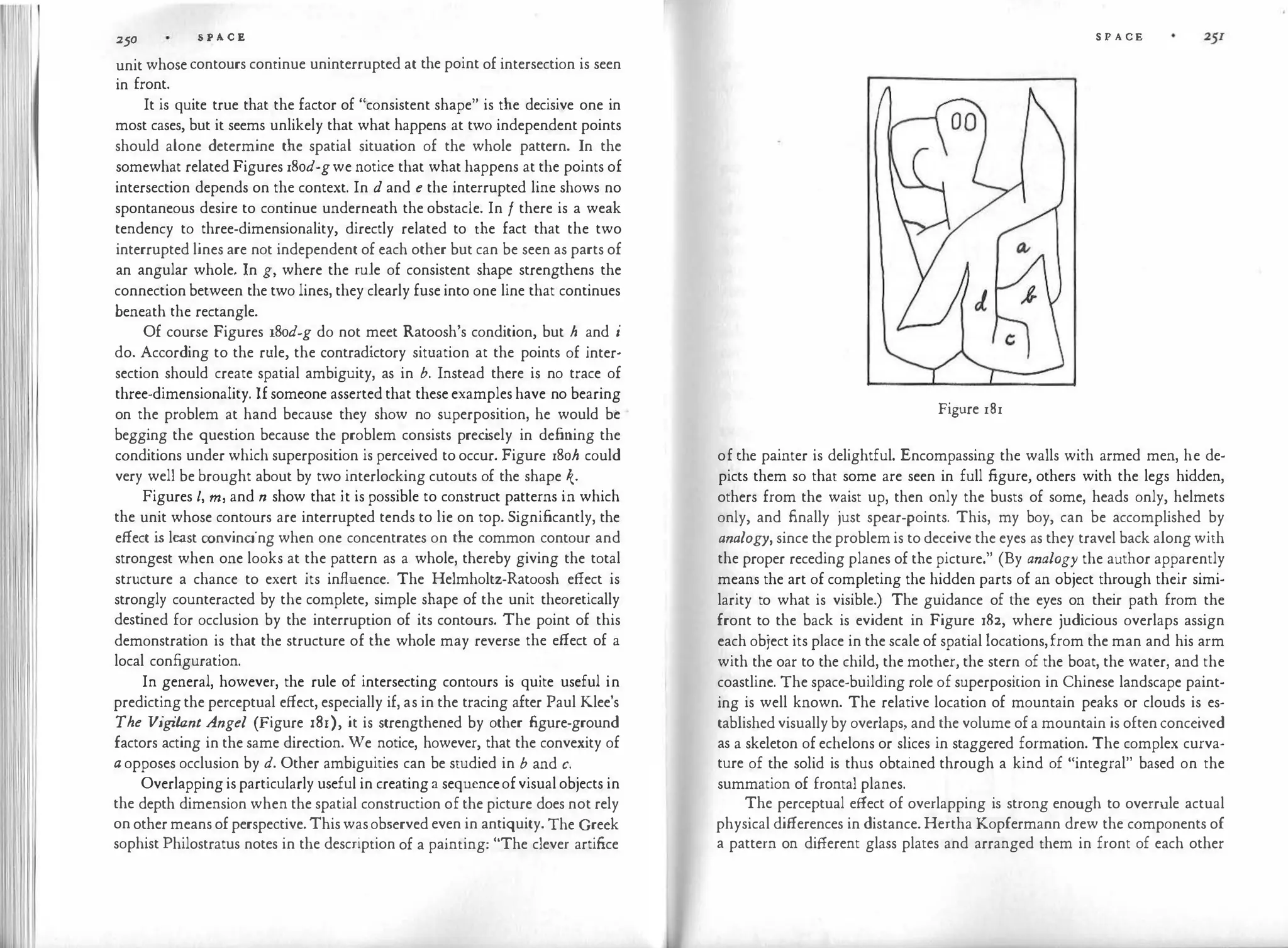 250 S P A C E
unit whosecontours continue uninterrupted at the point of intersection is seen
in front.
It is quite true that the factor of "consistent shape" is the decisive one in
most cases, but it seems unlikely that what happens at two independent points
should alone determine the spatial situation of the whole pattern. In the
somewhat related Figures 18od-gwe notice that what happens at the points of
intersection depends on the context. In d and e the interrupted line shows no
spontaneous desire to continue underneath the obstacle. In f there is a weak
tendency to three-dimensionality, directly related to the fact that the two
interrupted lines are not independent of each other but can be seen as parts of
an angular whole. In g, where the rule of consistent shape strengthens the
connection between the two lines, they clearly fuse into one line that continues
beneath the rectangle.
Of course Figures 18od-g do not meet Ratoosh's condition, but h and i
do. According to the rule, the contradictory situation at the points of inter­
section should create spatial ambiguity, as in b. Instead there is no trace of
three-dimensionality. Ifsomeone asserted that these examples have no bearing
on the problem at hand because they show no superposition, he would be
begging the question because the problem consists prec
isely in defining the
conditions under which superposition is perceived to occur. Figure 18oh could
very well be brought about by two interlocking cutouts of the shape k·
Figures l, m, and n show that it is possible to construct patterns in which
the unit whose contours are interrupted tends to lie on top. Significantly, the
effect is least convincing when one concentrates on the common contour and
strongest when one looks at the pattern as a whole, thereby giving the total
structure a chance to exert its influence. The Helmholtz-Ratoosh effect is
strongly counteracted by the complete, simple shape of the unit theoretically
dest
ined for occlusion by the interruption of its contours. The point of this
demonstration is that the structure of the whole may reverse the effect of a
local configuration.
In general, however, the rule of intersecting contours is quite useful in
predictingthe perceptual effect, especially if, as in the tracing after Paul Klee's
The Vigilant Angel (Figure 181), it is strengthened by other figure-ground
factors acting in the same direction. We notice, however, that the convexity of
a opposes occlusion by d. Other ambiguities can be studied in b and c.
Overlappingisparticularly useful in creatinga sequenceofvisualobjects in
the depth dimension when the spatial construction of the picture does not rely
onothermeansofperspective.Thiswasobserved even in antiquity. The Greek
sophist Philostratus notes in the description of a painting: "The clever artifice
S P A CE
Figure 181
of the painter is delightful. Encompassing the walls with armed men, he de­
picts them so that some are seen in full figure, others with the legs hidden,
others from the waist up, then only the busts of some, heads only, helmets
only, and finally just spear-points. This, my boy, can be accomplished by
analogy, since the problem is to deceive the eyes as they travel back alongwith
the proper receding planes of the picture." (By analogy the author apparently
means the art of completing the hidden parts of an object through their simi­
larity to what is visible.) The guidance of the eyes on their path from the
front to the back is evident in Figure i82, where judicious overlaps assign
each object its place in the scale of spatial locations,from the man and his arm
with the oar to the child, the mother, the stern of the boat, the water, and the
coastline. The space-building role of superposition in Chinese landscape paint­
ing is well known. The relative location of mountain peaks or clouds is es­
tablishedvisuallyby overlaps, and the volume ofa mountain is oftenconceived
as a skeleton of echelons or slices in staggered formation. The complex curva­
ture of the solid is thus obtained through a kind of "integral" based on the
summation of frontal planes.
The perceptual effect of overlapping is strong enough to overrule actual
physical differences in distance. Hertha Kopfermann drew the components of
a pattern on different glass plates and arranged them in front of each other
 