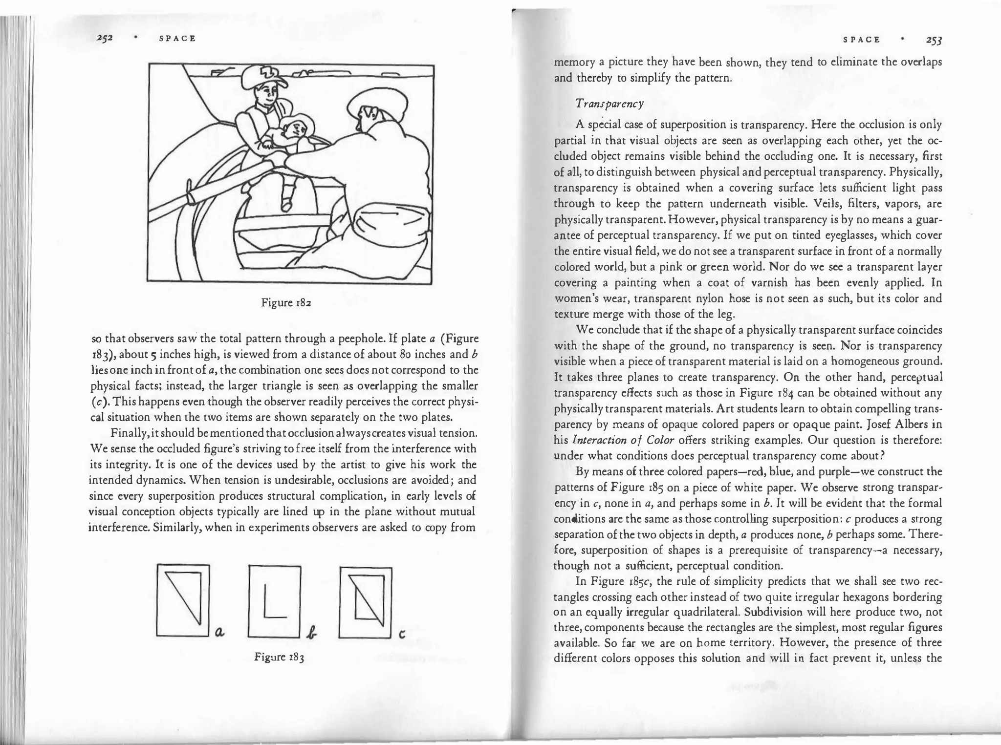 252 S P A C E
Figure 182
so that observers saw the total pattern through a peephole. If plate a (Figure
183), about 5 inches high, is viewed from a distance of about 80 inches and b
liesone inch in frontof a,the combination one sees does not correspond to the
physical facts; instead, the larger triangle is seen as overlapping the smaller
(c). This happens even though the observer readily perceives the correct physi­
cal situation when the two items are shown separately on the two plates.
Finally,itshould bementionedthatocclusionalwayscreates visual tension.
We sense the occluded figure's striving to free itself from the i
nterference with
its integrity. It is one of the devices used by the artist to give his work the
intended dynamics. When tension is undesirable, occlusions are avoided; and
since every superposition produces structural complication, in early levels of
visual conception objects typically are lined up in the plane without mutual
interference. Similarly, when in experiments observers are asked to copy from
Figure r83
S P A C E 253
memory a picture they have been shown, they tend to eliminate the overlaps
and thereby to simplify the pattern.
Transparency
A special case of superposition is transparency. Here the occlusion is only
partial in that visual objects are seen as overlap?ing each �ther, yet the oc­
cluded object remains visible behind the occludmg one. It is necessary, first
of all, to distinguish between physical and perceptual transparency. Physically,
transparency is obtained when a covering surface lets sufficient light pass
through to keep the pattern underneath visible. Veils, filters, vapors, are
physically transparent. However, physical transparency is by no means a guar­
antee of perceptual transparency. If we put on tinted eyeglasses, which cover
the entire visual field, we do not see a transparent surface in front of a normally
colored world, but a pink or green world. Nor do we see a transparent layer
covering a painting when a coat of varnish has been evenly applied. In
women's wear, transparent nylon hose is not seen as such, but its color and
texture merge with those of the leg.
We conclude that if the shape of a physically transparent surface coincides
with the shape of the ground, no transparency is seen. Nor is transparency
visible when a piece of transparent material is laid on a homogeneous ground.
It takes three planes to create transparency. On the other hand, perceptual
transparency effects such as those in Figure 184 can be obtained without any
physicallytransparent materials. Art students learn to obtain compelling trans­
parency by means of opaque colored papers or opaque paint. Josef Albers in
his Interaction of Color offers striking examples. Our question is therefore:
under what conditions does perceptual transparency come about?
By means of three colored papers-red, blue, and purple-we construct the
patterns of Figure 185 on a piece of white paper. We observe strong transpar­
ency in c, none in a, and perhaps some in b. It will be evident that the formal
cond
itions are the same as those controlling superposition: c produces a strong
separation of the two objects in depth, a produces none, b perhaps some. There­
fore, superposition of shapes is a prerequisite of transparency-a necessary,
though not a sufficient, perceptual condition.
In Figure 185c, the rule of simplicity predicts that we shall see two rec­
tangles crossing each other instead of two quite irregular hexagons bordering
on an equally irregular quadrilateral. Subdivision will here produce two, not
three, components because the rectangles are the simplest, most regular figures
available. So far we are on home territory. However, the presence of three
different colors opposes this solution and will in fact prevent it, unless the
 