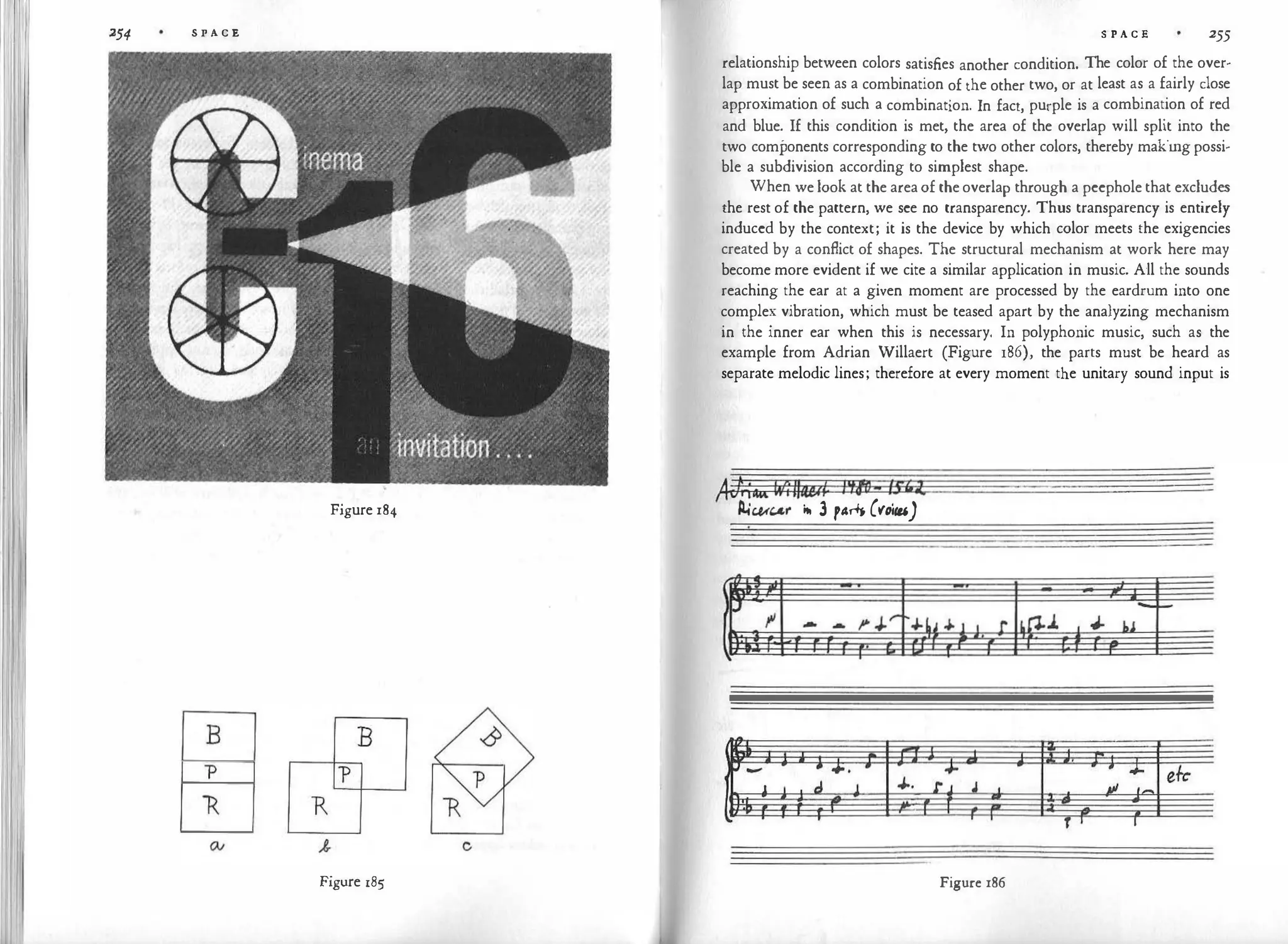 254 S P A C E
Figure 184
B B
-p
"R
Figure 185
c
S P A C E 255
relationship between colors satisfies another condition. The color of the over­
lap must be seen as a combination of the other two, or at least as a fairly close
approximation of such a combination. In fact, purple is a combination of red
and blue. If this condition is met, the area of the overlap will split into the
two components corresponding to the two other colors, thereby makingpossi­
ble a subdivision according to simplest shape.
When we look at the areaof theoverlap through a peephole that excludes
the rest of the pattern, we see no transparency. Thus transparency is entirely
induced by the context; it is the device by which color meets the exigencies
created by a conflict of shapes. The structural mechanism at work here may
become more evident if we cite a similar application in music. All the sounds
reaching the ear at a given moment are processed by the eardrum into one
complex vibration, which must be teased apart by the analyzing mechanism
in the inner ear when this is necessary. In polyphonic music, such as the
example from Adrian Willaert (Figure 186), the parts must be heard as
separate melodic lines; therefore at every moment the unitary sound input is
,4C/ii
itK�
4
11
w
t l'tf6-lS'itO
P.ic.u"r itt 3 par+� ('loi"-')
Figure 186
 