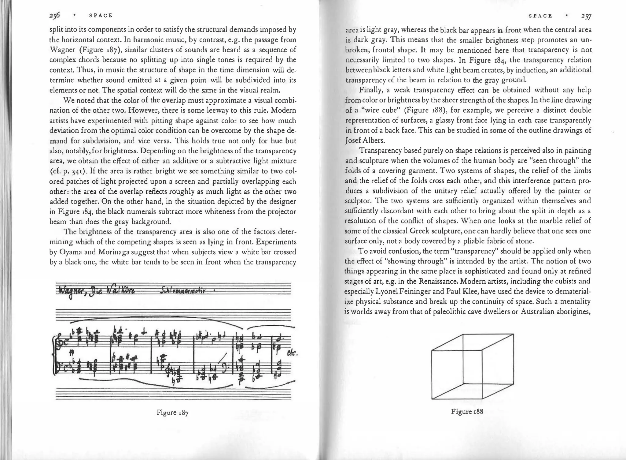 S P ACE
split into its components in order to satisfy the structural demands imposed by
the horizontal context. In harmonic music, by contrast, e.g. the passage from
Wagner (Figure 187), similar clusters of sounds are heard as a sequence of
complex chords because no splitting up into single tones is required by the
context. Thus, in music the structure of shape in the time dimension will de­
termine whether sound emitted at a given point will be subdivided into its
elements or not. The spatial context will do the same in the visual realm.
We noted that the color of the overlap must approximate a visual combi­
nation of the other two. However, there is some leeway to this rule. Modern
artists have experimented with pitting shape against color to see how much
deviation from the optimal color condition can be overcome by the shape de­
mand for subdivision, and vice versa. This holds true not only for hue but
also, notably,forbrightness. Depending on the brightness of the transparency
area, we obtain the effect of either an additive or a subtractive light mixture
(cf. p. 341). If the area is rather bright we see something similar to two col­
ored patches of light projected upon a screen and partially overlapping each
other: the area of the overlap reflects roughly as much light as the other two
added together. On the other hand, in the situation depicted by the designer
in Figure 184, the black numerals subtract more whiteness from the projector
beam than does the gray background.
The brightness of the transparency area is also one of the factors deter­
mining which of the competing shapes is seen as lying in front. Experiments
by Oyama and Morinaga suggestthat when subjects view a white bar crossed
by a black one, the white bar tends to be seen in front when the transparency
Figure 187
S P A C E 257
areaislight gray, whereas theblack bar appears in front when the central area
is dark gray. This means that the smaller brightness step promotes an un­
broken, frontal shape. It may be mentioned here that transparency is not
necessarily limited to two shapes. In Figure 184, the transparency relation
betweenblack letters and white light beam creates, by induction, an additional
transparency of the beam in relation to the gray ground.
Finally, a weak transparency effect can be obtained without any help
fromcolororbrightnessby thesheerstrengthof theshapes. In theline drawing
of a "wire cube" (Figure 188), for example, we perceive a distinct double
representation of surfaces, a glassy front face lying in each case transparently
in frontof a back face. This can be studied in some of the outline drawi
ngs of
JosefAlbers.
Transparency basedpurely on shape relations is perceived also in painting
and sculpture when the volumes of the human body are "seen through" the
folds of a covering garment. Two systems of shapes, the relief of the limbs
and the relief of the folds cross each other, and this interference pattern pro­
duces a subdivision of the unitary relief actually offered by the painter or
sculptor. The two systems are sufficiently organized within themselves and
sufficiently discordant with each other to bring about the split in depth as a
resolution of the conflict of shapes. When one looks at th� marble relief of
some ofthe classical Greek sculpture,onecan hardly believe that one sees one
surface only, not a body covered by a pliable fabric of stone.
To avoid confusion, the term "transparency" should be applied only when
the effect of "showing through" is intended by the artist. The notion of two
things appearing in the same place is sophisticated and found only at refined
stages of art, e.g. in the Renaissance. Modern artists, including the cubists and
especially LyonelFeininger and Paul Klee, have used the device to dematerial­
ize physical substance and break up the continuity of space. Such a mentality
is worlds away from that of paleolithic cave dwellers or Australian aborigines,
Figure 188
 