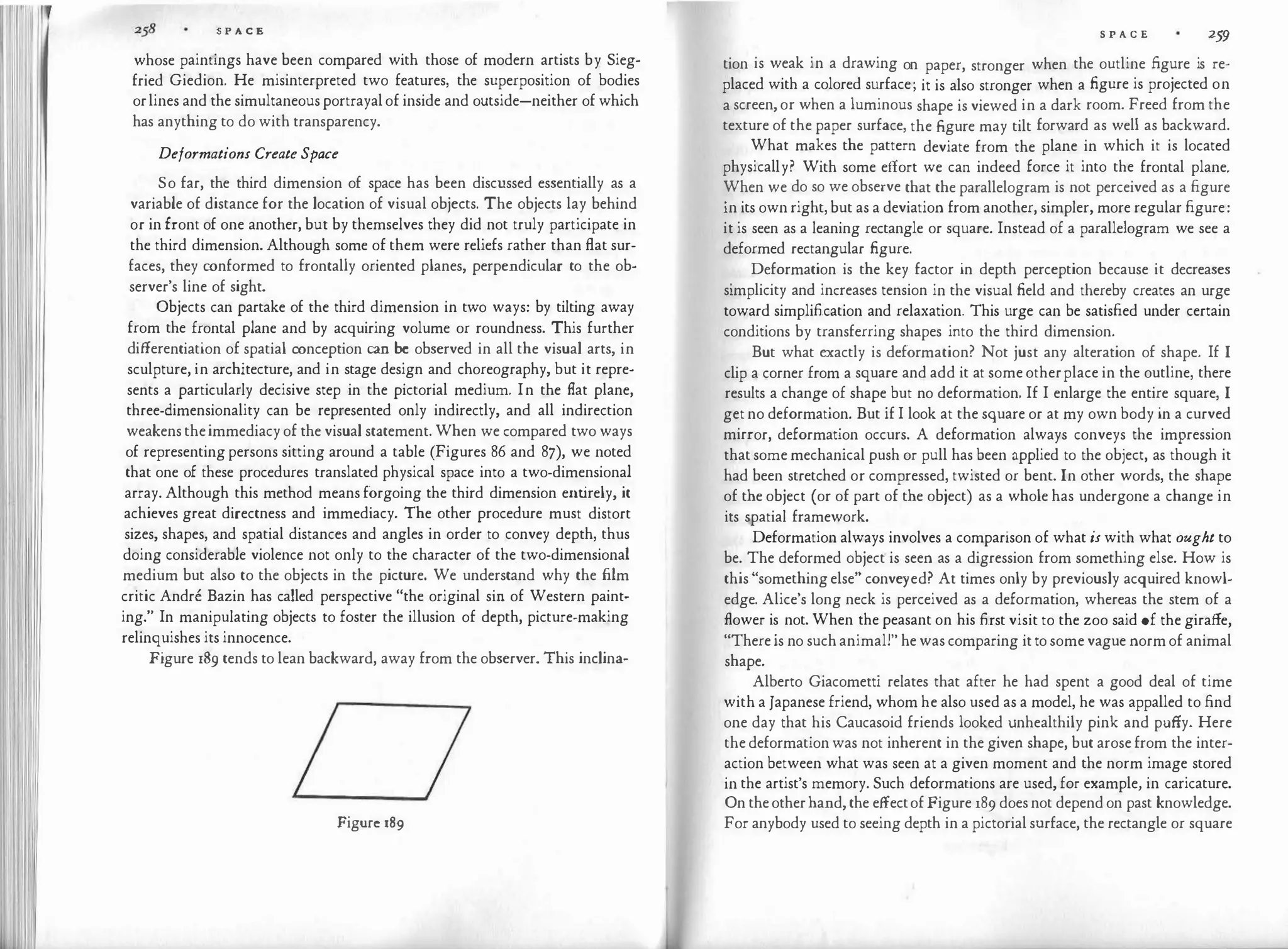 S P A C E
whose paintings have been compared with those of modern artists by Sieg­
fried Giedion. He misinterpreted two features, the superposition of bodies
orlines and the simultaneous portrayal of inside and outside-neither of which
has anything to do with transparency.
Deformations Create Space
So far, the third dimension of space has been discussed essentially as a
variable of distance for the location of visual objects. The objects lay behind
or in front of one another, but by themselves they did not truly participate in
the third dimension. Although some of them were reliefs rather than flat sur­
faces, they conformed to frontally oriented planes, perpendicular to the ob­
server's line of sight.
Objects can partake of the third dimension in two ways: by tilting away
from the frontal plane and by acquiring volume or roundness. This further
di.fferentiation of spatial conception can be observed in all the visual arts, in
sculpture, in architecture, and in stage design and choreography, but it repre­
sents a particularly decisive step in the pictorial medium. In the flat plane,
three-dimensionality can be represented only indirectly, and all indirection
weakens theimmediacy of the visual statement. When we compared two ways
of representing persons sitting around a table (Figures 86 and 87), we noted
that one of these procedures translated physical space into a two-dimensional
array. Although this method means forgoing the third dimension entirely, it
achieves great directness and immediacy. The other procedure must distort
sizes, shapes, and spatial distances and angles in order to convey depth, thus
doing considerable violence not only to the character of the two-dimensional
medium but also to the objects in the picture. We understand why the film
critic Andre Bazin has called perspective "the original sin of Western paint­
ing." In manipulating objects to foster the illusion of depth, picture-making
relinquishes its innocence.
Figure 189 tends to lean backward, away from the observer. This inclina-
Figure 189
S P A C E 259
tion is weak in a drawing on paper, stronger when the outline figure is re­
placed with a colored surface; it is also stronger when a figure is projected on
a screen, or when a luminous shape is viewed in a dark room. Freed from the
texture of the paper surface, the figure may tilt forward as well as backward.
What makes the pattern deviate from the plane in which it is located
physically? With some effort we can indeed force it into the frontal plane.
When we do so we observe that the parallelogram is not perceived as a figure
in its own right, but as a deviation from another, simpler, more regular figure:
it is seen as a leaning rectangle or square. Instead of a parallelogram we see a
deformed rectangular figure.
Deformation is the key factor in depth perception because it decreases
simplicity and increases tension in the visual field and thereby creates an urge
toward simplification and relaxation. This urge can be satisfied under certain
conditions by transferring shapes into the third dimension.
But what exactly is deformation? Not just any alteration of shape. If I
clip a corner from a square and add it at some otherplace in the outline, there
results a change of shape but no deformation. If I enlarge the entire square, I
get no deformation. But if I look at the square or at my own body in a curved
mirror, deformation occurs. A deformation always conveys the impression
that some mechanical push or pull has been applied to the object, as though it
had been stretched or compressed, twisted or bent. In other words, the shape
of the object (or of part of the object) as a whole has undergone a change in
its spatial framework.
Deformation always involves a comparison of what is with what ought to
be. The deformed object is seen as a digression from something else. How is
this "something else" conveyed? At times only by previously acquired knowl­
edge. Alice's long neck is perceived as a deformation, whereas the stem of a
flower is not. When the peasant on his first visit to the zoo said of the gira.ffe,
"There is no such animal!" he was comparing it to some vague norm of animal
shape.
Alberto Giacometti relates that after he had spent a good deal of time
with a Japanese friend, whom he also used as a model, he was appalled to find
one day that his Caucasoid friends looked unhealthily pink and pu.ffy. Here
the deformation was not inherent in the given shape, but arose from the inter­
action between what was seen at a given moment and the norm image stored
in the artist's memory. Such deformations are used, for example, in caricature.
On the otherhand, the effectof Figure 189 does not depend on past knowledge.
For anybody used to seeing depth in a pictorial surface, the rectangle or square
 