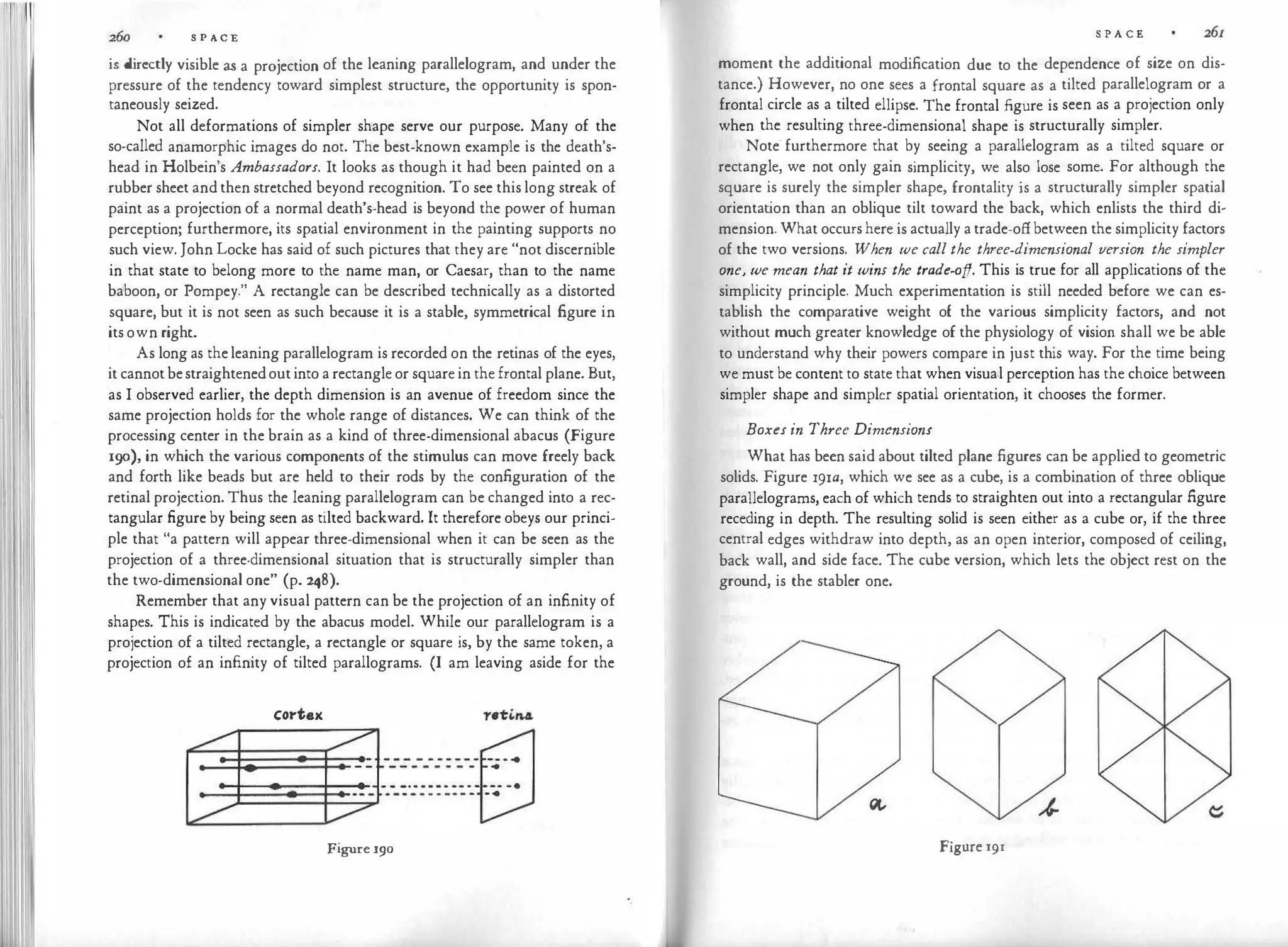 S P A C E
is directly visible as a projection of the leaning parallelogram, and under the
pressure of the tendency toward simplest structure, the opportunity is spon­
taneously seized.
Not all deformations of simpler shape serve our purpose. Many of the
so-called anamorphic images do not. The best-known example is the death's­
head in Holbein's Ambassadors. It looks as though it had been painted on a
rubber sheet and then stretched beyond recognition. To see this long streak of
paint as a projection of a normal death's-head is beyond the power of human
perception; furthermore, its spatial environment in the painting supports no
such view. John Locke has said of such pictures that they are "not discernible
in that state to belong more to the name man, or Caesar, than to the name
baboon, or Pompey." A rectangle can be described technically as a distorted
square, but it is not seen as such because it is a stable, symmetrical figure in
its own right.
As long as the leaning parallelogram is recorded on the retinas of the eyes,
it cannot bestraightenedout into a rectangle or square in the frontal plane. But,
as I observed earlier, the depth dimension is an avenue of freedom since the
same projection holds for the whole range of distances. We can think of the
processing center in the brain as a kind of three-dimensional abacus (Figure
190), in which the various components of the stimulus can move freely back
and forth like beads but are held to their rods by the configuration of the
retinal projection. Thus the leaning parallelogram can be changed into a rec­
tangular figure by being seen as tilted backward. It therefore obeys our princi­
ple that "a pattern will appear three-dimensional when it can be seen as the
projection of a three-dimensional situation that is structurally simpler than
the two-dimensional one" (p. 248).
Remember that any visual pattern can be the projection of an infinity of
shapes. This is indicated by the abacus model. While our parallelogram is a
projection of a tilted rectangle, a rectangle or square is, by the same token, a
projection of an infinity of tilted parallograms. (I am leaving aside for the
cortex
Figure 190
S P A C E
moment the additional modification due to the dependence of size on dis­
tance.) However, no one sees a frontal square as a tilted parallelogram or a
frontal circle as a tilted ellipse. The frontal figure is seen as a projection only
when the resulting three-dimensional shape is structurally simpler.
Note· furthermore that by seeing a parallelogram as a tilted square or
rectangle, we not only gain simplicity, we also lose some. For although the
square is surely the simpler shape, frontality is a structurally simpler spatial
orientat
ion than an oblique tilt toward the back, which enlists the third di­
mension. What occurs here is actually a trade-off between the simplicity factors
of the two versions. When we call the three-dimensional version the simpler
one, we mean that it wins the trade-off. This is true for all applications of the
simplicity principle. Much experimentation is still needed before we can es­
tablish the comparative weight of the various simplicity factors, and not
without much greater knowledge of the physiology of vision shall we be able
to understand why their powers compare in just this way. For the time being
we must be content to state that when visua.l perception has the choice between
simpler shape and simpler spatial orientation, it chooses the former.
Boxes in Three Dimensions
What has been said about tilted plane figures can be applied to geometric
solids. Figure r91a, which we see as a cube, is a combination of three oblique
parallelograms, each of which tends to straighten out into a rectangular figure
receding in depth. The resulting solid is seen either as a cube or, if the three
central edges withdraw into depth, as an open interior, composed of ceiling,
back wall, and side face. The cube version, which lets the object rest on the
ground, is the stabler one.
Figure l9I
 