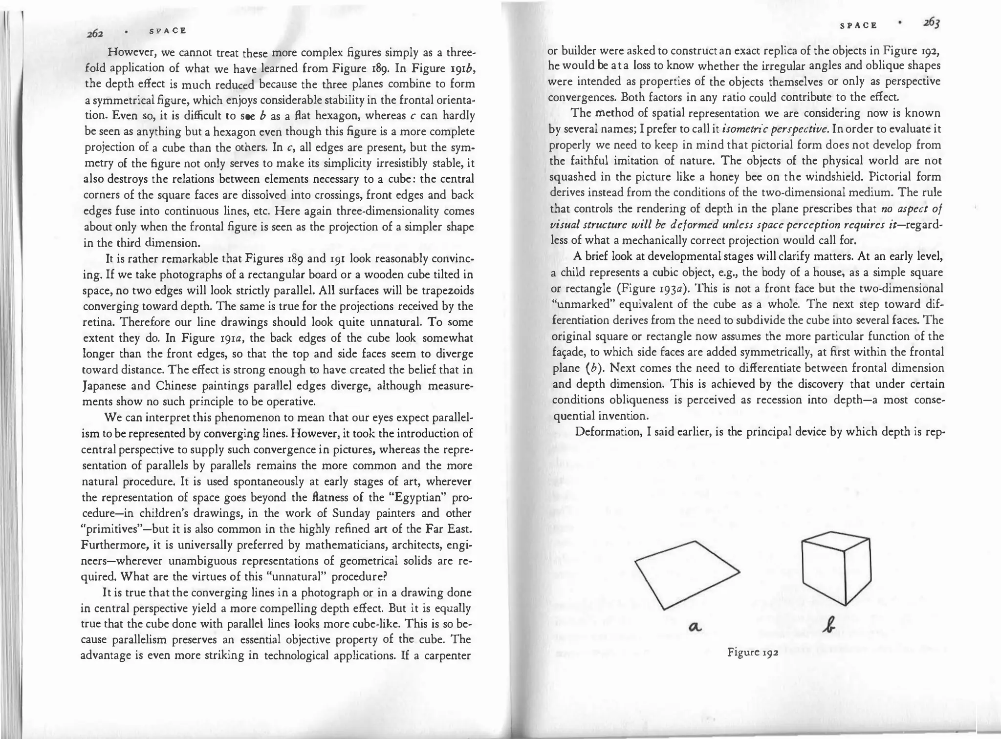 S P A C E
However, we cannot treat these more complex figures simply as a three­
fold application of what we have learned from Figure 189. In Figure 191b,
the depth effect is much reduced because the three planes combine to form
a symmetricalfigure, which enjoys considerable stability in the frontal orienta­
tion. Even so, it is difficult to see b as a flat hexagon, whereas c can hardly
be seen as anything but a hexagon even though this figure is a more complete
projection of a cube than the others. In c, all edges are present, but the sym­
metry of the figure not only serves to make its simplicity irresistibly stable, it
also destroys the relations between elements necessary to a cube: the central
corners of the square faces are dissolved into crossings, front edges and back
edges fuse into continuous lines, etc. Here again three-dimensionality comes
about only when the frontal figure is seen as the projection of a simpler shape
in the third d
imension.
It is rather remarkable that Figures 189 and 191 look reasonably convinc­
ing. If we take photographs of a rectangular board or a wooden cube tilted in
space, no two edges will look strictly parallel. All surfaces will be trapezoids
converging toward depth. The same is truefor the projections received by the
retina. Therefore our line drawings should look quite unnatural. To some
extent they do. In Figure 191a, the back edges of the cube look somewhat
longer than the front edges, so that the top and side faces seem to diverge
toward distance. The effect is strong enough to have created the belief that in
Japanese and Chinese paintings parallel edges diverge, although measure­
ments show no such principle to· be operative.
We can interpretthis phenomenon to mean that our eyes expect parallel­
ism toberepresented by converginglines. However, it took the introduction of
centralperspective to supply such convergence in pictures, whereas the repre­
sentation of parallels by parallels remains the more common and the more
natural procedure. It is used spontaneously at early stages of art, wherever
the representation of space goes beyond the flatness of the "Egyptian" pro­
cedure-in children's drawings, in the work of Sunday painters and other
"primitives"-but it is also common in the highly refined art of the Far East.
Furthermore, it is universally preferred by mathematicians, architects, engi­
neers-wherever unambiguous representations of geometrical solids are re­
quired. What are the virtues of this "unnatural" procedure?
It is true thatthe converging lines in a photograph or in a drawing done
in central perspective yield a more compelling depth effect. But it is equally
true that the cube done with parallel lines looks more cube-like. This is so be­
cause parallelism preserves an essential objective property of the cube. The
advantage is even more striking in technological applications. If a carpenter
S P A C E
or builder were askedto constructan exact replica of the objects in Figure 192,
hewouldbe ata loss to know whether the irregular angles and oblique shapes
were intended as properties of the objects themselves or only as perspective
convergences. Both factors in any ratio could contribute to the effect.
The method of spatial representation we are considering now is known
by several names; Iprefer to call it isometricperspective. Inorder to evaluate it
properly we need to keep in mind that pictorial form does not develop from
the faithful imitation of nature. The objects of the physical world are not
squashed in the picture like a honey bee on the windshield. Pictorial form
derives instead from the conditions of the two-dimensional medium. The rule
that controls the rendering of depth in the plane prescribes that no aspect of
visual structure will be deformed unless spaceperception requires it-regard­
less of what a mechanically correct projection would call for.
A brief look at developmentalstages willclarify matters. At an early level,
a child represents a cubic object, e.g., the body of a house, as a simple square
or rectangle (Figure 193a). This is not a front face but the two-dimensional
"unmarked" equivalent of the cube as a whole. The next step toward dif­
ferent
iation derives from the need to subdivide the cube into several faces. The
original square or rectangle now assumes the more particular function of the
fa�ade, to which side faces are added symmetrically, at first within the frontal
plane (b). Next comes the need to differentiate between frontal dimension
and depth dimension. This is achieved by the discovery that under certain
conditions obliqueness is perceived as recession into depth-a most conse­
quential invent
ion.
Deformation, I said earlier, is the principal device by which depth is rep-
Figure 192
 