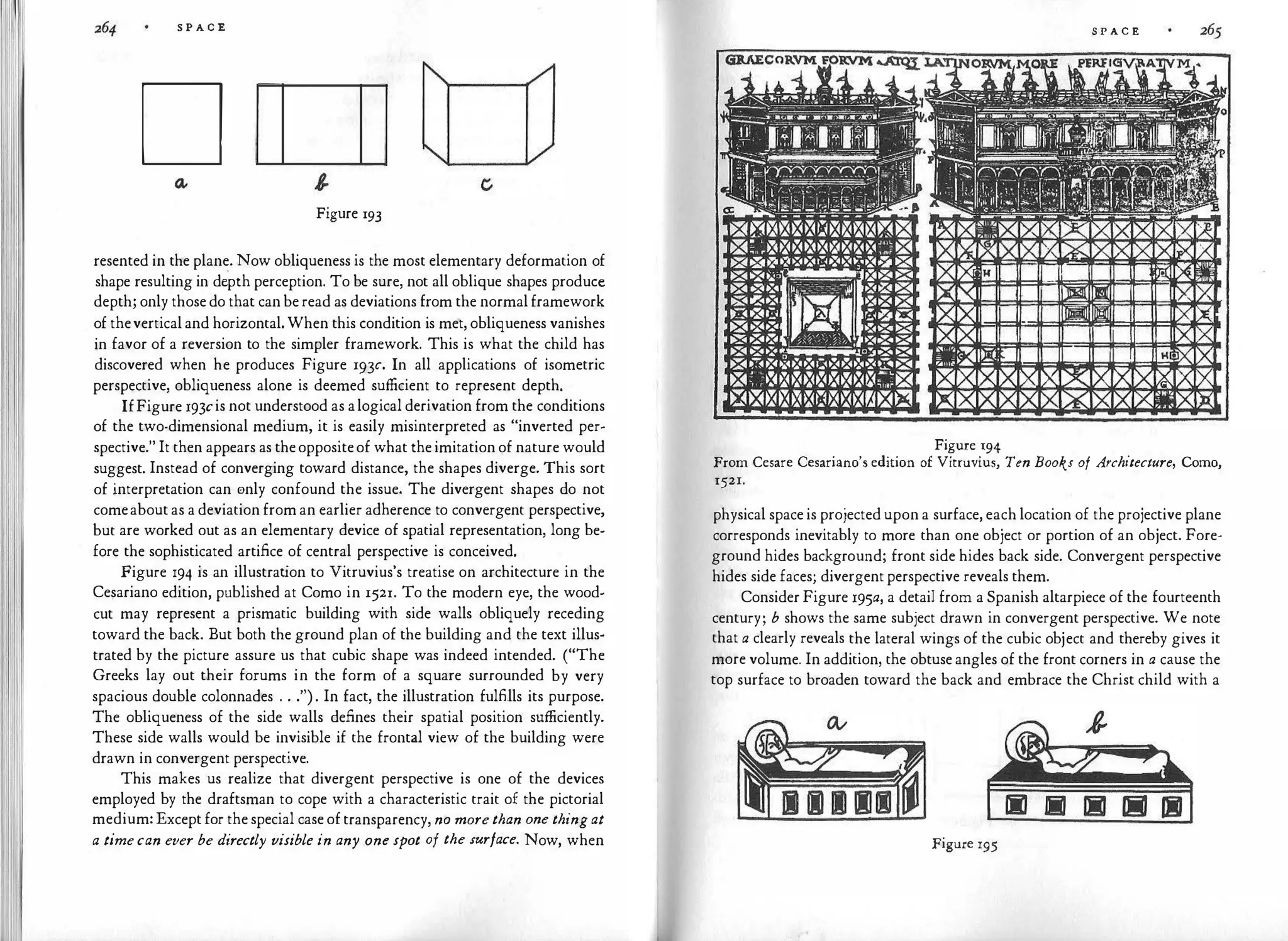 S P A C E
D
Figure 193
resented in the plane. Now obliqueness is the most elementary deformation of
shape resulting in d�pth perception. To be sure, not all oblique shapes produce
depth; only those do that can be read as deviations from the normal framework
of thevertical and horizontal. When this condition is met, obliqueness vanishes
in favor of a reversion to the simpler framework. This is what the child has
discovered when he produces Figure 193c. In all applications of isometric
perspective, obliqueness alone is deemed sufficient to represent depth.
IfFigure 193cis not understood as alogical derivation from the conditions
of the two-dimensional medium, it is easily misinterpreted as "inverted per­
spective." It then appears as theoppositeof what the imitation of nature would
suggest. Instead of converging toward distance, the shapes diverge. This sort
of �nterpretation can 0nly confound the issue. The divergent shapes do not
comeabout as a deviation from an earlier adherence to convergent perspective,
but are worked out as an elementary device of spatial representation, long be­
fore the sophisticated artifice of central perspective is conceived.
Figure 194 is an illustrat
ion to Vitruvius's treatise on architecture in the
Cesariano edition, p1,1blished at Como in 1521. To the modern eye, the wood­
cut may represent a prismatic building with side walls obliquely receding
toward the back. But both the ground plan of the building and the text illus­
trated by the picture assure us that cubic shape was indeed intended. ("The
Greeks lay out their forums in the form of a square surrounded by very
spacious double colonnades . . .") . In fact, the illustration fulfills its purpose.
The obliqueness of the side walls defines their spatial position sufficiently.
These side walls would be invisible if the frontal view of the building were
drawn in convergent perspective.
This makes us realize that divergent perspective is one of the devices
employed by the draftsman to cope with a characteristic trait of the pictorial
medium: Except for the special case of transparency, no morethan one thingat
a timecan ever be directly visible in any one spot of the surface. Now, when
S P A C E
Figure 194
From Cesare Cesariano's edition of Vitruvius, Ten Books of At·chitecture, Como,
1521.
physical space is projected upon a surface, each location of the projective plane
corresponds inevitably to more than one object or portion of an object. Fore­
ground hides background; front side hides back side. Convergent perspective
hides side faces; divergent perspective reveals them.
Consider Figure 195a, a detail from a Spanish altarpiece of the fourteenth
century; b shows the same subject drawn in convergent perspective. We note
that a clearly reveals the lateral wings of the cubic object and thereby gives it
more volume. In addition, the obtuse angles of the front corners in a cause the
top surface to broaden toward the back and embrace the Christ child with a
Figure 195
 