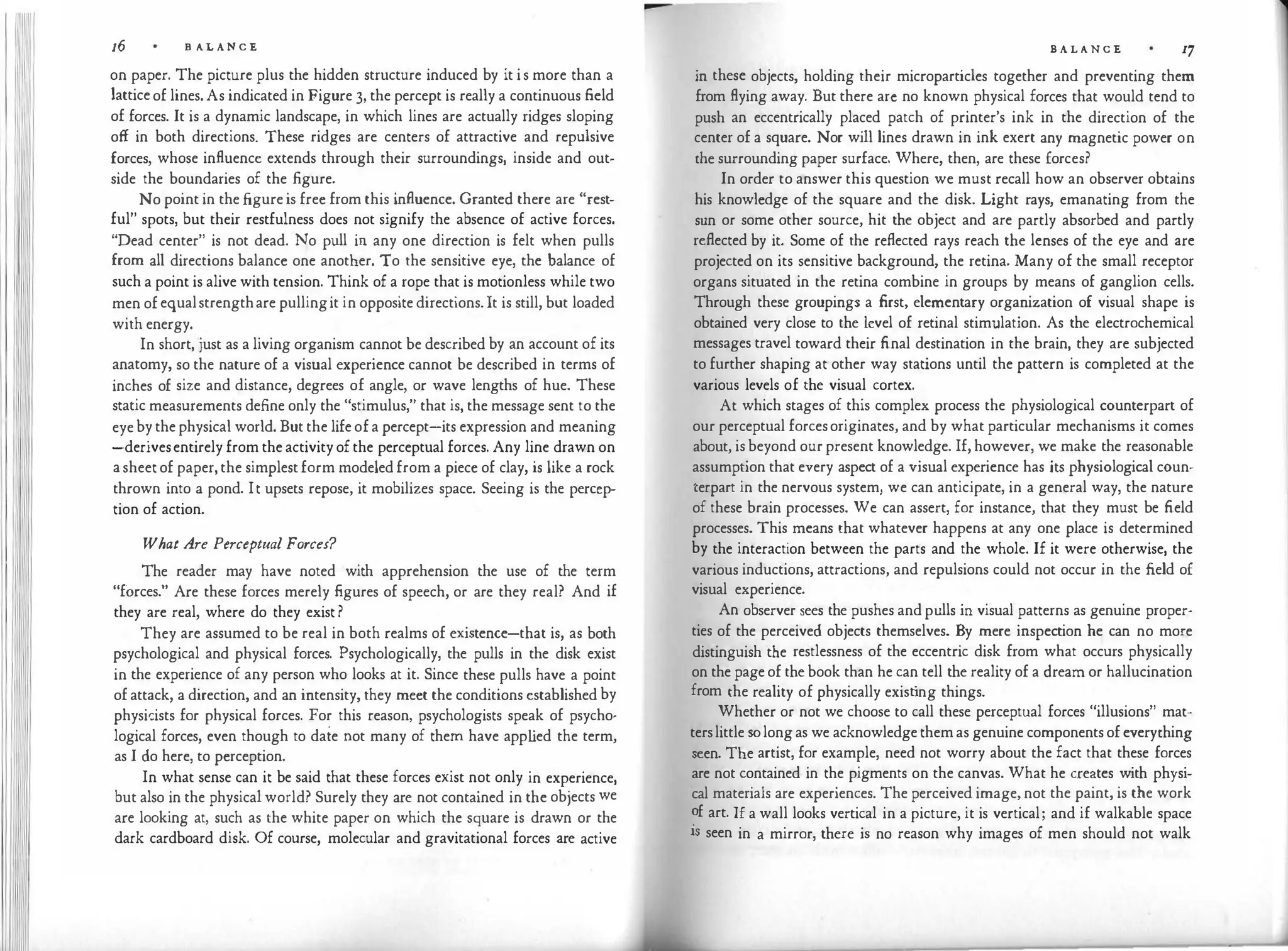 16 B AL A N C E
on paper. The picture plus the hidden structure induced by it i s more than a
lattice of lines. As indicated in Figure 3, the percept is really a continuous field
of forces. It is a dynamic landscape, in which lines are actually ridges sloping
off in both directions. These ridges are centers of attractive and repulsive
forces, whose influence extends through their surroundings, inside and out­
side the boundaries of the figure.
No point in the figure is free from this influence. Granted there are "rest­
ful" spots, but their restfulness does not signify the absence of active forces.
"Dead center" is not dead. No pull in any one direction is felt when pulls
from all directions balance one another. To the sensitive eye, the balance of
such a point is alive with tension. Think of a rope that is motionless while two
men of equalstrengthare pullingit in opposite directions. It is still, but loaded
with energy.
In short, just as a living organism cannot be described by an account of its
anatomy, so the nature of a visual experience cannot be described in terms of
inches of size and distance, degrees of angle, or wave lengths of hue. These
static measurements define only the "stimulus," that is, the message sent to the
eye by the physical world. But the life of a percept-its expression and meaning
-derivesentirely from the activity of the perceptual forces. Any line drawn on
a sheet of paper, the simplest form modeled from a piece of clay, is like a rock
thrown into a pond. It upsets repose, it mobilizes space. Seeing is the percep­
tion of action.
What Are Perceptual Forces?
The reader may have noted with apprehension the use of the term
"forces." Are these forces merely figures of speech, or are they real? And if
they are real, where do they exist ?
They are assumed to be real in both realms of existence-that is, as both
psychological and physical forces. Psychologically, the pulls in the disk exist
in the experience of any person who looks at it. Since these pulls have a point
of attack, a direction, and an intensity, they meet the conditions established by
physii::ists for physical forces. For this reason, psychologists speak of psycho·
logical forces, even though to date not many of them have app l
ied the term,
as I do here, to perception.
In what sense can it be said that these forces exist not only in experience,
but also in the physical world? Surely they are not contained in the objects we
are looking at, such as the white paper on which the square is drawn or the
dark cardboard disk. Of course, molecular and gravitational forces are active
B A L A N C E 17
in these objects, holding their microparticles together and preventing them
from flying away. But there arc no known physical forces that would tend to
push an eccentrically placed patch of printer's ink in the direction of the
center of a square. Nor will lines drawn in ink exert any magnetic power on
the surrounding paper surface. Where, then, are these forces?
In order to answer this question we must recall how an observer obtains
his knowledge of the square and the disk. Light rays, emanating from the
sun or some other source, hit the object and are partly absorbed and partly
reflected by it. Some of the reflected rays reach the lenses of the eye and are
projected on its sensitive background, the retina. Many of the small receptor
organs situated in the retina combine in groups by means of ganglion cells.
Through these groupings a first, elementary organization of visual shape is
obtained very close to the level of retinal stimulation. As the electrochemical
messages travel toward their final destination in the brain, they are subjected
to further shaping at other way stations until the pattern is completed at the
various levels of the visual cortex.
At which stages of this complex process the physiological counterpart of
our perceptual forcesoriginates, and by what particular mechanisms it comes
about, is beyond our present knowledge. If, however, we make the reasonable
assumption that every aspect of a visual experience has its physiological coun­
terpart in the nervous system, we can anticipate, in a general way, the nature
of these brain processes. We can assert, for instance, that they must be field
processes. This means that whatever happens at any one place is determined
by the interaction between the parts and the whole. If it were otherwise, the
various inductions, attractions, and repulsions could not occur in the field of
visual experience.
An observer sees the pushes and pulls in visual patterns as genuine proper­
ties of the perceived objects themselves. By mere inspection he can no more
distinguish the restlessness of the eccentric disk from what occurs physically
on the page of the book than he can tell the reality of a dream or hallucination
from the reality of physically exist
ing things.
Whether or not we choose to call these perceptual forces "illusions" mat­
terslittle so long as we acknowledge them as genuine components of everything
seen. The artist, for example, need not worry about the fact that these forces
are not contained in the pigments on the canvas. What he creates with physi­
cal materials arc experiences. The perceived image, not the paint, is the work
?f art. If a wall looks vertical in a picture, it is vertical; and if walkable space
is seen in a mirror, there is no reason why images of men should not walk
 