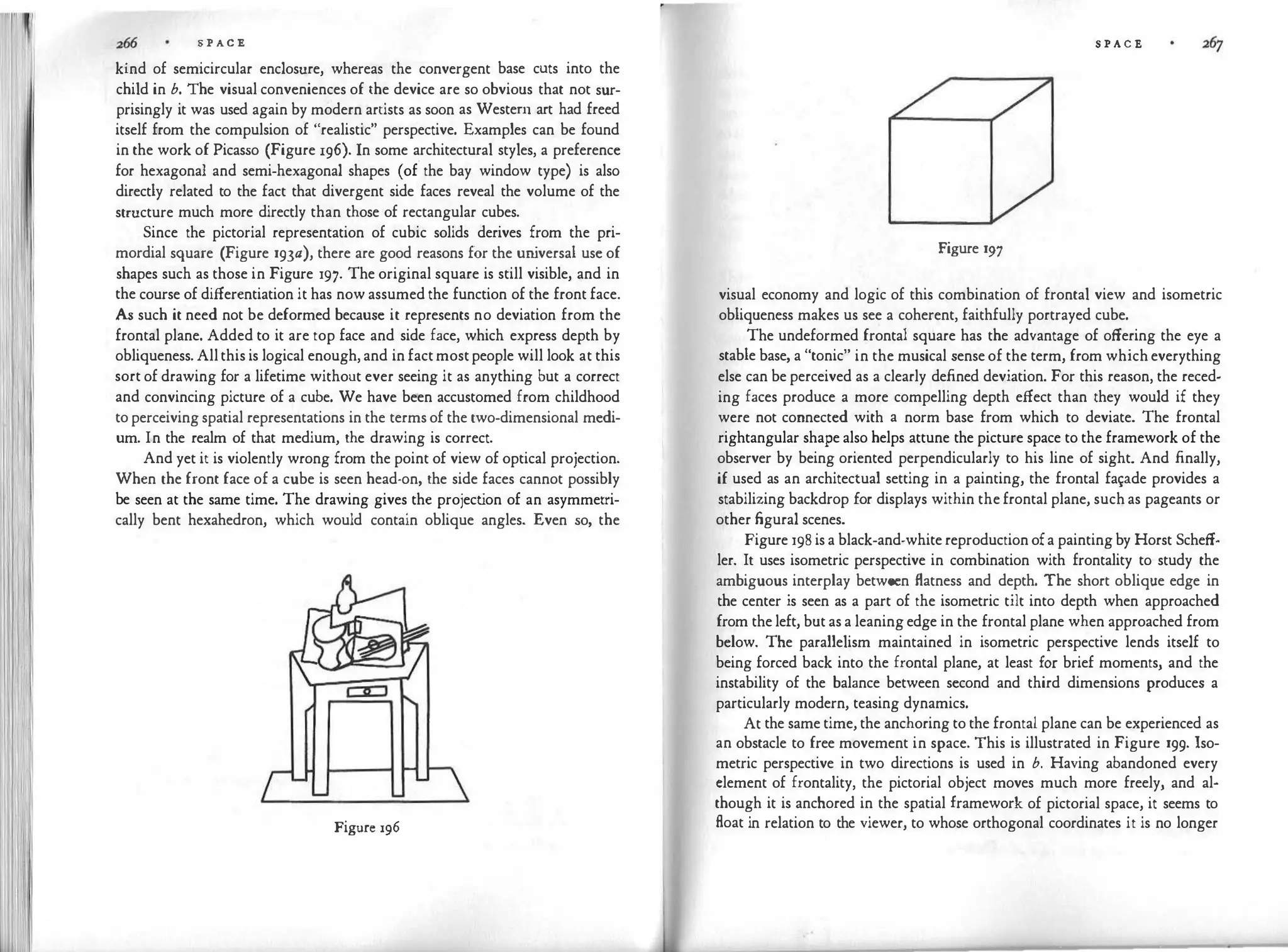S P AC E
kind of semicircular enclosure, whereas the convergent base cuts into the
child in b. The visual conveniences of the device are so obvious that not sur­
prisingly it was used again by modern artists as soon as Western art had freed
itself from the compulsion of "realistic" perspective. Examples can be found
in the work of Picasso (Figure 196). In some architectural styles, a preference
for hexagonal and semi-hexagonal shapes (of
.
the bay window type) is also
directly related to the fact that divergent side faces reveal the volume of the
structure much more directly than those of rectangular cubes.
Since the pictorial representation of cubic solids derives from the pri­
mordial square (Figure 193a), there are good reasons for the un
iversal use of
shapes such as those in Figure 197· The original square is still visible, and in
the course of differentiation it has now assumed the function of the front face.
As such it need not be deformed because it represents no deviation from the
frontal plane. Added to it are top face and side face, which express depth by
obliqueness. Allthis is logical enough,and infactmostpeople will look at this
sort of drawing for a lifetime without ever seeing it as anything but a correct
and convincing picture of a cube. We have been accustomed from childhood
toperceivingspatial representations in the termsof the two-dimensional medi­
um. In the realm of that medium, the drawing is correct.
And yet it is violently wrong from the point of view of optical projection.
When the front face of a cube is seen head-on, the side faces cannot possibly
be seen at the same time. The drawing gives the project
ion of an asymmetri­
cally bent hexahedron, which would contain oblique angles. Even so, the
Figure 196
S P A C E
Figure 197
visual economy and logic of this combination of frontal view and isometric
obliqueness makes us see a coherent, faithfully portrayed cube.
The undeformed frontal square has the advantage of offering the eye a
stable base, a "tonic" in the musical senseof the term, from whicheverything
else can be perceived as a clearly defined deviation. For this reason, the reced­
ing faces produce a more compelling depth effect than they would if they
were not connected with a norm base from which to deviate. The frontal
rightangular shape also helps attune the picture space to the framework of the
observer by being oriented perpendicularly to his line of sight. And finally,
if used as an architectual setting in a painting, the frontal fa1?de provides a
stabilizing backdrop for displays within thefrontal plane, suchas pageants or
other figural scenes.
Figure 198isa black-and-whitereproductionofa paintingby Horst Scheff­
ler. It uses isometric perspective in combination with frontality to study the
ambiguous interplay between flatness and depth. The short oblique edge in
the center is seen as a part of the isometric tilt into depth when approached
from theleft, butasa leaningedge in the frontal plane when approached from
below. The parallelism maintained in isometric perspective lends itself to
being forced back into the frontal plane, at least for brief moments, and the
instability of the balance between second and third dimensions produces a
particularly modern, teasing dynamics.
At the same time, the anchoring to the frontal plane can be experienced as
an obstacle to free movement in space. This is illustrated in Figure 199. Iso­
metric perspective in two directions is used in b. Having abandoned every
clement of frontality, the pictorial object moves much more freely, and al­
though it is anchored in the spatial framework of pictorial space, it seems to
float in relation to the viewer, to whose orthogonal coordinates it is no longer
 