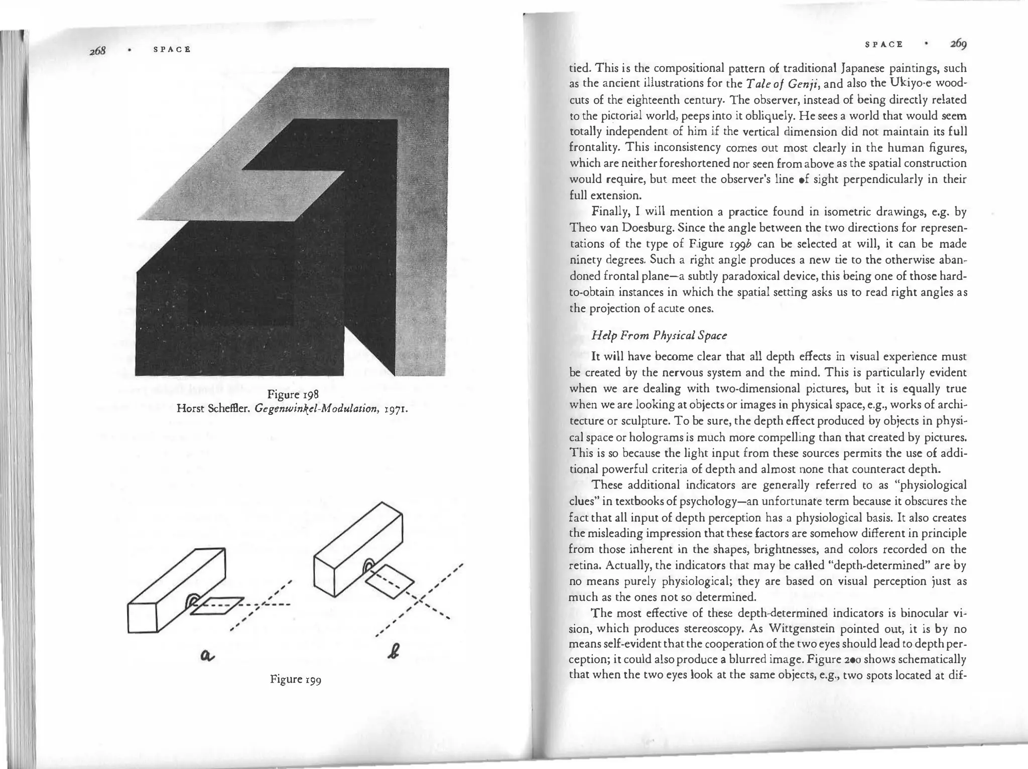 S P A C E
Figure 198
Horst SchefBer. Gegenwinkt:l-Modulation, 1971.
...
Figure 199
...
S P ACE
tied. This is the compositional pattern of traditional Japanese paintings, such
as the ancient illustrations for the Taleof Genji, and also the Ukiyo-e wood­
cuts of the eighteenth century. The observer, instead of being directly related
to the pi�torial world, peeps into it obliquely. He sees a world that would seem
totally independent of him if the vertical dimension did not maintain its full
frontality. This inconsistency comes out most clearly in the human figures,
which are neitherforeshortened nor seen fromabove as the spatial construction
would require, but meet the observer's line of sight perpendicularly in their
full extension.
Finally, I will mention a practice found in isometric drawings, e.g. by
Theo van Doesburg. Since the angle between the two directions for represen­
tations of the type of F.igure 199b can be selected at will, it can be made
ninety degrees. Such a right angle produces a new t
ie to the otherwise aban­
doned frontal plane-a subtly paradoxical device, this being one of those hard­
to-obtain instances in which the spatial setting asks us to read right angles as
the projection of acute ones.
Help From PhysicalSpace
It will have become clear that all depth effects in visual experience must
be created by the nervous system and the mind. This is particularly evident
when we are dealing with two-dimensional pictures, but it is equally true
when we are looking at objects or images in physical space, e.g., works of archi­
tecture or sculpture. To be sure, the depth effect produced by objects in physi­
cal space or holograms is much more compelling than that created by pictures.
This is so because the light input from these sources permits the use of addi­
tional powerful criteria of depth and almost none that counteract depth.
These additional indicators are generally referred to as "physiological
clues" in textbooks of psychology-an unfortunate term because it obscures the
fact that all input of depth perception has a physiological basis. It also creates
the misleading impression that these factors are somehow different in principle
from those inherent in the shapes, brightnesses, and colors recorded on the
retina. Actually, the indicators that may be called "depth-determined" are by
no means purely physiological; they are based on visual perception just as
much as the ones not so determined.
The most effective of these depth-determined indicators is binocular vi­
sion, which produces stereoscopy. As Wittgenstein pointed out, it is by no
means self-evidentthatthe cooperation of the twoeyes should lead to depthper­
ception; it could alsoproduce a blurred image. Figure 200 shows schematically
that when the two eyes look at the same objects, e.g., two spots located at dif-
 