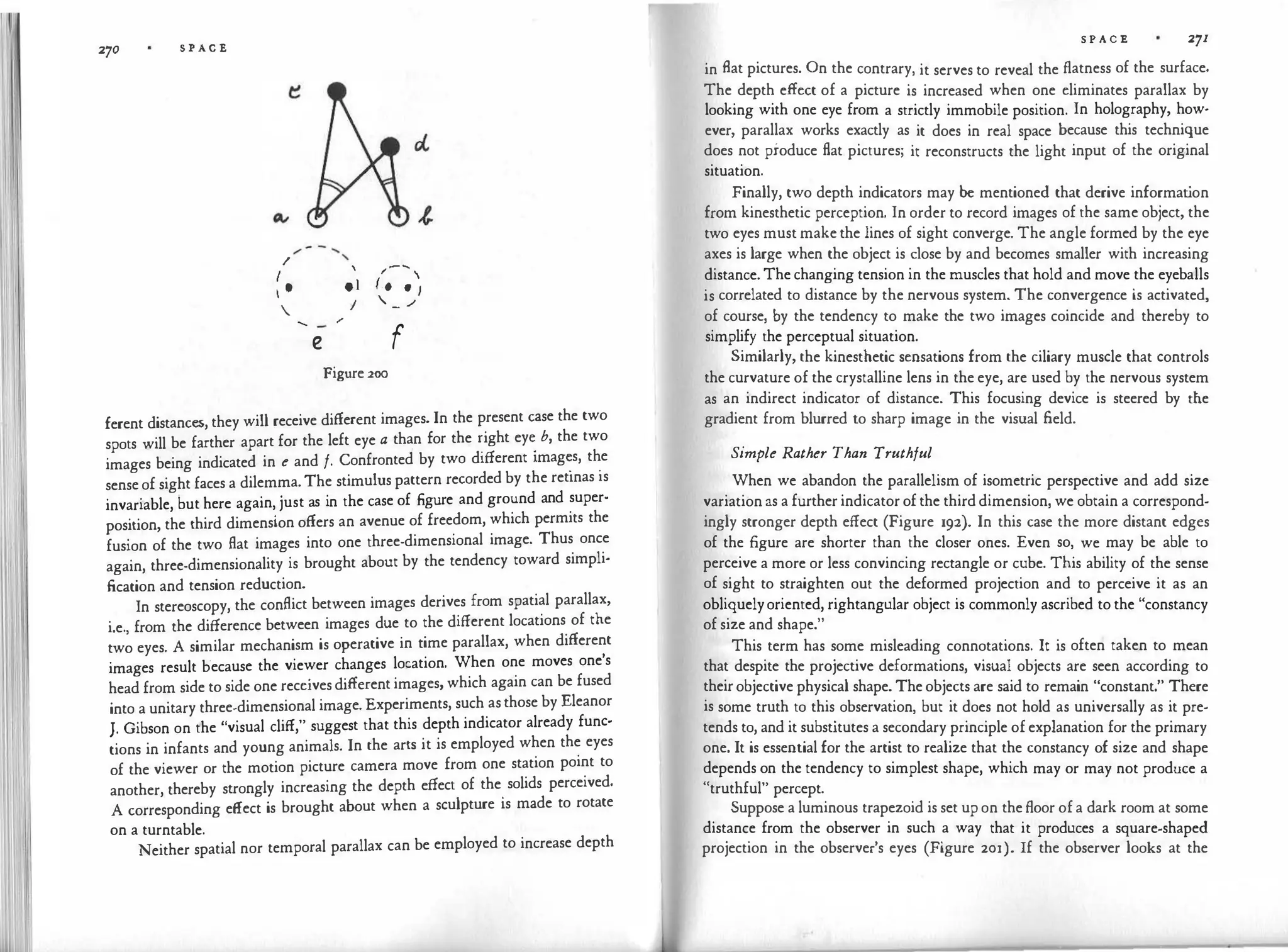 270 S P A C E
�
/ ....
/
'
 /
........
I
(..

I e
•l
• J
I
. - ./
.
...... /
e f
Figure 200
ferent distances, they will receive different images. In the present case the two
spots will be farther apart for the left eye a than for the �ight ey� b, the two
images being indicated in e and f. Confronted by two different 1mag�s, t�e
sense of sight faces a dilemma. The stimulus pattern recorded by the retinas is
invariable, but here again, just as in the case of figure and ground and super·
position, the third dimension offers an avenue of freedom, which permits the
fusion of the two flat images into one three-dimensional image. Thus once
again, three-dimensionality is brought about by the tendency toward simpli­
fication and tension reduction.
In stereoscopy, the conflict between images derives from spatial parallax,
i.e., from the difference between images due to the different locations of the
two eyes. A similar mechanism is operative in time parallax, when different
images result because the viewer changes location. When one moves one's
head from side to side one receives different images, which again can be fused
into a unitary three-dimensional image. Experiments, such as those by Eleanor
J. Gibson on the "visual cliff," suggest that this depth indicator already func·
tions in infants and young animals. In the arts it is employed when the eyes
of the viewer or the motion picture camera move from one station point to
another, thereby strongly increasing the depth effect of the
.
solids perceived.
A corresponding effect is brought about when a sculpture is made to rotate
on a turntable.
Neither spatial nor temporal parallax can be employed to increase depth
S P A C E 271
in flat pictures. On the contrary, it serves to reveal the flatness of the surface.
The depth effect of a picture is increased when one eliminates parallax by
looking with one eye from a strictly immobile position. In holography, how­
ever, parallax works exactly as it does in real space because this technique
does not produce flat pictures; it reconstructs the light input of the original
situation.
Finally, two depth indicators may be mentioned that derive informat
ion
from kinesthetic perception. In order to record images of the same object, the
two eyes must make the lines of sight converge. The angle formed by the eye
axes is large when the object is dose by and becomes smaller with increasing
distance. The changing tension in the muscles that hold and move the eyeballs
is correlated to distance by the nervous system. The convergence is activated,
of course, by the tendency to make the two images coincide and thereby to
simplify the perceptual situation.
Similarly, the kinesthetic sensations from the ciliary muscle that controls
the curvature of the crystalline lens in the eye, are used by the nervous system
as an indirect indicator of distance. This focusing device is steered by die
gradient from blurred to sharp image in the visual field.
Simple Rather Than Truthful
When we abandon the parallelism of isometric perspective and add size
variation as a further indicator of the third dimension, we obtain a correspond­
ingly stronger depth effect (Figure 192). In this case the more distant edges
of the figure are shorter than the closer ones. Even so, we may be able to
perceive a more or less convincing rectangle or cube. This ability of the sense
of sight to straighten out the deformed projection and to perceive it as an
obliquelyoriented, rightangular object is commonly ascribed to the "constancy
of size and shape."
This term has some misleading connotations. It is often taken to mean
that despite the projective deformations, visual objects are seen according to
their objective physical shape. The objects are said to remain "constant." There
is some truth to this observation, but it does not hold as universally as it pre­
tends to, and it substitutes a secondary principle of explanation for the primary
one. It is essential for the artist to realize that the constancy of size and shape
depends on the tendency to simplest shape, which may or may not produce a
"truthful" percept.
Suppose a luminous trapezoid is set up on the floor of a dark room at some
distance from the observer in such a way that it produces a square-shaped
projection in the observer's eyes (Figure 201). If the observer looks at the
 