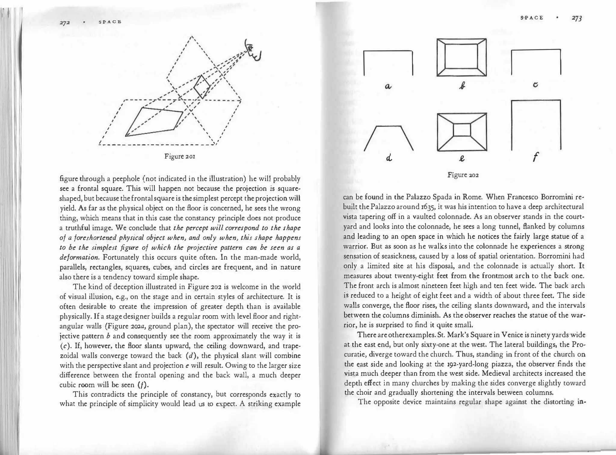 1
1
1
11 11
S P A C E
I
I
I
'
'
I
I
I
' I
I ' I
I  I
------ ------- ---- - - - - _ _ _ ,
Figure zor
figure through a peephole (not indicated in the illustration) he will probably
see a frontal square. This will happen not because the projection is square­
shaped,butbecausethefrontalsquareis thesimplest percept theprojectionwill
yield. As far as the physical object on the floor is concerned, he sees the wrong
thing, which means that in this case the constancy principle does not produce
a truthful image. We conclude that the percept will correspond to the shape
of a foreshortened physical object when, and only when, this shape happens
to be the simplest figure of which the projective pattern can be seen as a
deformation. Fortunately this occurs quite often. In the man-made world,
parallels, rectangles, squares, cubes, and circles are frequent, and in nature
also there is a tendency toward simple shape.
The kind of deception illustrated in Figure 202 is welcome in the world
of visual illusion, e.g., on the stage and in certain styles of architecture. It is
often desirable to create the impression of greater depth than is available
physically. Ifa stagedesigner builds a regular room with level floor and right­
angular walls (Figure 2ow, ground plan), the spectator will receive the pro­
jective pattern b and consequently see the room approximately the way it is
(c). If, however, the floor slants upward, the ceiling downward, and trape­
zoidal walls converge toward the back (d), the physical slant will combine
with the perspective slant and projection e will result. Owing to the larger size
difference between the frontal opening and the back wall, a much deeper
cubic room will be seen (/).
This contradicts the principle of constancy, but corresponds exactly to
what the principle of simplicity would lead us to expect. A striking example
S·PACE
n n
n
cl f
Figure :20:2
can be found in the Palazzo Spada in Rome. When Francesco Bonomini re­
built thePalazzoaround 1635, it was his intention to have a deep architectural
vista tapering off in a vaulted colonnade. As an observer stands in the court­
yard and looks into the colonnade, he sees a long tunnel, flanked by columns
and leading to an open space in which he notices the fairly large statue of a
warrior. But as soon as he walks into the colonnade he experiences a strong
sensation of seasickness, caused by a loss of spatial orientation. Bonomini had
only a limited site at his disposal, and the colonnade is actually short. It
measures about twenty-eight feet from the frontmost arch to the back one.
The front arch is almost nineteen feet high and ten feet wide. The back arch
is reduced to a height of eight feet and a width of about three feet. The side
walls converge, the floor rises, the ceiling slants downward, and the intervals
between the columns diminish. As the observer reaches the statue of the war­
rior, he is surprised to find it quite small.
Thereareotherexamples.St. Mark's Square in Venice isninetyyardswide
at the east end, bµt only sixty-one at the west. The lateral buildings, the Pro­
curatie, diverge toward the church. Thus, standing in front of the church on
the east side and looking at the 192-yard-long piazza, the observer finds the
vista much deeper than from the west side. Medieval architects increased the
depth effect in many churches by making the sides converge slightly toward
the choir and gradually shortening the intervals between columns.
The opposite device maintains regular shape against the distorting in-
 
