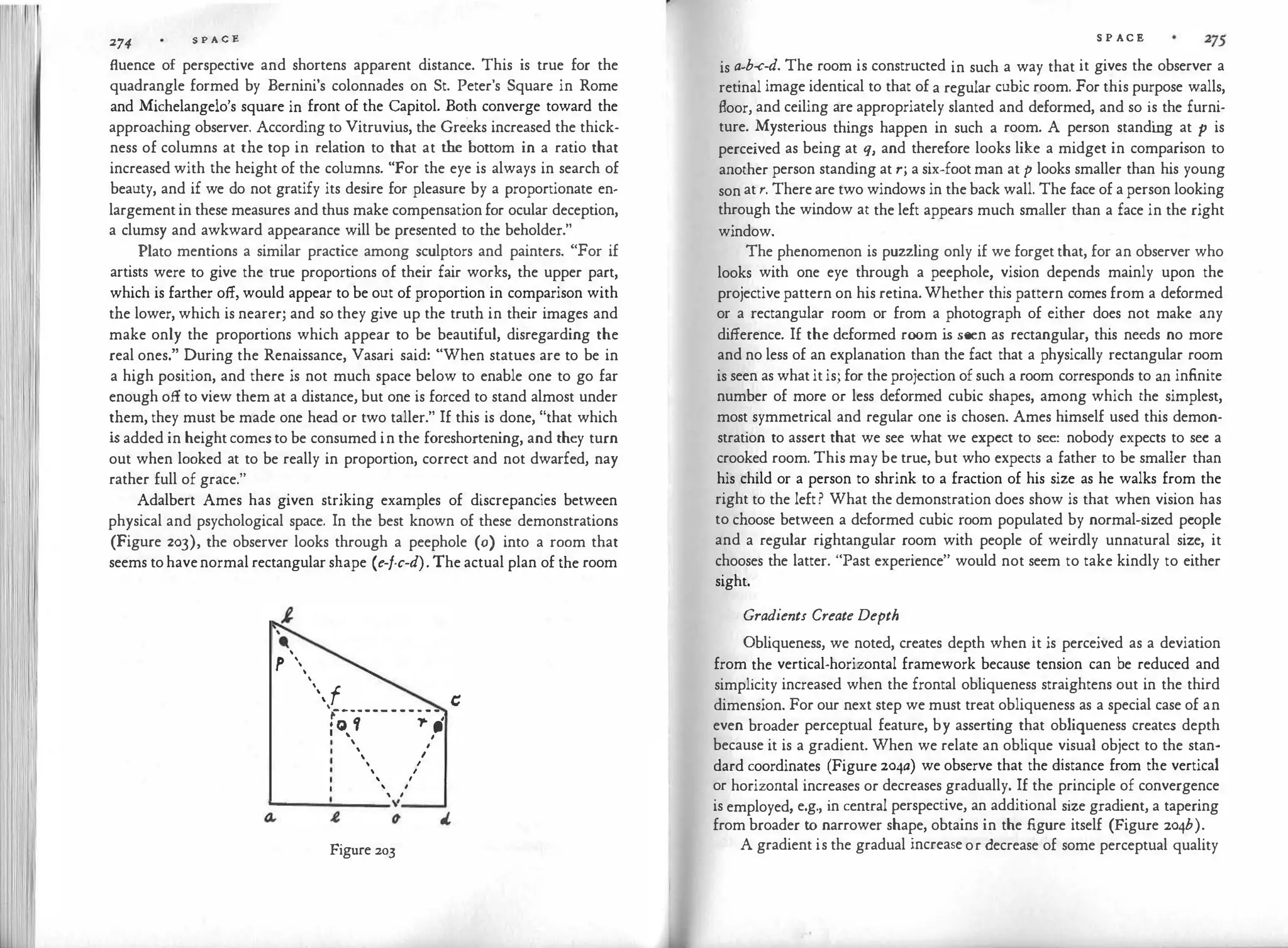 274
S P A C E
fluence of perspective and shortens apparent distance. This is true for the
quadrangle formed by Bernini's colonnades on St. Peter's Square in Rome
and Michelangelo's square in front of the Capitol. Both converge toward the
approaching observer. According to Vitruvius, the Greeks increased the thick­
ness of columns at the top in relation to that at the bottom in a ratio that
increased with the height of the columns. "For the eye is always in search of
beauty, and if we do not gratify its desire for pleasure by a proportionate en­
largement in these measures and thus make compensation for ocular deception,
a clumsy and awkward appearance will be presented to the beholder."
Plato mentions a similar practice among sculptors and painters. "For if
artists were to give the true proportions of their fair works, the upper part,
which is farther off, would appear to be out of proportion in comparison with
the lower, which is nearer; and so they give up the truth in their images and
make only the proportions which appear to be beautiful, disregarding the
real ones." During the Renaissance, Vasari said: "When statues are to be in
a high position, and there is not much space below to enable one to go far
enough off to view them at a distance, but one is forced to stand almost under
them, they must be made one head or two taller." If this is done, "that which
i
s added in height comes to be consumed in the foreshortening, and they turn
out when looked at to be really in proportion, correct and not dwarfed, nay
rather full of grace."
Adalbert Ames has given striking examples of discrepancies between
physical and psychological space. In the best known of these demonstrations
(Figure 203), the observer looks through a peephole (o) into a room that
seems to havenormal rectangular shape (e-f-c-d). The actual plan of the room
'
-'
p ,
'
 f c:
'r------ - - - · - -
• o f .,. ,
I
' I


' I
 I
 '

 I
I
I
--------"
Figure 203
S P AC E
is a-b-c-d. The room is constructed in such a way that it gives the observer a
retinal image identical to that of a regular cubic room. For this purpose walls,
floor, and ceiling are appropriately slanted and deformed, and so is the furni­
ture. Mysterious things happen in such a room. A person standi
ng at p is
perceived as being at q, and therefore looks like a midget in comparison to
another person standing at r; a six-foot man at p looks smaller than his young
son at r. There are two windows in the back wall. The face of a person looking
through the window at the left appears much smaller than a face in the right
window.
The phenomenon is puzzling only if we forget that, for an observer who
looks with one eye through a peephole, vision depends mainly upon the
projective pattern on his retina. Whether this pattern comes from a deformed
or a rectangular room or from a photograph of either does not make any
difference. If the deformed room is seen as rectangular, this needs no more
and no less of an explanation than the fact that a physically rectangular room
is seen as what it is; for the projection of such a room corresponds to an infinite
number of more or less deformed cubic shapes, among which the simplest,
most symmetrical and regular one is chosen. Ames himself used this demon­
stration to assert that we see what we expect to see: nobody expects to see a
crooked room. This may be true, but who expects a father to be smaller than
his child or a person to shrink to a fraction of his size as he walks from the
right to the left? What the demonstration does show is that when vision has
to choose between a deformed cubic room populated by normal-sized people
and a regular rightangular room with people of weirdly unnatural size, it
chooses the latter. "Past experience" would not seem to take kindly to either
sight.
Gradients Create Depth
Obliqueness, we noted, creates depth when it is perceived as a deviation
from the vertical-horizontal framework because tension can be reduced and
simplicity increased when the frontal obliqueness straightens out in the third
dimension. For our next step we must treat obliqueness as a special case of an
even broader perceptual feature, by asserting that obliqueness creates depth
because it is a gradient. When we relate an oblique visual object to the stan­
dard coordinates (Figure 204a) we observe that the distance from the vertical
or horizontal increases or decreases gradually. If the principle of convergence
is employed, e.g., in central perspective, an additional size gradient, a tapering
from broader to narrower shape, obtains in the figure itself (Figure 204b).
A gradient is the gradual increase or decrease of some perceptual quality
 