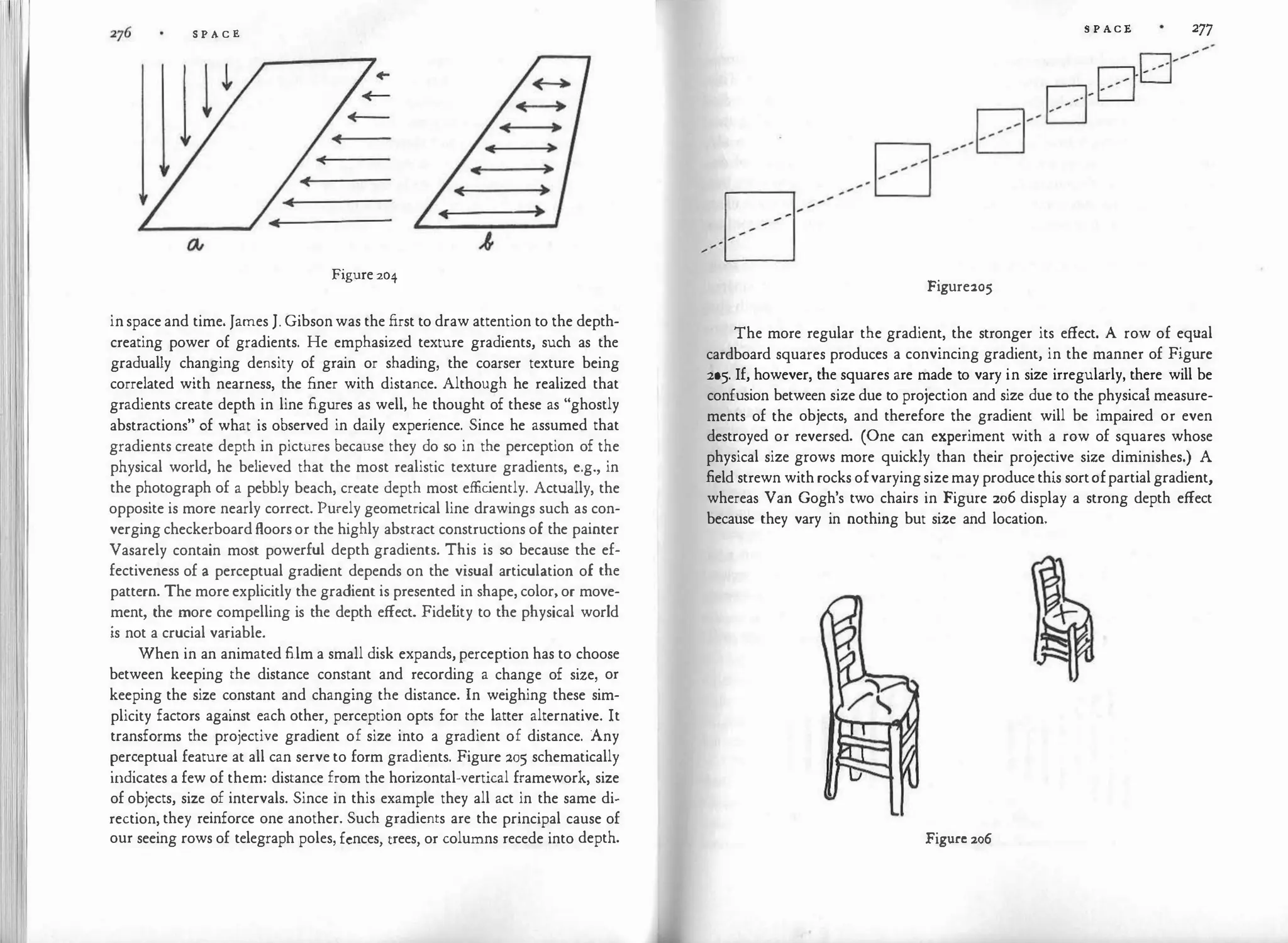 S P A C E
Figure 204
in space and time. James J. Gibson was the first to draw attention to the depth­
creating power of gradients. He emphasized texture gradients, such as the
gradually changing density of grain or shading, the coarser texture being
correlated with nearness, the finer with distance. Although he realized that
gradients create depth in line figures as well, he thought of these as "ghostly
abstractions" of what is observed in daily experience. Since he assumed that
gradients create depth in pictures because they do so in the perception of the
physical world, he believed that the most realistic texture gradients, e.g., in
the photograph of a pebbly beach, create depth most effic
iently. Actually, the
opposite is more nearly correct. Purely geometrical line drawings such as con­
verging checkerboard floors or the highly abstract constructions of the painter
Vasarely contain most powerful depth gradients. This is so because the ef­
fectiveness of a perceptual gradient depends on the visual articulation of the
pattern. The more explicitly the gradient is presented in shape, color, or move­
ment, the more compelling is the depth effect. Fide l
ity to the physical world
is not a crucial variable.
When in an animated film a small disk expands, perception has to choose
between keeping the distance constant and recording a change of size, or
keeping the size constant and changing the distance. In weighing these sim­
plicity factors against each other, perception opts for the latter alternative. It
transforms the projective gradient of size into a gradient of distance. Any
�er�eptual feature at all can serve to form gradients. Figure 205 schematically
111d1cates a few of them: distance from the horizontal-vertical framework, size
of objects, size of intervals. Since in this example they all act in the same di­
rection, they reinforce one another. Such gradients are the principal cause of
our seeing rows of telegraph poles, fences, trees, or columns recede into depth.
S P ACE 277
Figure205
The more regular the gradient, the stronger its effect. A row of equal
cardboard squares produces a convincing gradient, in the manner of Figure
:205. If, however, the squares are made to vary in size irregularly, there will be
confusion between size due to projection and size due to the physical measure­
ments of the objects, and therefore the gradient will be impaired or even
destroyed or reversed. (One can experiment with a row of squares whose
physical size grows more quickly than their projective size diminishes.) A
field strewn with rocks ofvaryingsizemay produce this sortofpartial gradient,
whereas Van Gogh's two chairs in Figure 206 display a strong depth effect
because they vary in nothing but size and location.
Figure 206
 