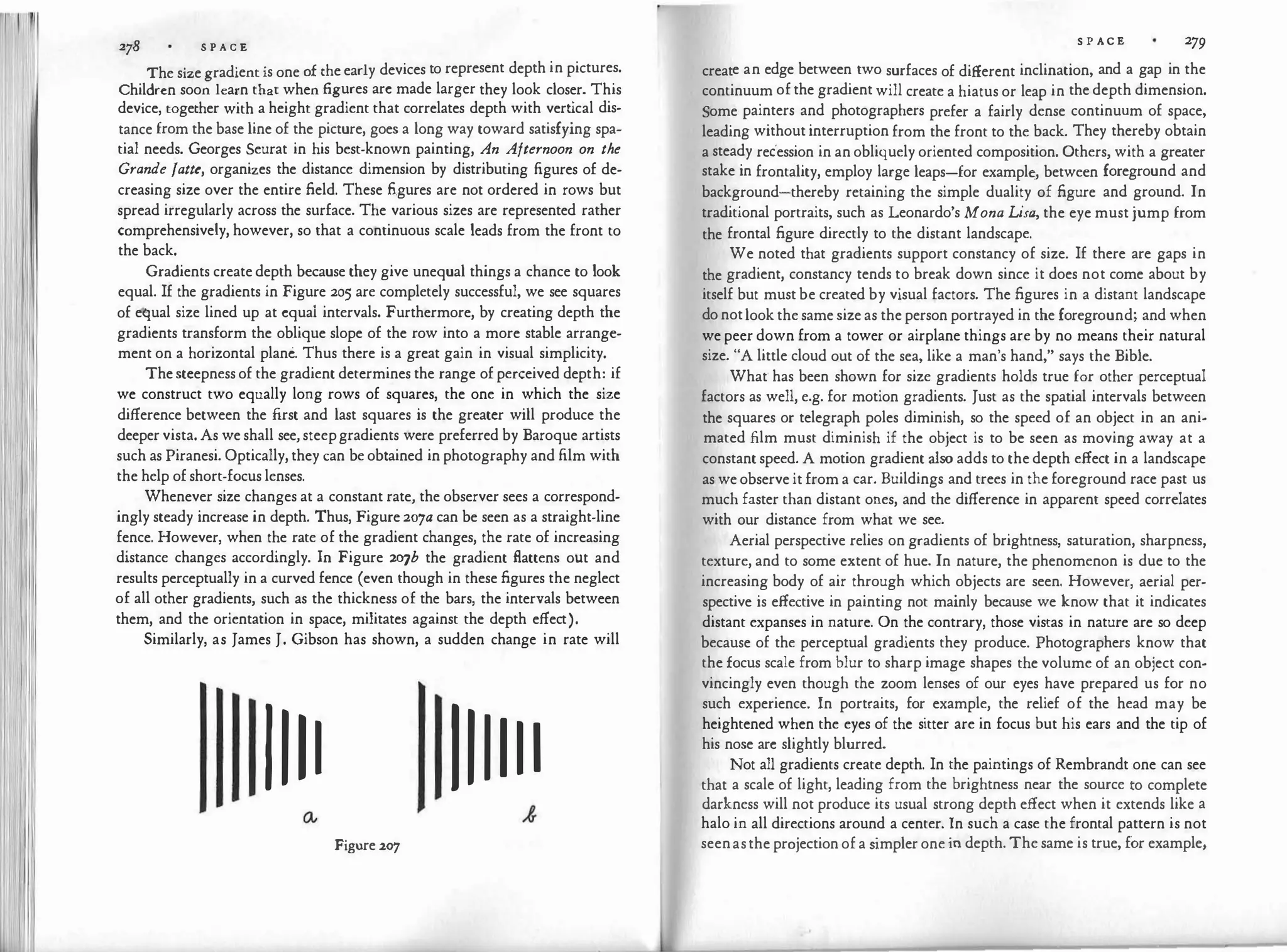 278 S P A C E
The size gradient is one of the early devices to represent depth in pictures.
Children soon learn that when figures arc made larger they look closer. This
device, together with a height gradient that correlates depth with vert
ical dis­
tance from the base line of the picture, goes a long way toward satisfying spa­
tial needs. Georges Seurat in his best-known painting, An Afternoon on the
Grande fatte, organizes the distance dimension by distributing figures of de­
creasing size over the entire field. These figures are not ordered in rows but
spread irregularly across the surface. The various sizes are represented rather
comprehensively, however, so that a continuous scale leads from the front to
the back.
Gradients create depth because they give unequal things a chance to look
equal. If the gradients in Figure 205 are completely successful, we see squares
of equal size lined up at cquai intervals. Furthermore, by creating depth the
gradients transform the oblique slope of the row into a more stable arrange­
ment on a horizontal plane. Thus there is a great gain in visual simplicity.
Thesteepness of the gradient determines the range of perceived depth: if
we construct two equally long rows of squares, the one in which the size
difference between the first and last squares is the greater will produce the
deeper vista. As we shall see, steepgradients were preferred by Baroque artists
such as Piranesi. Optically, they can be obtained in photography and film with
the help of short-focus lenses.
Whenever size changes at a constant rate, the observer sees a correspond­
ingly steady increase in depth. Thus, Figure 207a can be seen as a straight-line
fence. However, when the rate of the gradient changes, the rate of increasing
distance changes accordingly. In Figure 207b the gradient Battens out and
results perceptually in a curved fence (even though in these figures the neglect
of all other gradients, such as the thickness of the bars, the intervals between
them, and the orientation in space, militates against the depth effect).
Similarly, as James J. Gibson has shown, a sudden change in rate will
IIII IIIIII
Figure 207
S P AC E 279
create an edge between two surfaces of different inclination, and a gap in the
continuum of the gradient will create a hiatus or leap in the depth dimension.
Some painters and photographers prefer a fairly dense continuum of space,
leading without interruption from the front to the back. They thereby obtain
a steady recession in an obliquely oriented composition. Others, with a greater
stake in frontality, employ large leaps-for exampl�, between foreground and
background-thereby retaining the simple duality of figure and ground. In
traditional portraits, such as Leonardo's Mona Lisa, the eye must jump from
the frontal figure directly to the distant landscape.
We noted that gradients support constancy of size. If there are gaps in
the gradient, constancy tends to break down since it does not come about by
itself but must be created by visual factors. The figures in a distant landscape
do notlook the same size as the person portrayed in the foreground; and when
we peer down from a tower or airplane things are by no means their natural
size. "A little cloud out of the sea, like a man's hand,'' says the Bible.
What· has been shown for size gradients holds true for other perceptual
factors as well, e.g. for motion gradients. Just as the spatial intervals between
the squares or telegraph poles diminish, so the speed of an object in an ani­
mated film must diminish if the object is to be seen as moving away at a
constant speed. A motion gradient also adds to the depth effect in a landscape
as we observe it from a car. Buildings and trees in the foreground race past us
much faster than distant ones, and the difference in apparent speed correlates
with our distance from what we see.
Aerial perspective relies on gradients of brightness, saturation, sharpness,
texture, and to some extent of hue. In nature, the phenomenon is due to the
increasing body of air through which objects are seen. However, aerial per­
spective is effective in painting not mainly because we know that it indicates
distant expanses in nature. On the contrary, those vistas in nature are so deep
because of the perceptual gradients they produce. Photographers know that
the focus scale from blur to sharp image shapes the volume of an object con­
vincingly even though the zoom lenses of our eyes have prepared us for no
such experience. In portraits, for example, the relief of the head may be
heightened when the eyes of the sitter are in focus but his ears and the tip of
his nose arc slightly blurred.
Not all gradients create depth. In the paintings of Rembrandt one can see
that a scale of light, leading from the brightness near the source to complete
darkness will not produce its usual strong depth effect when it extends like a
halo in all directions around a center. In such a case the frontal pattern is not
seenasthe projection of a s
impler one in depth. The same is true, for example,
 
