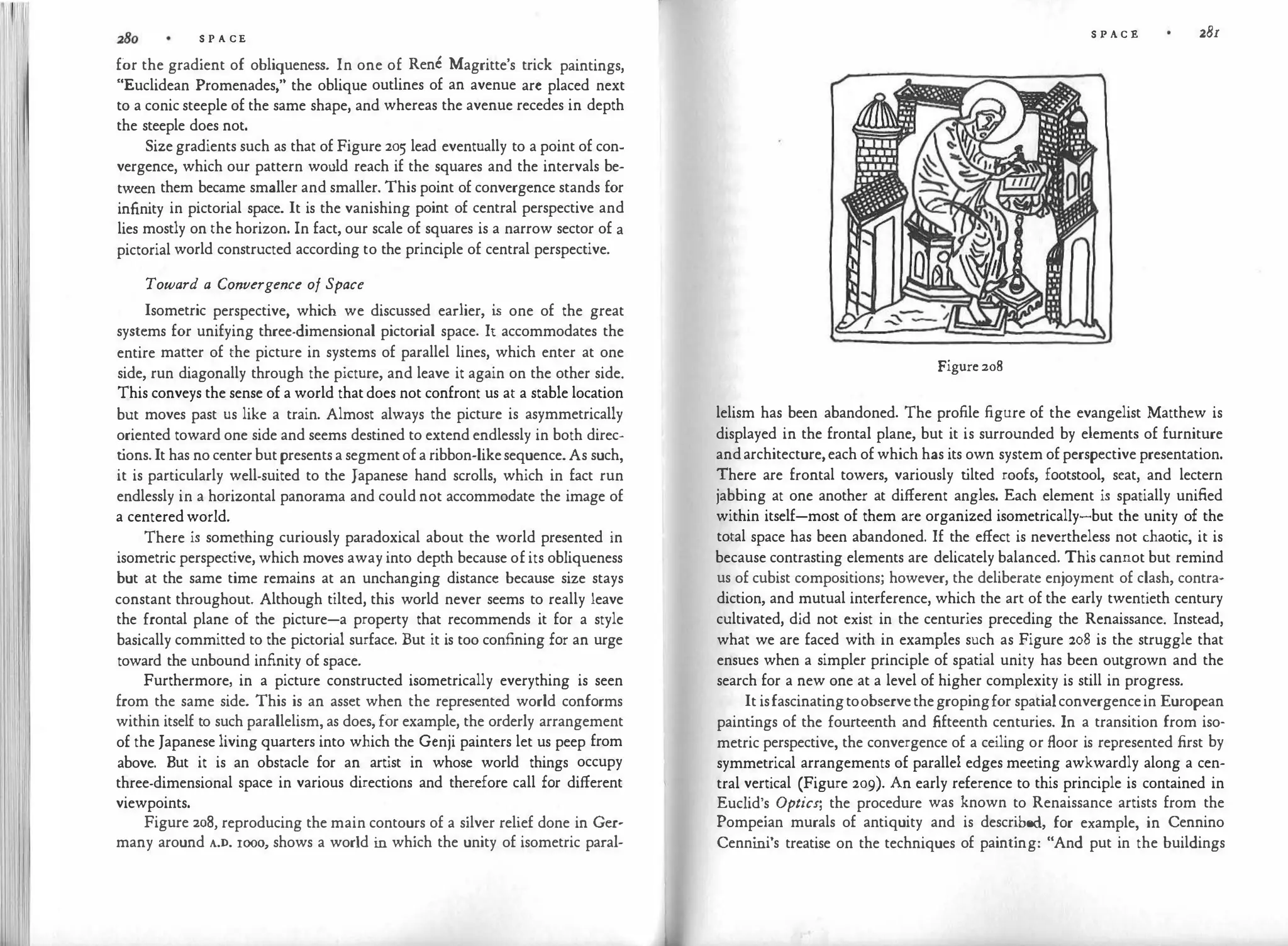 S P A CE
for the gradient of obliqueness. In one of Rene Magritte's trick paintings,
"Euclidean Promenades," the oblique outlines of an avenue arc placed next
to a conic steeple of the same shape, and whereas the avenue recedes in depth
the steeple does not.
Sizegradients such as that of Figure 205 lead eventually to a point of con­
vergence, which our pattern would reach if the squares and the intervals be­
tween them became smaller and smaller. This point of convergence stands for
infinity in pictorial space. It is the vanishing point of central perspective and
lies mostly on the horizon. In fact, our scale of squares is a narrow sector of a
pictorial world constructed according to the principle of central perspective.
Toward a Convergence of Space
Isometric perspective, which we discussed earlier, i
s one of the great
systems for unifying three-dimensional pictorial space. It accommodates the
entire matter of the picture in systems of parallel lines, which enter at one
side, run diagonally through the picture, and leave it again on the other side.
This conveys the sense of a world thatdoes not confront us at a stable location
but moves past us like a train. Almost always the picture is asymmetrically
oriented toward one side and seems destined to extend endlessly in both direc­
t
ions.It has nocenterbut presentsa segmentof a ribbon-likesequence.As such,
it is particularly well-suited to the Japanese hand scrolls, which in fact run
endlessly in a horizontal panorama and could not accommodate the image of
a centeredworld.
There is something curiously paradoxical about the world presented in
isometric perspective, which moves away into depth because of its obliqueness
but at the same time remains at an unchanging distance because size stays
constant throughout. Although tilted, this world never seems to really leave
the frontal plane of the picture-a property that recommends it for a style
basically committed to the pictorial surface. But it is too confining for an urge
toward the unbound infinity of space.
Furthermore, in a picture constructed isometrically everything is seen
from the same side. This is an asset when the represented world conforms
within itself to such parallelism, as does, for example, the orderly arrangement
of the Japanese living quarters into which the Gcnji painters let us peep from
above. But it is an obstacle for an artist in whose world things occupy
three-dimensional space in various directions and therefore call for different
viewpoints.
Figure 208, reproducing the main contours of a silver relief done in Ger­
many around A.D. 1000
, shows a world i
n which the unity of isometric paral-
S P A C E zBr
Figure 208
lelism has been abandoned. The profile figure of the evangelist Matthew is
displayed in the frontal plane, but it is surrounded by elements of furniture
andarchitecture,each ofwhich has its own system ofperspective presentation.
There are frontal towers, variously t
ilted roofs, footstool, scat, and lectern
jabbing at one another at different angles. Each element is spatially unified
within itself-most of them are organized isometrically-but the unity of the
total space has been abandoned. If the effect is nevertheless not chaotic, it is
because contrasting elements are delicately balanced. This cannot but remind
us of cubist compositions; however, the deliberate enjoyment of clash, contra­
diction, and mutual interference, which the art of the early twentieth century
cultivated, did not exist in the centuries preceding the Renaissance. Instead,
what we are faced with in examples such as Figure 208 is the struggle that
ensues when a simpler principle of spatial unity has been outgrown and the
search for a new one at a level of higher complexity is still in progress.
It isfascinatingtoobservethegropingfor spatialconvergencein European
paintings of the fourteenth and fifteenth centuries. In a transition from iso­
metric perspective, the convergence of a ceiling or floor is represented first by
symmetrical arrangements of parallel edges meeting awkwardly along a cen­
tral vertical (Figure 209). An early reference to this principle is contained in
Euclid's Optics; the procedure was known to Renaissance artists from the
Pompeian murals of antiquity and is described, for example, in Cennino
Cenni
ni's treatise on the techniques of painting: "And put in the buildings
 