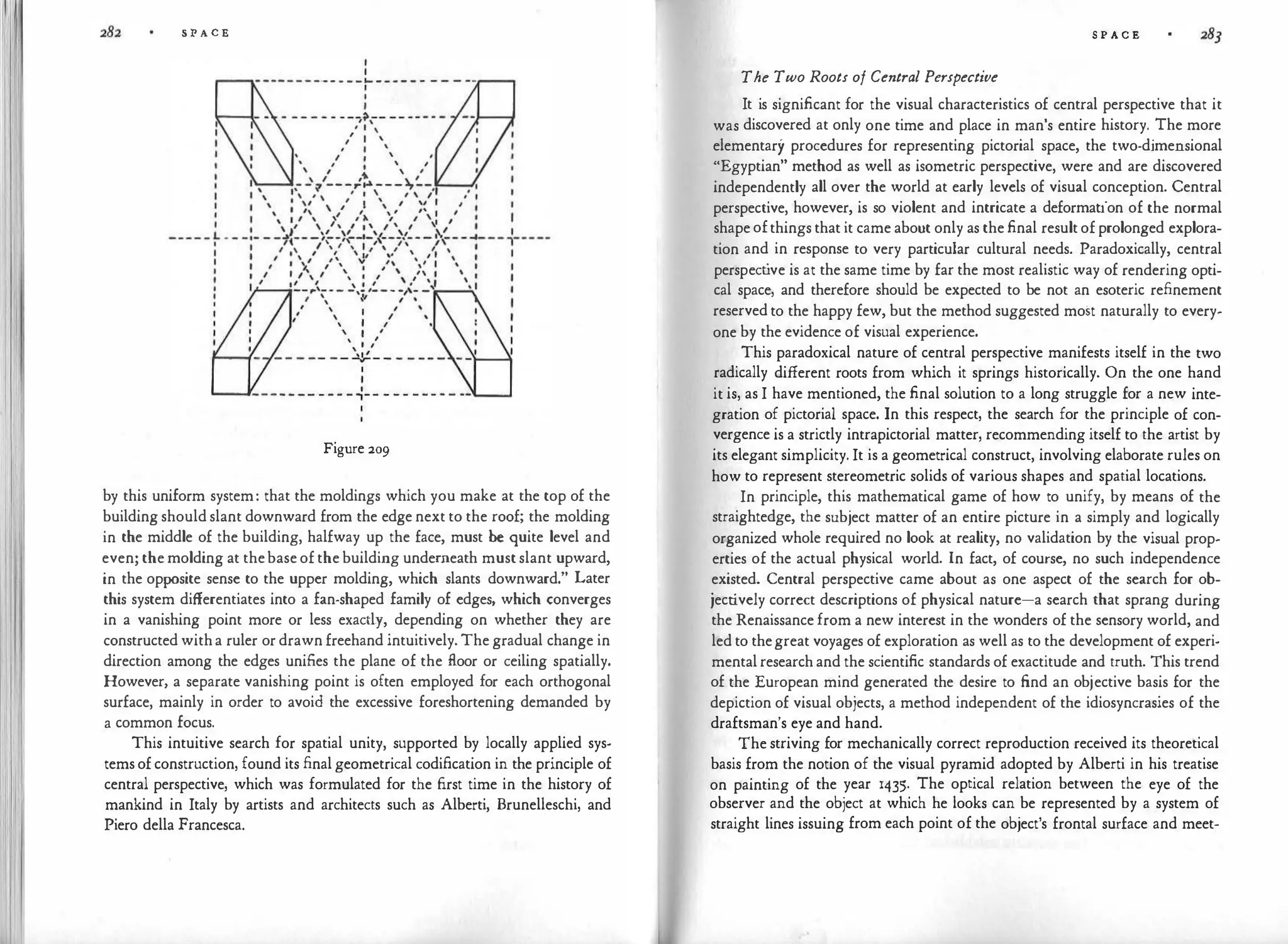 S P A C E
Figure 209
by this uniform system: that the moldings which you make at the top of the
building should slant downward from the edge next to the roof; the molding
in the middle of the building, halfway up the face, must be quite level and
even; themolding at thebaseofthebuilding underneath mustslant upward,
in the opposite sense to the upper molding, which slants downward." Later
this system differentiates into a fan-shaped family of edges, which converges
in a vanishing point more or less exactly, depending on whether they are
constructed witha ruler or drawn freehand intuitively. The gradual change in
direction among the edges unifies the plane of the floor or ceiling spatially.
However, a separate vanishing point is often employed for each orthogonal
surface, mainly in order to avoid the excessive foreshortening demanded by
a common focus.
This intuitive search for spatial unity, supported by locally applied sys­
temsofconstruction, found its final geometrical codification in the principle of
central perspective, which was formulated for the first time in the history of
mankind in Italy by artists and architects such as Alberti, Brunelleschi, and
Piero della Francesca.
S P A C E
The Two Roots of Central Perspective
It is significant for the visual characteristics of central perspective that it
was discovered at only one time and place in man's entire history. The more
elementary procedures for representing pictorial space, the two-dimensional
"Egyptian" method as well as isometric perspective, were and are discovered
independently all over the world at early levels of visual conception. Central
perspective, however, is so violent and intricate a deformation of the normal
shapeofthings that it came about only as thefinal resultofprolonged explora­
tion and in response to very particular cultural needs. Paradoxically, central
perspect
ive is at the same time by far the most realistic way of rendering opti­
cal space, and therefore should be expected to be not an esoteric refinement
reservedto the happy few, but the method suggested most naturally to every­
one by the evidence of visual experience.
This paradoxical nature of central perspective manifests itself in the two
radically different roots from which it springs historically. On the one hand
it is, as I have mentioned, the final solution to a long struggle for a new inte­
gration of pictorial space. In this respect, the search for the principle of con­
vergence is a strictly intrapictorial matter, recommending itself to the artist by
its elegant simplicity. It is a geometrical construct, involving elaborate rules on
how to represent stereometric solids of various shapes and spatial locations.
In principle, this mathematical game of how to unify, by means of the
straightedge, the subject matter of an entire picture in a simply and logically
organized whole required no look at reality, no validation by the visual prop­
erties of the actual physical world. In fact, of course, no such independence
existed. Central perspective came about as one aspect of the search for ob­
jectively correct descriptions of physical nature-a search that sprang during
the Renaissancefrom a new interest in the wonders of the sensory world, and
led to thegreat voyages of exploration as well as to the development of experi­
mentalresearchand the scientific standards of exactitude and truth. This trend
of the European mind generated the desire to find an objective basis for the
depiction of visual objects, a method independent of the idiosyncrasies of the
draftsman's eye and hand.
The striving for mechanically correct reproduction received its theoretical
basis from the notion of the visual pyramid adopted by Alberti in his treatise
on painting of the year 1435. The optical relation between the eye of the
observer and the object at which he looks can be represented by a system of
straight lines issuing from each point of the object's frontal surface and meet-
 